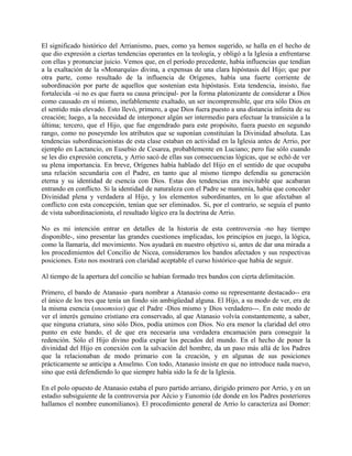 El significado histórico del Arrianismo, pues, como ya hemos sugerido, se halla en el hecho de
que dio expresión a ciertas tendencias operantes en la teología, y obligó a la Iglesia a enfrentarse
con ellas y pronunciar juicio. Vemos que, en el período precedente, había influencias que tendían
a la exaltación de la «Monarquía» divina, a expensas de una clara hipóstasis del Hijo; que por
otra parte, como resultado de la influencia de Orígenes, había una fuerte corriente de
subordinación por parte de aquellos que sostenían esta hipóstasis. Esta tendencia, insisto, fue
fortalecida -si no es que fuera su causa principal- por la forma platonizante de considerar a Dios
como causado en sí mismo, inefablemente exaltado, un ser incomprensible, que era sólo Dios en
el sentido más elevado. Esto llevó, primero, a que Dios fuera puesto a una distancia infinita de su
creación; luego, a la necesidad de interponer algún ser intermedio para efectuar la transición a la
última; tercero, que el Hijo, que fue engendrado para este propósito, fuera puesto en segundo
rango, como no poseyendo los atributos que se suponían constituían la Divinidad absoluta. Las
tendencias subordinacionistas de esta clase estaban en actividad en la Iglesia antes de Arrio, por
ejemplo en Lactancio, en Eusebio de Cesarea, probablemente en Luciano; pero fue sólo cuando
se les dio expresión concreta, y Arrio sacó de ellas sus consecuencias lógicas, que se echó de ver
su plena importancia. En breve, Orígenes había hablado del Hijo en el sentido de que ocupaba
una relación secundaria con el Padre, en tanto que al mismo tiempo defendía su generación
eterna y su identidad de esencia con Dios. Estas dos tendencias era inevitable que acabaran
entrando en conflicto. Si la identidad de naturaleza con el Padre se mantenía, había que conceder
Divinidad plena y verdadera al Hijo, y los elementos subordinantes, en lo que afectaban al
conflicto con esta concepción, tenían que ser eliminados. Si, por el contrario, se seguía el punto
de vista subordinacionista, el resultado lógico era la doctrina de Arrio.
No es mi intención entrar en detalles de la historia de esta controversia -no hay tiempo
disponible-, sino presentar las grandes cuestiones implicadas, los principios en juego, la lógica,
como la llamaría, del movimiento. Nos ayudará en nuestro objetivo si, antes de dar una mirada a
los procedimientos del Concilio de Nicea, consideramos los bandos afectados y sus respectivas
posiciones. Esto nos mostrará con claridad aceptable el curso histórico que había de seguir.
Al tiempo de la apertura del concilio se habían formado tres bandos con cierta delimitación.
Primero, el bando de Atanasio -para nombrar a Atanasio como su representante destacado-- era
el único de los tres que tenía un fondo sin ambigüedad alguna. El Hijo, a su modo de ver, era de
la misma esencia (snoomsios) que el Padre -Dios mismo y Dios verdadero---. En este modo de
ver el interés genuino cristiano era conservado, al que Atanasio volvía constantemente, a saber,
que ninguna criatura, sino sólo Dios, podía unimos con Dios. No era menor la claridad del otro
punto en este bando, el de que era necesaria una verdadera encamación para conseguir la
redención. Sólo el Hijo divino podía expiar los pecados del mundo. En el hecho de poner la
divinidad del Hijo en conexión con la salvación del hombre, da un paso más allá de los Padres
que la relacionaban de modo primario con la creación, y en algunas de sus posiciones
prácticamente se anticipa a Anselmo. Con todo, Atanasio insiste en que no introduce nada nuevo,
sino que está defendiendo lo que siempre había sido la fe de la Iglesia.
En el polo opuesto de Atanasio estaba el puro partido arriano, dirigido primero por Arrio, y en un
estadio subsiguiente de la controversia por Aëcio y Eunomio (de donde en los Padres posteriores
hallamos el nombre eunomilianos). El procedimiento general de Arrio lo caracteriza así Domer:
 