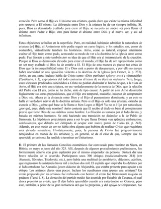 creación. Pero como el Hijo es El mismo una criatura, queda claro que existe la misma dificultad
con respecto a El mismo. La diferencia entre Dios y la criatura ha de ser siempre infinita. Si,
pues, Dios es demasiado exaltado para crear al Hijo, se necesita un nuevo ser para llenar el
abismo entre Padre e Hijo; otro para llenar el abismo entre Dios y el nuevo ser, y así ad
infinitum.
Estas objeciones se hallan en la superficie. Pero, en realidad, habiendo admitido la naturaleza de
criatura de] Hijo, el Arrianismo sólo podía seguir un curso lógico; y los estadios son, como de
costumbre, virtualmente también los históricos. Arrio, como es natural, empezó intentando
exaltar al Hijo tanto como pudo, acercando su modo de ver a la doctrina de la Iglesia tanto como
pudo. Fue llevado a esto también por su idea de que el Hijo era el intermediario de la creación.
Porque si Dios es demasiado elevado para crear el mundo, el Hijo ha de ser representado como
un ser muy exaltado si Dios ha de crearle a El. El Hijo de esta manera es puesto tan cerca de
Dios que la incompatibilidad entre El y Dios está a punto de desaparecer, y por ello no parece
haber necesidad de una oposición violenta a la doctrina de la Iglesia (ver Domer, ii. p. 237).
Arrio, en una carta, incluso habla de Cristo como «Dios perfecto» (ploros teos) e «inmutable»
(Teodoreto, i. 5), expresiones del todo contrarias al tenor de su doctrina ordinaria. Pero, luego,
estos elevados predicados concedidos a Cristo no podían disimular el hecho de que, a la vista de
Arrio, el Hijo era sólo una criatura, no era verdaderamente de la esencia de Dios; que la relación
del Padre con El era, como se ha dicho, sólo de tipo causal. A partir de esto Arrio desarrolló
lógicamente sus otras proposiciones, que el Hijo era temporal, mudable, incapaz de comprender
a Dios, etc. Ahora es la distancia entre Dios y el Hijo el pensamiento dominante, y en esto se
halla el verdadero nervio de la doctrina arriana. Pero si el Hijo es sólo una criatura, extraño en
esencia a Dios, ¿sobre qué base se le llama o bien Logos o Hijo9 Ya no es Hijo por naturaleza;
¿por qué, pues, darle este nombre? Arrio contesta que El recibe el título en base al conocimiento
previo que tiene Dios de sus méritos como hombre. La filiación es tomada por el lado divino, y
basada en méritos humanos. Se está haciendo una transición no disimilar a la de Pablo de
Sarnosata. La hipóstasis preexistente pasa a ser lo que llama Dorner «un apéndice embarazoso,
confusionista, que debería ser extirpado al ocupar este nuevo punto de vista» (ii. p. 242).
Además, en este modo de ver no había obra alguna que hubiera de realizar Cristo que requiriera
esta elevada naturaleza. Históricamente, pues, la persona de Cristo fue progresivamente
rebajándose en manos de los arrianos; y, en general, se da el caso de que, siempre que ha
aparecido arrianismo, ha tendido a terminar en Unitarismo.
II. El primero de los llamados Concilios ecuménicos fue convocado para reunirse en Nicea, en
Bitinia, en mayo o junio del año 325. Allí, después de algunos procedimientos preliminares, fue
formalmente abierto con gran esplendor por el mismo emperador en persona. Bastará dar una
breve relación de lo ocurrido. Participaron unos 300 obispos (tradicionalmente 318) (ver
Atanasio, Sócrates, Teodoreto, etc.), pero había una multitud de presbíteros, diáconos, acólitos,
que engrosaron la asistencia hasta mil o incluso dos mil. El espíritu que inspiraba los debates por
el lado ortodoxo fue Atanasio, joven diácono de Alejandría, que estaba presente para ayudar a su
obispo. Los arrianos claros eran pocos. Incluso los eusebianos eran apenas una veintena? Un
credo propuesto por los arrianos fue rechazado con horror: el credo fue literalmente rasgado en
pedazos (Teod. i. 8). La dirección del partido medio fue asumida por Eusebio de Cesarea, el cual
ahora presentó un credo, que él dijo había aprendido cuando era catecúmeno en Cesarea; pero
éste, también, a pesar de la gran influencia del que lo proponía, y del apoyo del emperador, fue
 