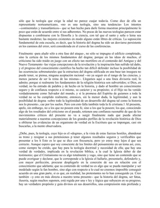 sólo que la teología que exige la edad no parece cuajar todavía. Como dice de ella un
representante norteamericano, «no es una teología, sino una tendencia» Los intentos
--continentales y transatlánticos-- que se han hecho para darle forma muestran principalmente lo
poco que están de acuerdo entre sí sus adherentes. No pocas de las nuevas teologías parecen estar
dispuestas a combinarse con la filosofía y la ciencia, con tal que el santo y seña o lema sea
bastante moderno; las mejores existentes en modo alguno están libres de críticas. La suposición
fundamental de esta escuela, es decir, que la historia del dogma ha sido un desviarse persistente
en los caminos del error, será considerada en el curso de las conferencias.
Finalmente -para aludir sólo a otra fase del ataque-, no sólo se impugna el edificio completado,
sino la certeza de los mismos fundamentos del dogma; porque en las ideas de muchos, el
criticismo ha sido traído en juego con un efecto tan mortífero en el contenido del Antiguo y del
Nuevo Testamento -las viejas concepciones de la revelación y la inspiración han sufrido tal daño,
y el progreso del conocimiento científico ha hecho tan difícil defender incluso la posibilidad de
las ocurrencias sobrenaturales que la estructura del dogma edificada en una base tan insegura no
puede tener, se piensa, ninguna aceptación racional --no ya seguir en el rango de las ciencias, y
menos jactarse de ser la reina de las mismas--. Llegamos aquí a una línea divisoria real, lo
admito; porque si realmente los fundamentos de la religión histórica son subvertidos; si Dios, en
verdad, no ha entrado de palabra y de hecho en la historia, y dado al hombre un conocimiento
seguro y de confianza respecto a sí mismo, su carácter y su propósito; si el Hijo no ha venido
verdaderamente como Salvador del mundo, y si la promesa del Espíritu de guiamos a toda la
verdad no se ha cumplido realmente, entonces, sin la menor duda, la legitimidad, y aun la
posibilidad de dogma -sobre todo la legitimidad de un desarrollo del dogma tal como la historia
nos lo presente-, cae por los suelos. Pero con esto falla también toda la fe cristiana.1 Al presente,
apelo, sin embargo, no a los que no poseen esta fe, sino a los que la poseen; los que, conociendo
algo de los resultados del criticismo en el pasado, retienen una confianza razonable de que de los
movimientos críticos del presente no va a surgir finalmente nada que pueda afectar
materialmente a nuestras concepciones de los grandes perfiles de la revelación histórica de Dios
u obliterar las evidencias de un organismo de verdad en la Escritura que se impongan, casi sin
buscarlas, a la mente observadora.
¿Debe, pues, la teología, cuyo hijo es el «dogma», a la vista de estas fuerzas hostiles, abandonar
su trono y resignar a sus pretensiones p tener algunos resultados seguros y verificables que
presentar a los h Esto es lo que se dice con frecuencia, pero yo estoy muy lejos d que sea
correcto. Aunque espero que soy consciente de los límites del pensamiento en un tema así, creo,
como siempre he creído, que hay para la teología doctrinal y necesidad de ella; que hay una
verdad de verdades, implicada en la revelación bíblica, a la cual la Iglesia deber de dar
testimonio; que el Cristianismo no es algo totalmente y vago, sino que tiene un contenido que se
puede averiguar y declarar, que le corresponde a la Iglesia el hallarlo, presentarlo, defenderlo y,
con mayor perfección, procurar desplegarlo en la conexión de sus en relación con el
conocimiento que adelanta; que su contenido de verdad no es algo que se pueda manipular y ser
modelado según la fan hombre, sino algo con respecto a lo cual no creemos imposible conseguir
acuerdo en una gran parte, si es que, en realidad, las protestantes no lo han conseguido ya. Creo
también --y esto en más directa a nuestro tema presente-- que la historia del dogma, ser fatua,
ilusoria, según muchos suponen, está regida por una v ley y lógica que subyacen en su progreso,
hay un verdadero propósito y guía divinos en sus desarrollos, una comprensión más profunda y
 