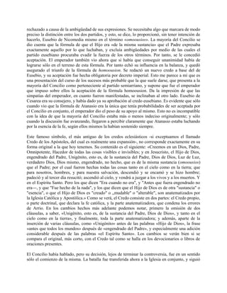 rechazado a causa de la ambigüedad de sus expresiones. Se necesitaba algo que marcara de modo
preciso la distinción entre los dos partidos, y esto, se dice, lo proporcionó, sin tener intención de
hacerlo, Eusebio de Nicomedia mismo en el término «omoousios». La mayoría del Concilio se
dio cuenta que la fórmula de que el Hijo era «de la misma sustancia» que el Padre expresaba
exactamente aquello por lo que luchaban, y excluía ambigüedades por medio de las cuales el
partido eusebiano procuraba evadir la fuerza de los otros términos. Por tanto, se le concedió
aceptación. El emperador también vio ahora que si había que conseguir unanimidad había de
lograrse sólo en el terreno de esta fórmula. Por tanto echó su influencia en la balanza, y quedó
asegurado el triunfo de la fórmula de homoousion. Se redactó un nuevo credo a base del de
Eusebio, y su aceptación fue hecha obligatoria por decreto imperial. Esto me parece a mí que es
una presentación del curso de los sucesos más probable que la que suele darse, que presenta a la
mayoría del Concilio como perteneciente al partido semiarriano, y supone que fue el emperador
que impuso sobre ellos la aceptación de la fórmula homoousion. Da la impresión de que las
simpatías del emperador, en cuanto fueron manifestadas, se inclinaban al otro lado. Eusebio de
Cesarea era su consejero, y había dado ya su aprobación al credo eusebiano. Es evidente que sólo
cuando vio que la fórmula de Atanasio era la única que tenía probabilidades de ser aceptada por
el Concilio en conjunto, el emperador dio el peso de su apoyo al mismo. Esto no es incompatible
con la idea de que la mayoría del Concilio estaba más o menos indeciso originalmente; y sólo
cuando la discusión fue avanzando, llegaron a percibir claramente que Atanasio estaba luchando
por la esencia de la fe, según ellos mismos la habían sostenido siempre.
Este famoso símbolo, el más antiguo de los credos eclesiásticos -si exceptuamos el llamado
Credo de los Apóstoles, del cual es realmente una expansión-, no corresponde exactamente en su
forma original a la que hoy tenemos. Su contenido es el siguiente: «Creemos en un Dios, Padre,
Omnipotente, Hacedor de todas las cosas visibles e invisibles; y en Jesucristo, el Hijo de Dios,
engendrado del Padre, Unigénito, esto es, de la sustancia del Padre, Dios de Dios, Luz de Luz,
verdadero Dios, Dios mismo, engendrado, no hecho, que es de la misma sustancia (omoousios)
que el Padre; por el cual fueron hechas todas las cosas tanto en el cielo como en la tierra; que
para nosotros, hombres, y para nuestra salvación, descendió y se encamó y se hizo hombre;
padeció y al tercer día resucitó; ascendió al cielo, y vendrá a juzgar a los vivos y a los muertos. Y
en el Espíritu Santo. Pero los que dicen "Era cuando no era", y "Antes que fuera engendrado no
era---, y que "Fue hecho de la nada", y los que dicen que el Hijo de Dios es de otra "sustancia" o
"esencia", o que el Hijo de Dios es "creado" o ,,mudable" o "alterable", son anatematizados por
la Iglesia Católica y Apostólica.» Como se verá, el Credo consiste en dos partes: el Credo propio,
o parte doctrinal, que declara la fe católica, y la parte anatematizadora, que condena los errores
de Arrio. En los cambios hechos más adelante podemos notar, primero la omisión de dos
cláusulas, a saber, «Unigénito, esto es, de la sustancia del Padre, Dios de Dios», y tanto en el
cielo como en la tierra», y finalmente, toda la parte anatematizadora; y además, aparte de la
inserción de varias cláusulas, como «Unigénito» antes de las palabras «Hijo de Dios», la frase
«antes que todos los mundos» después de «engendrado del Padre», y especialmente una adición
considerable después de las palabras «el Espíritu Santo». Los cambios se verán bien si se
compara el original, más corto, con el Credo tal como se halla en los devocionarios o libros de
oraciones presentes.
El Concilio había hablado, pero su decisión, lejos de terminar la controversia, fue en un sentido
sólo el comienzo de la misma. La batalla fue transferida ahora a la Iglesia en conjunto, y siguió
 