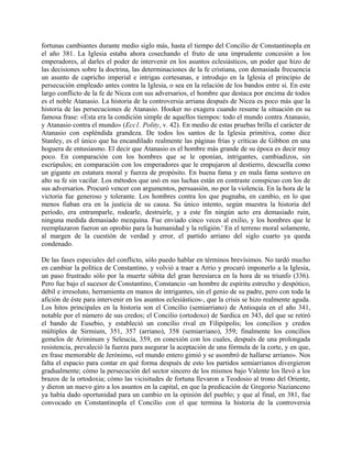fortunas cambiantes durante medio siglo más, hasta el tiempo del Concilio de Constantinopla en
el año 381. La Iglesia estaba ahora cosechando el fruto de una imprudente concesión a los
emperadores, al darles el poder de intervenir en los asuntos eclesiásticos, un poder que hizo de
las decisiones sobre la doctrina, las determinaciones de la fe cristiana, con demasiada frecuencia
un asunto de capricho imperial e intrigas cortesanas, e introdujo en la Iglesia el principio de
persecución empleado antes contra la Iglesia, o sea en la relación de los bandos entre sí. En este
largo conflicto de la fe de Nicea con sus adversarios, el hombre que destaca por encima de todos
es el noble Atanasio. La historia de la controversia arriana después de Nicea es poco más que la
historia de las persecuciones de Atanasio. Hooker no exagera cuando resume la situación en su
famosa frase: «Esta era la condición simple de aquellos tiempos: todo el mundo contra Atanasio,
y Atanasio contra el mundo» (Ecc1. Polity, v. 42). En medio de estas pruebas brilla el carácter de
Atanasio con espléndida grandeza. De todos los santos de la Iglesia primitiva, como dice
Stanley, es el único que ha encandilado realmente las páginas frías y críticas de Gibbon en una
hoguera de entusiasmo. El decir que Atanasio es el hombre más grande de su época es decir muy
poco. En comparación con los hombres que se le oponían, intrigantes, cambiadizos, sin
escrúpulos; en comparación con los emperadores que le empujaron al destierro, descuella como
un gigante en estatura moral y fuerza de propósito. En buena fama y en mala fama sostuvo en
alto su fe sin vacilar. Los métodos que usó en sus luchas están en contraste conspicuo con los de
sus adversarios. Procuró vencer con argumentos, persuasión, no por la violencia. En la hora de la
victoria fue generoso y tolerante. Los hombres contra los que pugnaba, en cambio, en lo que
menos fiaban era en la justicia de su causa. Su único intento, según muestra la historia del
período, era entramparle, rodearle, destruirle, y a este fin ningún acto era demasiado ruin,
ninguna medida demasiado mezquina. Fue enviado cinco veces al exilio, y los hombres que le
reemplazaron fueron un oprobio para la humanidad y la religión.' En el terreno moral solamente,
al margen de la cuestión de verdad y error, el partido arriano del siglo cuarto ya queda
condenado.
De las fases especiales del conflicto, sólo puedo hablar en términos brevísimos. No tardó mucho
en cambiar la política de Constantino, y volvió a traer a Arrio y procuró imponerlo a la Iglesia,
un paso frustrado sólo por la muerte súbita del gran heresiarca en la hora de su triunfo (336).
Pero fue bajo el sucesor de Constantino, Constancio -un hombre de espíritu estrecho y despótico,
débil e irresoluto, herramienta en manos de intrigantes, sin el genio de su padre, pero con toda la
afición de éste para intervenir en los asuntos eclesiásticos-, que la crisis se hizo realmente aguda.
Los hitos principales en la historia son el Concilio (semiarriano) de Antioquía en el año 341,
notable por el número de sus credos; el Concilio (ortodoxo) de Sardica en 343, del que se retiró
el bando de Eusebio, y estableció un concilio rival en Filipópolis; los concilios y credos
múltiples de Sirmium, 351, 357 (arriano), 358 (semiarriano), 359; finalmente los concilios
gemelos de Ariminum y Seleucia, 359, en conexión con los cuales, después de una prolongada
resistencia, prevaleció la fuerza para asegurar la aceptación de una fórmula de la corte, y en que,
en frase memorable de Jerónimo, «el mundo entero gimió y se asombró de hallarse arriano». Nos
falta el espacio para contar en qué forma después de esto los partidos semiarrianos divergieron
gradualmente; cómo la persecución del sector sincero de los mismos bajo Valente los llevó a los
brazos de la ortodoxia; cómo las vicisitudes de fortuna llevaron a Teodosio al trono del Oriente,
y dieron un nuevo giro a los asuntos en la capital, en que la predicación de Gregorio Nazianceno
ya había dado oportunidad para un cambio en la opinión del pueblo; y que al final, en 381, fue
convocado en Constantinopla el Concilio con el que termina la historia de la controversia
 