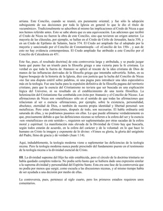 arriana. Este Concilio, cuando se reunió, era puramente oriental; y fue sólo la adopción
subsiguiente de sus decisiones por toda la Iglesia en general lo que le dio el título de
«ecuménico». Tradicionalmente se adscriben al mismo las implicaciones al Credo de Nicea a que
nos hemos referido antes. Esto se sabe ahora que es una equivocación. Las adiciones que recibió
el Credo de Nicea no fueron la obra de este Concilio, sino que tuvieron un origen anterior. La
mayoría de las cláusulas, por ejemplo, se hallan en el Credo de Cirilo de Jerusalén, hacia 350, y
en un Credo de Epifanio de Salamis, hacia 374. El Credo así ampliado fue el adoptado por la
mayoría y sancionado por el Concilio de Constantinopla --el «Concilio de los 150» , y aun de
esto no hay evidencia contemporánea. El Credo ampliado fue atribuido a este Concilio por el
Concilio de Calcedonia en 451.
Este fue, pues, el resultado doctrina] de esta controversia larga y atribulada, y se puede juzgar
hasta qué punto fue un triunfo para la filosofía griega o una victoria para la fe cristiana. La
verdad es que toda la fuerza de Atanasio se aplicó al rescate de la idea cristiana de Dios de
manos de las influencias derivadas de la filosofía griega que intentaba subvertirla. Sohm, en su
fogoso bosquejo de la historia de la Iglesia, dice con justicia que la lucha del Concilio de Nicea
«no fue una disputa estéril sobre palabras, ni una pugna para introducir una idea especulativa
más en la teología. Fue una lucha para la expulsión definitiva de la filosofía pagana del territorio
cristiano, para que la esencia del Cristianismo no tuviera que ser buscada en una explicación
lógica del Universo, ni su resultado en el establecimiento de una teoría filosófica. La
helenización del Cristianismo fue combatida con éxito por Atanasio y el Concilio de Nicea». Las
afirmaciones de Nicea son «metafísicas» sólo en el sentido de que todas las afirmaciones que
relacionan al ser o esencia -afirmaciones, por ejemplo, sobre la existencia, personalidad,
absolutez, eternidad de Dios, o también de nuestra propia identidad y libertad personal- son
metafísicas. Pero estas afirmaciones, después de todo, son necesarias. El habla ordinaria está
saturada de ellas, y no podríamos pasamos sin ellas. Lo que puede afirmarse verdaderamente es
que, precisamente debido a que las definiciones nicenas se refieren a la esfera del ser y la esencia
-son «metafísicas» en este sentido---, requieren ser suplementadas por otras sacadas de la esfera
moral y espiritual. La manifestación más elevada de la Divinidad de Cristo hay que buscarla,
según todos estarán de acuerdo, en la esfera del carácter y de la voluntad: en lo que hace lo
humano en Cristo la imagen y exponente de lo divino: «Vimos su gloria, la gloria del unigénito
del Padre, lleno de gracia y de verdad» (Juan 1:14).
Aquí, indudablemente, la teología moderna viene a suplementar las deficiencias de la teología
nicena. Pero la teología moderna nunca puede prescindir del fundamento puesto en el testimonio
de la teología nicena a la divinidad esencial de Cristo.
III. La divinidad suprema del Hijo ha sido establecida, pero el círculo de la doctrina trinitaria no
había quedado completo todavía. No podía serlo hasta que se hubiera dado una expresión similar
a la suprema divinidad y personalidad del Espíritu Santo. Esta era una fase de la controversia que
no podía por menos que surgir, como escuela a las discusiones nicenas, y al mismo tiempo había
de ser ayudada a una decisión por medio de ellas.
La controversia, pues, pertenece al siglo cuarto, pero los primeros estadios requieren unos
comentarios.
 