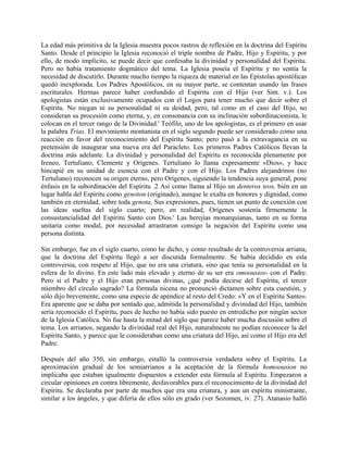 La edad más primitiva de la Iglesia muestra pocos rastros de reflexión en la doctrina del Espíritu
Santo. Desde el principio la Iglesia reconoció el triple nombre de Padre, Hijo y Espíritu, y por
ello, de modo implícito, se puede decir que confesaba la divinidad y personalidad del Espíritu.
Pero no había tratamiento dogmático del tema. La Iglesia poseía el Espíritu y no sentía la
necesidad de discutirlo. Durante mucho tiempo la riqueza de material en las Epístolas apostólicas
quedó inexplorada. Los Padres Apostólicos, en su mayor parte, se contentan usando las frases
escriturales. Hermas parece haber confundido el Espíritu con el Hijo (ver Sim. v.). Los
apologistas están exclusivamente ocupados con el Logos para tener mucho que decir sobre el
Espíritu. No niegan ni su personalidad ni su deidad, pero, tal como en el caso del Hijo, no
consideran su procesión como eterna, y, en consonancia con su inclinación subordinacionista, le
colocan en el tercer rango de la Divinidad.' Teófilo, uno de los apologistas, es el primero en usar
la palabra Trias. El movimiento montanista en el siglo segundo puede ser considerado como una
reacción en favor del reconocimiento del Espíritu Santo; pero pasó a la extravagancia en su
pretensión de inaugurar una nueva era del Paracleto. Los primeros Padres Católicos llevan la
doctrina más adelante. La divinidad y personalidad del Espíritu es reconocida plenamente por
Ireneo, Tertuliano, Clemente y Orígenes. Tertuliano lo llama expresamente «Dios», y hace
hincapié en su unidad de esencia con el Padre y con el Hijo. Los Padres alejandrinos (no
Tertuliano) reconocen su origen eterno, pero Orígenes, siguiendo la tendencia suya general, pone
énfasis en la subordinación del Espíritu .2 Así como llama al Hijo un denteros teos, bién en un
lugar habla del Espíritu como genoton (originado), aunque le exalta en honores y dignidad, como
también en eternidad, sobre toda genota. Sus expresiones, pues, tienen un punto de conexión con
las ideas sueltas del siglo cuarto; pero, en realidad, Orígenes sostenía firmemente la
consustancialidad del Espíritu Santo con Dios.' Las herejías monarquianas, tanto en su forma
unitaria como modal, por necesidad arrastraron consigo la negación del Espíritu como una
persona distinta.
Sin embargo, fue en el siglo cuarto, como he dicho, y como resultado de la controversia arriana,
que la doctrina del Espíritu llegó a ser discutida formalmente. Se había decidido en esta
controversia, con respeto al Hijo, que no era una criatura, sino que tenía su personalidad en la
esfera de lo divino. En este lado más elevado y eterno de su ser era omoousios- con el Padre.
Pero si el Padre y el Hijo eran personas divinas, ¿qué podía decirse del Espíritu, el tercer
miembro del círculo sagrado? La fórmula nicena no pronunció dictamen sobre esta cuestión, y
sólo dijo brevemente, como una especie de apéndice al resto del Credo: «Y en el Espíritu Santo».
Era aparente que se daba por sentado que, admitida la personalidad y divinidad del Hijo, también
sería reconocido el Espíritu, pues de hecho no había sido puesto en entredicho por ningún sector
de la Iglesia Católica. No fue hasta la mitad del siglo que parece haber mucha discusión sobre el
tema. Los arrianos, negando la divinidad real del Hijo, naturalmente no podían reconocer la del
Espíritu Santo, y parece que le consideraban como una criatura del Hijo, así como el Hijo era del
Padre.
Después del año 350, sin embargo, estalló la controversia verdadera sobre el Espíritu. La
aproximación gradual de los semiarrianos a la aceptación de la fórmula homoousion no
implicaba que estaban igualmente dispuestos a extender esta fórmula al Espíritu. Empezaron a
circular opiniones en contra libremente, desfavorables para el reconocimiento de la divinidad del
Espíritu. Se declaraba por parte de muchos que era una criatura, y aun un espíritu ministrante,
similar a los ángeles, y que difería de ellos sólo en grado (ver Sozomen, iv. 27). Atanasio halló
 