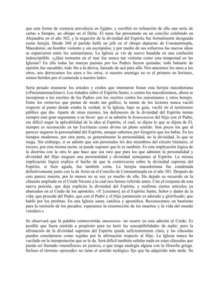 que esta forma de creencia prevalecía en Egipto, y escribió en refutación de ella una serie de
cartas a Serapio, un obispo en el Delta. El tema fue presentado en un concilio celebrado en
Alejandría en el año 362, y la negación de la divinidad del Espíritu fue formalmente designada
como herejía. Desde 360 el partido halló un jefe en el obispo depuesto de Constantinopla,
Macedonio, un hombre violento y sin escrúpulos; y por medio de sus esfuerzos las nuevas ideas
se esparcieron entre los semiarrianos. La Iglesia se vio de nuevo hundida en una confusión
indescriptible. «¿Qué tormenta en el mar fue nunca tan violenta como esta tempestad en las
Iglesias? En ella todas las marcas puestas por los Padres fueron quitadas; todo baluarte de
opinión fue sacudido; todo iba a la deriva, lanzado de acá para allá. Nos atacamos los unos a los
otros, nos derrocamos los unos a los otros; si nuestro enemigo no es el primero en herimos,
somos heridos por el camarada a nuestro lado».
Sería pesado enumerar los sínodos y credos que intentaron frenar esta herejía macedoniana
(«Pneumatomachian»). Los tratados sobre el Espíritu Santo, o contra los macedonianos, ahora se
incorporan a los escritos de los Padres con los escritos contra los eunomianos y otros herejes.
Entre los extravíos que pintan de modo tan gráfico, la mente de los lectores nunca vaciló
respecto al punto donde estaba la verdad, ni la Iglesia, bajo su guía, vaciló en el testimonio
público que dio. Aparte de otras razones, los defensores de la divinidad del Espíritu tenían
siempre este gran argumento a su favor: que si se admitía la homoousion del Hijo con el Padre,
era difícil negar la aplicabilidad de la idea al Espíritu, el cual, se dijera lo que se dijera de El,
siempre es reconocido en las Escrituras como divino en pleno sentido. Son pocos los que al
parecer negaron la personalidad del Espíritu, aunque sabemos por Gregorio que los había. En los
tiempos modernos, por otra parte, es generalmente la personalidad, no la divinidad, lo que se
niega. Sin embargo, si se admite que son personales los dos miembros del círculo trinitario, el
tercero, por esta misma razón, se puede suponer que lo es también. Es esta implicación lógica de
la doctrina con la otra lo que hace que sea raro que para los que admiten la personalidad y
divinidad del Hijo nieguen una personalidad y divinidad semejantes al Espíritu. La misma
implicación lógica explica el hecho de que la controversia sobre la divinidad suprema del
Espíritu, si bien aguda, fue también corta. La herejía macedoníana fue condenada
definitivamente junto con la de Arrio en el Concilio de Constantinopla en el año 381. Después de
esto parece muerta, por lo menos no se oye ya mucho de ella. Ha dejado su recuerdo en la
cláusula ampliada en el Credo Niceno a la cual nos hemos referido antes. Cito el conjunto de esta
nueva porción, que deja explícita la divinidad del Espíritu, y reafirma ciertos artículos ya
abarcados en el Credo de los apóstoles. «Y [creemos] en el Espíritu Santo, Señor y dador de la
vida; que procede del Padre, que con el Padre y el Hijo juntamente es adorado y glorificado; que
habló por los profetas. En una Iglesia santa, católica y apostólica. Reconocemos un bautismo
para la remisión de los pecados; esperamos la resurrección de los muertos y la vida del mundo
venidero.»
Se observará que la palabra controvertida omoousios- no ocurre en esta adición al Credo. Es
posible que fuera omitida a propósito para no herir las susceptibilidades de nadie; pero la
afirmación de la divinidad suprema del Espíritu queda suficientemente clara, y las cláusulas
pueden considerarse como regidas por la afirmación respecto al Hijo. La Iglesia nunca ha
vacilado en la interpretación que se le da. Será difícil también señalar nada en estas cláusulas que
pueda ser llamado «metafísico» en justicia, o que tenga analogía alguna con la filosofía griega.
Incluso el término «procede» no tiene el sentido teológico fijo que ha adquirido más tarde. Su
 