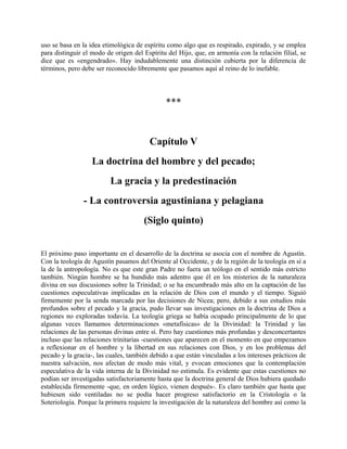 uso se basa en la idea etimológica de espíritu como algo que es respirado, expirado, y se emplea
para distinguir el modo de origen del Espíritu del Hijo, que, en armonía con la relación filial, se
dice que es «engendrado». Hay indudablemente una distinción cubierta por la diferencia de
términos, pero debe ser reconocido libremente que pasamos aquí al reino de lo inefable.
***
Capítulo V
La doctrina del hombre y del pecado;
La gracia y la predestinación
- La controversia agustiniana y pelagiana
(Siglo quinto)
El próximo paso importante en el desarrollo de la doctrina se asocia con el nombre de Agustín.
Con la teología de Agustín pasamos del Oriente al Occidente, y de la región de la teología en sí a
la de la antropología. No es que este gran Padre no fuera un teólogo en el sentido más estricto
también. Ningún hombre se ha hundido más adentro que él en los misterios de la naturaleza
divina en sus discusiones sobre la Trinidad; o se ha encumbrado más alto en la captación de las
cuestiones especulativas implicadas en la relación de Dios con el mundo y el tiempo. Siguió
firmemente por la senda marcada por las decisiones de Nicea; pero, debido a sus estudios más
profundos sobre el pecado y la gracia, pudo llevar sus investigaciones en la doctrina de Dios a
regiones no exploradas todavía. La teología griega se había ocupado principalmente de lo que
algunas veces llamamos determinaciones «metafísicas» de la Divinidad: la Trinidad y las
relaciones de las personas divinas entre sí. Pero hay cuestiones más profundas y desconcertantes
incluso que las relaciones trinitarias -cuestiones que aparecen en el momento en que empezamos
a reflexionar en el hombre y la libertad en sus relaciones con Dios, y en los problemas del
pecado y la gracia-, las cuales, también debido a que están vinculadas a los intereses prácticos de
nuestra salvación, nos afectan de modo más vital, y evocan emociones que la contemplación
especulativa de la vida interna de la Divinidad no estimula. Es evidente que estas cuestiones no
podían ser investigadas satisfactoriamente hasta que la doctrina general de Dios hubiera quedado
establecida firmemente -que, en orden lógico, vienen después-. Es claro también que hasta que
hubiesen sido ventiladas no se podía hacer progreso satisfactorio en la Cristología o la
Soteriología. Porque la primera requiere la investigación de la naturaleza del hombre así como la
 