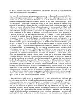de Dios; y la última tiene como sus presupuestos concepciones adecuadas de la del pecado y la
gracia, y la relación de Dios con una y otro.
Este grupo de cuestiones antropológicas, en consecuencia, es el que, en la providencia de Dios,
es traído ahora para su determinación en la Iglesia; y que la «hora» había llegado para ellas --que
estaban «en el aire», esperando ser discutidas- se ve en la aparición simultánea de los dos
hombres que representan los polos de doctrina opuestos en este tema: Agustín y Pelagio. Lo que
fueron Atanasio y Arrio en la controversia arriana; lo que fueron Anselmo y Abelardo en la
controversia soteriológica; lo que Calvino y Arminio fueron en la controversia posterior a la
Reforma en cuanto a la aplicación de la Redención, esto lo fueron Agustín y Pelagio en la
controversia antropológica. Por tanto, es una señal de debilidad en un teólogo el menospreciar el
significado de la teología occidental o agustiniana en comparación con la oriental. El hecho de
que la elaboración de este aspecto de la teología fuera concedida a la Iglesia latina, y en especial
a Agustín, se relaciona con la diferencia de tendencia en Occidente y Oriente, respectivamente.
En general, la teología latina se distingue de la griega por su menor sutileza y carácter
especulativo -aunque en Agustín la facultad especulativa está combinada con la práctica en un
grado notable, por su adherencia más fuerte a la tradición, por su preferencia al tratamiento de la
clase de doctrinas que he llamado antropológicas- las doctrinas de la naturaleza humana, y del
pecado y la gracia-, en vez de interesarse, como en la Iglesia griega, en las de la Trinidad y la
Persona de Cristo. La teología agustiniana nunca echó raíces en la Iglesia griega; de ahí en gran
parte su esterilidad y su estancamiento. Por otra parte, el movimiento rico y progresivo de la
teología en el suelo de Europa, su vitalidad y productividad, son en gran parte debidos al hecho
de revolverse en ella las profundidades del pensamiento humano mediante la teología
agustiniana, y la impregnación de la mente occidental con sus ideas. El camino para Agustín
había sido preparado ya, sin duda, por los Padres latinos que le precedieron, especialmente
Tertuliano, Hilario y Ambrosio. Tertuliano había puesto énfasis en los hechos del pecado, la
corrupción hereditaria, la servidumbre moral y la necesidad de la gracia divina para redimir al
hombre de ellas; en tanto que, como hizo después Agustín, no falló en insistir en la relación
inherente e indestructible a Dios del alma, y su capacidad para la salvación. Pero los
pensamientos que en estos Padres con frecuencia carecen de profundidad, y sólo son unificados
de modo imperfecto, en Agustín están desarrollados totalmente y exhaustivamente en un sistema
maravilloso, en que cada parte rebosa vida y poder en conexión con su propia experiencia. Este
sistema, como se verá, tiene aspectos de limitación e inconsecuencia, pero no por ello deja de ser
un esfuerzo inmenso, gigantesco, que asegura para este Padre una supremacía bien merecida por
encima de las mentes de los hombres en la Edad Media, y gana para sus concepciones una nueva
época de vida en forma aún más vigorosa en la Reforma.
I. La teología de Agustín, como ya hemos indicado, es sólo comprensible por referencia a la
experiencia de Agustín. La biografía aquí es más que información; es comentario y clave. Por
fortuna, para conocer la experiencia de Agustín no necesitamos viajar más allá de sus propias y
maravillosas Confesiones, un testimonio en que son expuestos los secretos de su corazón y de su
vida con una fidelidad sin paralelo en la literatura. No hay ostentación, no hay amor a la
exhibición mórbida o postura personal, en estas revelaciones de los desvaríos y recuperación de
un alma, sino la más completa humildad, unida a una alabanza y adoración a la gracia que le
rescató del laberinto casi sin esperanza de sus errores morales e intelectuales, y le restauró a la
fuente de todo bien. La historia de sus años tempranos y sus aberraciones juveniles; de las
 