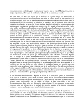 pensamientos más profundos, pero podemos estar seguros que no era el Maniqueísmo, sino su
propia experiencia, sobre todo, de donde salió la fuente de su doctrina del pecado.
Por otra parte, no hay que negar que la teología de Agustín tenga sus limitaciones e
inconvenientes de otra clase. Su teología tiene dos lados, en efecto; el uno, un lado eclesiástico, o
«católico antiguo», en el cual se mantiene tenazmente en terreno cipriánico en sus ideas sobre la
naturaleza de la Iglesia, su unidad, su obispado, su autoridad, sus sacramentos, la necesidad de
conexión con ella para la salvación; el otro, un lado doctrinal, del cual los protestantes pueden
legítimamente considerarse herederos, en sus doctrinas del pecado y la gracia, con las cuales
están unidas sus ideas sobre la caída y corrupción de la naturaleza humana, por una parte, y la
predestinación, por otra. Estos dos lados de la teología de Agustín nunca han sido reconciliados
plenamente, y, en realidad, no pueden ser reconciliados. Con respecto al primero, Agustín era un
hombre de iglesia supremo, y el Catolicismo puede en justicia reclamarlo como suyo. Esto
aparece de modo peculiar en la controversia donatista. La línea de su experiencia aquí
probablemente no fue distinta de la de John Henry Newman en su propio día, en su anhelo por
una autoridad objetiva, capaz de ser conocida por marcas seguras. Incluso en este caso, nos
equivocaríamos mucho si creyéramos -algo que desmiente su propia historia- que fue sujeción a
una autoridad externa, y no la experiencia interna, y una irresistible convicción de la verdad
misma, lo que realmente decidió a Agustín a hacerse cristiano y le dio color distintivo a su
teología. Hemos visto cuáles fueron sus luchas; lo activamente que estaba ocupada su mente en
la búsqueda de lo verdadero y lo falso; y hasta qué punto vino la decisión en la agonía de una
poderosa crisis espiritual ciertamente, no se puede decir que lo que es peculiar en su teología le
fuera impuesto por la autoridad de la Iglesia; porque es precisamente en la región en que trabaja
-las doctrinas del pecado y la gracia- que la teología previa había sido débil y vacilante. Agustín
dio a la teología de la Iglesia infinitamente más de lo que sacó de ella. La verdad es que las
posiciones de Agustín sobre el tema de la autoridad de la Iglesia dejan mucho de ser armoniosas.
Cuando discutía con los maniqueos (esto, a pesar de sus primeros años como cristiano), le
acomodó basar su aceptación de la Escritura en la autoridad de la Iglesia; pero, después, en el
conflicto con los que decían ser ellos mismos la verdadera Iglesia, no permitió que esta
pretensión fuera resuelta por otra evidencia que la de las Escrituras. Sus adversarios han de
probar la genuinidad de su Iglesia, no mediante apelaciones a concilios, obispos o milagros, sino
por la ley y los profetas y por la palabra de Cristo solamente. En sus controversias teológicas, la
apelación a la autoridad de la Iglesia juega un papel muy subordinado.
Si el Catolicismo puede reclamar a Agustín en el lado de su teoría de la Iglesia, la cosa cambia
en el lado de la doctrina. Aquí, como he dicho, estaba mucho más cerca del Protestantismo
-especialmente su tipo calvinista-, en tanto que el Catolicismo en gran parte ha abandonado su
terreno como incompatible con su visión sacerdotal, y han retrocedido a un vago
Semipelagianismo. Con todo, hay diferencias características. En dos aspectos, en particular,
podemos notar una diferencia en la teología de Agustín respecto a la doctrina protestante
posterior, y ambos resultan del cruce con el principio sacramental.
Primero, Agustín difiere de la posición protestante corriente al extender el significado de la
«justificación», tal como hace en general el Catolicismo, de modo que incluya no meramente el
perdón gratuito de los pecados y la aceptación del pecador por causa de Cristo, sino en el cambio
interior, o impartición de una nueva naturaleza o vida, que se supone tiene lugar en el bautismo.
 