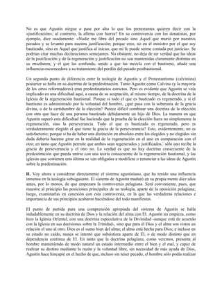 No es que Agustín niegue o pase por alto lo que los protestantes quieren decir con la
«justificación»; al contrario, la afirma con fuerza? En su controversia con los donatistas, por
ejemplo, dice osadamente: «Nadie me libra del pecado sino Aquel que murió por nuestros
pecados y se levantó para nuestra justificación; porque creo, no en el ministro por el que soy
bautizado, sino en Aquel que justifica al inicuo, que mi fe puede serme contada por justicia». Se
podrían citar muchas declaraciones semejantes. No obstante, no deja de ser verdad que las ideas
de la justificación y de la regeneración y justificación no son mantenidas claramente distintas en
su enseñanza; y el que las confunda, unido a que las mezcla con el bautismo, añade una
influencia oscurecedora a su tratamiento del perdón del pecado postbautismal.
Un segundo punto de diferencia entre la teología de Agustín y el Protestantismo (calvinista)
posterior se halla en su doctrina de la predestinación. Tanto Agustín como Calvino (y la mayoría
de los otros reformadores) eran predestinatarios estrictos. Pero es evidente que Agustín se veía
implicado en una dificultad aquí, a causa de su aceptación, al mismo tiempo, de la doctrina de la
Iglesia de la regeneración bautismal. Porque si todo el que es bautizado es regenerado, y si el
bautismo es administrado por la voluntad del hombre, ¿qué pasa con la soberanía de la gracia
divina, o de la certidumbre de la elección? Parece difícil combinar una doctrina de la elección
con otra que hace de una persona bautizada debidamente un hijo de Dios. La manera en que
Agustín superó esta dificultad fue haciendo que la prueba de la elección fuera no simplemente la
regeneración, sino la perseverancia. Todo el que es bautizado es regenerado, pero es
verdaderamente elegido el que tiene la gracia de la perseverancia? Esto, evidentemente, no es
satisfactorio; porque si ha de haber una distinción en absoluto entre los elegidos y no elegidos sin
duda debería hacerse girar en la realidad de la regeneración en el uno en comparación con el
otro; en tanto que Agustín permite que ambos sean regenerados y justificados,` sólo uno recibe la
gracia de perseverancia y el otro no. La verdad es que no hay doctrina consecuente de la
predestinación que pueda unirse con una teoría consecuente de la regeneración bautismal, y las
iglesias que sostienen esta última se ven obligadas a modificar o renunciar a las ideas de Agustín
sobre la predestinación.
II. Voy ahora a considerar directamente el sistema agustiniano, que ha tenido una influencia
inmensa en la teología subsiguiente. El sistema de Agustín maduró en su propia mente diez años
antes, por lo menos, de que empezara la controversia pelagiana. Será conveniente, pues, que
muestre al principio las posiciones principales de su teología, aparte de la oposición pelagiana;
luego, examinarlas en conexión con esta controversia, en la que las verdaderas relaciones e
importancia de sus principios acabaron haciéndose del todo manifiestas.
El punto de partida para una comprensión apropiada del sistema de Agustín se halla
indudablemente en su doctrina de Dios y la relación del alma con El. Agustín no empieza, como
hizo la Iglesia Oriental, con una doctrina especulativa de la Divinidad -aunque está de acuerdo
con la Iglesia en sus decisiones sobre la Trinidad-, sino que para él Dios y el alma son vistos en
relación el uno al otro. Dios es el sumo bien del alma; el alma está hecha para Dios; e incluso en
su estado no caído, nunca se intentó que subsistiera aparte de El, o de modo distinto que en
dependencia continua de El. En tanto que la doctrina pelagiana, como veremos, presenta al
hombre manteniendo de modo natural un estado intermedio entre el bien y el mal, y capaz de
realizar su destino mediante la razón y la voluntad libre, sin necesidad de más ayuda de Dios,
Agustín hace hincapié en el hecho de que, incluso sin tener pecado, el hombre sólo podía realizar
 