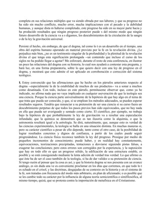 completa en sus relaciones múltiples que va siendo obrada por sus labores; y que su progreso no
ha sido sin mucho conflicto, mucho error, mucha implicaciones con el pecado y la debilidad
humanas, y aunque dista m haberse completado, este progreso ha sido en su mayor parte hacia y
ha producido resultados que ningún progreso posterior puede s del mismo modo que ningún
futuro desarrollo de la ciencia va a s digamos, los descubrimientos de la circulación de la sangre
o de la ley la gravitación universal.
Persiste el hecho, sin embargo, de que el dogma, tal como lo t es un desarrollo en el tiempo, una
obra del espíritu humano operando en material provisto por la fe en la revelación divina. ¿Le
perjudica más bien, ¿no es un testimonio singular de la profundidad y la plenitud de la revelación
divina el que tenga esta significación prolongada --un contenido que incluso el curso de los
siglos no ha podido llegar a agotar? Me esforzaré, durante el resto de esta conferencia, en ilustrar
un poco las relaciones del dogma con su historia, lo cual nos ayudará a contestar esta pregunta, y
hará luz, en una forma preparatoria, sobre lo que quiero decir con una ley de progreso en el
dogma, y mostrará que esto admite el ser aplicado en corroboración o corrección del sistema
teológico.
I. Estoy convencido que las afirmaciones que he hecho en los párrafos anteriores respecto al
dogma --especialmente la de la estabilidad de muchos de sus productos-- va a sonar a muchos
como desatinada. Con todo, incluso en este párrafo, permítaseme observar que, como ya he
indicado, no afirma nada que no vaya implicado en cualquier aseveración de que la teología sea
una ciencia. Porque la ciencia parte universalmente de la hipótesis de que hay algo en el tema de
que trata que pueda ser conocido, y que, si se emplean los métodos adecuados, se pueden esperar
resultados seguros. Tendría que renunciar a su pretensión de ser una ciencia si su curso fuera un
descubrimiento perpetuo de que todos los pasos previos han sido equivocados, que no hay nada
en ella que pueda ser averiguado y sentado como cierto. El científico, por ejemplo, no trabaja
bajo la hipótesis de que probablemente la ley de gravitación va a resultar una especulación
infundada; que la química se demostrará que es tan ilusoria como la alquimia, o que la
astronomía resultará igual a la astrología. Se dirá, naturalmente, que, aunque esto es verdad de
las ciencias experimentales, la teología se halla en una situación distinta. En muchas maneras sí,
pero su carácter científico a pesar de ello depende, tanto como el otro caso, de la posibilidad de
lograr resultados concretos y dignos de confianza, a partir de los cuales puede seguir
progresándose. La ciencia física reconoce también la ley del progreso. Prosigue por medio de
pequeños incrementos de conocimiento; puede haber, y en realidad hay constantemente,
equivocaciones, teorizaciones precipitadas, tentaciones a desviarse siguiendo pistas falsas, a
exagerar las conclusiones; pero estos errores son corregidos por la experiencia, y la suposición
que hay en todo ello es que un progreso sólido, la edificación de una estructura estable, es
posible y se está consiguiendo mediante la lenta adición de verdad tras verdad. Lo que afirmo es
que éste ha de ser el caso también de la teología, si ha de dar validez a su pretensión de ciencia.
Si tengo razón al pensar que la cosa es así, y que la historia dogma se nos presenta con un avance
análogo, es sin duda una ve es conveniente proclamar en los días que corremos, en que todo lo t
es echado en el crisol, y las doctrinas, desgajadas de su contexto en la historia y en el sistema de
la fe, son tratadas con frecuencia del modo más arbitrario, en plan de aficionado; o es posible que
se les cambie todo su carácter por la influencia de alguna teoría semicientífica o simifilosófica, al
mismo tiempo, quizá, que se protesta contra la importación de metafísica en el Cristianismo.
 