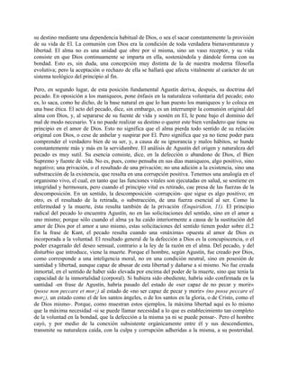 su destino mediante una dependencia habitual de Dios, o sea el sacar constantemente la provisión
de su vida de El. La comunión con Dios era la condición de toda verdadera bienaventuranza y
libertad. El alma no es una unidad que obre por sí misma, sino un vaso receptor, y su vida
consiste en que Dios continuamente se imparta en ella, sosteniéndola y dándole forma con su
bondad. Esto es, sin duda, una concepción muy distinta de la de nuestra moderna filosofía
evolutiva; pero la aceptación o rechazo de ella se hallará que afecta vitalmente al carácter de un
sistema teológico del principio al fin.
Pero, en segundo lugar, de esta posición fundamental Agustín deriva, después, su doctrina del
pecado. En oposición a los maniqueos, pone énfasis en la naturaleza voluntaria del pecado; esto
es, lo saca, como he dicho, de la base natural en que lo han puesto los maniqueos y lo coloca en
una base ética. El acto del pecado, dice, sin embargo, es un interrumpir la comunión original del
alma con Dios, y, al separarse de su fuente de vida y sostén en El, le pone bajo el dominio del
mal de modo necesario. Ya no puede realizar su destino o querer este bien verdadero que tiene su
principio en el amor de Dios. Esto no significa que el alma pierda todo sentido de su relación
original con Dios, o cese de anhelar y suspirar por El. Pero significa que ya no tiene poder para
comprender el verdadero bien de su ser, y, a causa de su ignorancia y malos hábitos, se hunde
constantemente más y más en la servidumbre. El análisis de Agustín del origen y naturaleza del
pecado es muy sutil. Su esencia consiste, dice, en la defección o abandono de Dios, el Bien
Supremo y fuente de vida. No es, pues, como pensaba en sus días maniqueos, algo positivo, sino
negativo; una privación, o el resultado de una privación; no una adición a la existencia, sino una
substracción de la existencia, que resulta en una corrupción positiva. Tenemos una analogía en el
organismo vivo, el cual, en tanto que las funciones vitales son ejecutadas en salud, se sostiene en
integridad y hermosura, pero cuando el principio vital es retirado, cae presa de las fuerzas de la
descomposición. En un sentido, la descomposición -corrupción- que sigue es algo positivo; en
otro, es el resultado de la retirada, o substracción, de una fuerza esencial al ser. Como la
enfermedad y la muerte, ésta resulta también de la privación (Enquiridion, 11). El principio
radical del pecado lo encuentra Agustín, no en las solicitaciones del sentido, sino en el amor a
uno mismo; porque sólo cuando el alma ya ha caído interiormente a causa de la sustitución del
amor de Dios por el amor a uno mismo, estas solicitaciones del sentido tienen poder sobre él.2
En la frase de Kant, el pecado resulta cuando una «máxima» opuesta al amor de Dios es
incorporada a la voluntad. El resultado general de la defección a Dios es la concupiscencia, o el
poder exagerado del deseo sensual, contrario a la ley de la razón en el alma. Del pecado, y del
disturbio que introduce, viene la muerte. Porque el hombre, según Agustín, fue creado por Dios,
como corresponde a una inteligencia moral, no en una condición neutral, sino en posesión de
santidad y libertad, aunque capaz de abusar de esta libertad y dañarse a sí mismo. No fue creada
inmortal, en el sentido de haber sido elevada por encima del poder de la muerte, sino que tenía la
capacidad de la inmortalidad (corporal). Si hubiera sido obediente, habría sido confirmada en la
santidad -en frase de Agustín, habría pasado del estado de «ser capaz de no pecar y morir»
(posse non peccare et mor¡) al estado de «no ser capaz de pecar y morir» (no posse peccare el
mor¡), un estado como el de los santos ángeles, o de los santos en la gloria, o de Cristo, como el
de Dios mismo-. Porque, como muestran estos ejemplos, la máxima libertad aquí es lo mismo
que la máxima necesidad -si se puede llamar necesidad a lo que es establecimiento tan completo
de la voluntad en la bondad, que la defección a la misma ya ni se puede pensar-. Pero el hombre
cayó, y por medio de la conexión subsistente orgánicamente entre él y sus descendientes,
transmite su naturaleza caída, con la culpa y corrupción adheridas a la misma, a su posteridad.
 