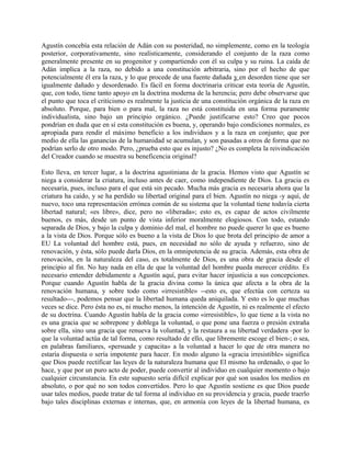 Agustín concebía esta relación de Adán con su posteridad, no simplemente, como en la teología
posterior, corporativamente, sino realísticamente, considerando el conjunto de la raza como
generalmente presente en su progenitor y compartiendo con él su culpa y su ruina. La caída de
Adán implica a la raza, no debido a una constitución arbitraria, sino por el hecho de que
potencialmente él era la raza, y lo que procede de una fuente dañada y en desorden tiene que ser
igualmente dañado y desordenado. Es fácil en forma doctrinaria criticar esta teoría de Agustín,
que, con todo, tiene tanto apoyo en la doctrina moderna de la herencia; pero debe observarse que
el punto que toca el criticismo es realmente la justicia de una constitución orgánica de la raza en
absoluto. Porque, para bien o para mal, la raza no está constituida en una forma puramente
individualista, sino bajo un principio orgánico. ¿Puede justificarse esto? Creo que pocos
pondrían en duda que en sí esta constitución es buena, y, operando bajo condiciones normales, es
apropiada para rendir el máximo beneficio a los individuos y a la raza en conjunto; que por
medio de ella las ganancias de la humanidad se acumulan, y son pasadas a otros de forma que no
podrían serlo de otro modo. Pero, ¿prueba esto que es injusto? ¿No es completa la reivindicación
del Creador cuando se muestra su beneficencia original?
Esto lleva, en tercer lugar, a la doctrina agustiniana de la gracia. Hemos visto que Agustín se
niega a considerar la criatura, incluso antes de caer, como independiente de Dios. La gracia es
necesaria, pues, incluso para el que está sin pecado. Mucha más gracia es necesaria ahora que la
criatura ha caído, y se ha perdido su libertad original para el bien. Agustín no niega -y aquí, de
nuevo, toco una representación errónea común de su sistema que la voluntad tiene todavía cierta
libertad natural; «es libre», dice, pero no «liberada»; esto es, es capaz de actos civilmente
buenos, es más, desde un punto de vista inferior moralmente elogiosos. Con todo, estando
separada de Dios, y bajo la culpa y dominio del mal, el hombre no puede querer lo que es bueno
a la vista de Dios. Porque sólo es bueno a la vista de Dios lo que brota del principio de amor a
EU La voluntad del hombre está, pues, en necesidad no sólo de ayuda y refuerzo, sino de
renovación, y ésta, sólo puede darla Dios, en la omnipotencia de su gracia. Además, esta obra de
renovación, en la naturaleza del caso, es totalmente de Dios, es una obra de gracia desde el
principio al fin. No hay nada en ella de que la voluntad del hombre pueda merecer crédito. Es
necesario entender debidamente a Agustín aquí, para evitar hacer injusticia a sus concepciones.
Porque cuando Agustín habla de la gracia divina como la única que afecta a la obra de la
renovación humana, y sobre todo como «irresistible» --esto es, que efectúa con certeza su
resultado---, podemos pensar que la libertad humana queda aniquilada. Y esto es lo que muchas
veces se dice. Pero ésta no es, ni mucho menos, la intención de Agustín, ni es realmente el efecto
de su doctrina. Cuando Agustín habla de la gracia como «irresistible», lo que tiene a la vista no
es una gracia que se sobrepone y doblega la voluntad, o que pone una fuerza o presión extraña
sobre ella, sino una gracia que renueva la voluntad, y la restaura a su libertad verdadera -por lo
que la voluntad actúa de tal forma, como resultado de ello, que libremente escoge el bien-; o sea,
en palabras familiares, «persuade y capacita» a la voluntad a hacer lo que de otra manera no
estaría dispuesta o sería impotente para hacer. En modo alguno la «gracia irresistible» significa
que Dios puede rectificar las leyes de la naturaleza humana que El mismo ha ordenado, o que lo
hace, y que por un puro acto de poder, puede convertir al individuo en cualquier momento o bajo
cualquier circunstancia. En este supuesto sería difícil explicar por qué son usados los medios en
absoluto, o por qué no son todos convertidos. Pero lo que Agustín sostiene es que Dios puede
usar tales medios, puede tratar de tal forma al individuo en su providencia y gracia, puede traerlo
bajo tales disciplinas externas e internas, que, en armonía con leyes de la libertad humana, es
 