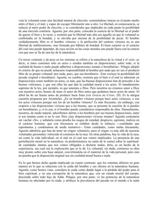 veía la voluntad como una facultad natural de elección, sosteniéndose intacta en el punto medio
entre el bien y el mal, y capaz de escoger libremente uno u otro. La libertad, en consecuencia, se
reducía al mero poder de elección, y se consideraba que implicaba en cada punto la posibilidad
de una elección contraria. Agustín, por otra parte, colocaba la esencia de la libertad en el poder
de querer el bien y lo recto; y sostenía que la libertad más alta era aquella en que la voluntad se
confirmaba en la bondad, y se elevaba por encima de la posibilidad de pecar. El hombre
verdaderamente libre es el hombre virtuoso; y la perfección del carácter virtuoso no es una
libertad de indiferentismo, sino formada por hábitos de bondad. El buen carácter es el carácter
del cual uno puede depender, de cuya acción en las cosas morales uno puede fiarse con la certeza
con que uno se fía de una ley de la naturaleza.
Un tercer contraste y de peso en los sistemas se refiere a la naturaleza de la virtud y el vicio -es
decir, si éstos consisten sólo en actos o residen también en disposiciones; sobre todo, si la
cualidad de bueno o malo puede adherirse a disposiciones innatas o hereditarias-. Pelagio adoptó
el criterio de que no puede achacarse responsabilidad al hombre por nada que no sea el producto
libre de su propia voluntad -por nada, pues, que sea hereditario-. Esto excluye la posibilidad del
pecado original o hereditario. Agustín, en cambio, sostenía que el bien o el mal es inherente en
disposiciones como también en actos, es más, que las buenas disposiciones han de preceder a las
buenas voliciones, y que son ellas las que dan la cualidad moral a los actos. El mandamiento
supremo de la ley, por ejemplo, es que amemos a Dios. Pero nosotros no creamos amor a Dios
con nuestros actos; hemos de tener el amor de Dios antes que podamos hacer actos de amor. El
árbol ha de ser bueno antes de producir buen fruto (ver Gracia de Cristo, 20). Es la antigua
cuestión propuesta por Aristóteles: ¿Es un hombre virtuoso porque hace actos virtuosos, o son
los actos virtuosos porque son los de un hombre virtuoso? Es más frecuente, sin embargo, con
respecto a las disposiciones viciosas que a las buenas, que se presente la cuestión de si pueden
ser hereditarias, y, si lo son, si el hombre puede considerarse responsable de ellas. Naturalmente,
nosotros, de modo natural, adscribimos mérito a los hombres por sus buenas disposiciones, tanto
si son innatas como si no lo son. Pero ¿hay disposiciones viciosas innatas? Agustín contestaría
sin vacilar «Sí», y señalaría como prueba los rasgos de ruindad, desprecio, egoísmo, malicia en
el carácter humano, que con frecuencia se exhiben desde la infancia ---cualidades que
reprobamos y condenamos de modo instintivo--. Estas cualidades, como malas éticamente,
Agustín admitiría que han de tener un origen voluntario, pero el origen va más allá de nuestras
voluntades personales: retrocede al comienzo de la raza. En otras palabras, hay la vida de la raza,
así como la vida individual, en el mal en el cual nos vemos implicados. La presencia de una
perturbación moral en la naturaleza -la predominancia no santa de lo cama] sobre lo espiritual-
de cualidades innatas que nos vemos obligados a declarar malas, diría, es un hecho de la
experiencia, sea cual sea la explicación que se le dé. La voluntad, sin duda, comienza su obra
muy pronto sobre esta base natural, convirtiéndola en el material de la vida personal, pero esto
no prueba que la disposición original sea sin cualidad moral buena o mala.
En lo que hemos dicho queda implicado un cuarto contraste: que los sistemas difieren en gran
manera en lo que se relaciona con la caída del hombre y sus efectos en la naturaleza humana.
Agustín, como hemos visto, considera la caída como dando lugar a la pérdida del poder para el
bien espiritual, y en una corrupción de la naturaleza que, con un estado mortal del cuerpo,
desciende sobre todo hijo de Adán. Pelagio, por otra parte, ve las potencias de la naturaleza
humana no afectadas por la caída, y atribuye la prevalencia del pecado en el mundo a la mala
 