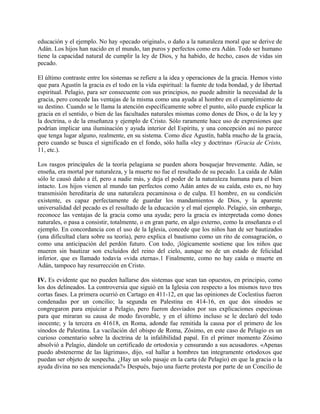 educación y el ejemplo. No hay «pecado original», o daño a la naturaleza moral que se derive de
Adán. Los hijos han nacido en el mundo, tan puros y perfectos como era Adán. Todo ser humano
tiene la capacidad natural de cumplir la ley de Dios, y ha habido, de hecho, casos de vidas sin
pecado.
El último contraste entre los sistemas se refiere a la idea y operaciones de la gracia. Hemos visto
que para Agustín la gracia es el todo en la vida espiritual: la fuente de toda bondad, y de libertad
espiritual. Pelagio, para ser consecuente con sus principios, no puede admitir la necesidad de la
gracia, pero concede las ventajas de la misma como una ayuda al hombre en el cumplimiento de
su destino. Cuando se le llama la atención específicamente sobre el punto, sólo puede explicar la
gracia en el sentido, o bien de las facultades naturales mismas como dones de Dios, o de la ley y
la doctrina, o de la enseñanza y ejemplo de Cristo. Sólo raramente hace uso de expresiones que
podrían implicar una iluminación y ayuda interior del Espíritu, y una concepción así no parece
que tenga lugar alguno, realmente, en su sistema. Como dice Agustín, habla mucho de la gracia,
pero cuando se busca el significado en el fondo, sólo halla «ley y doctrina» (Gracia de Cristo,
11, etc.).
Los rasgos principales de la teoría pelagiana se pueden ahora bosquejar brevemente. Adán, se
enseña, era mortal por naturaleza, y la muerte no fue el resultado de su pecado. La caída de Adán
sólo le causó daño a él, pero a nadie más, y deja el poder de la naturaleza humana para el bien
intacto. Los hijos vienen al mundo tan perfectos como Adán antes de su caída, esto es, no hay
transmisión hereditaria de una naturaleza pecaminosa o de culpa. El hombre, en su condición
existente, es capaz perfectamente de guardar los mandamientos de Dios, y la aparente
universalidad del pecado es el resultado de la educación y el mal ejemplo. Pelagio, sin embargo,
reconoce las ventajas de la gracia como una ayuda; pero la gracia es interpretada como dones
naturales, o pasa a consistir, totalmente, o en gran parte, en algo externo, como la enseñanza o el
ejemplo. En concordancia con el uso de la Iglesia, concede que los niños han de ser bautizados
(una dificultad clara sobre su teoría), pero explica el bautismo como un rito de consagración, o
como una anticipación del perdón futuro. Con todo, ¡lógicamente sostiene que los niños que
mueren sin bautizar son excluidos del reino del cielo, aunque no de un estado de felicidad
inferior, que es llamado todavía «vida eterna».1 Finalmente, como no hay caída o muerte en
Adán, tampoco hay resurrección en Cristo.
IV. Es evidente que no pueden hallarse dos sistemas que sean tan opuestos, en principio, como
los dos delineados. La controversia que siguió en la Iglesia con respecto a los mismos tuvo tres
cortas fases. La primera ocurrió en Cartago en 411-12, en que las opiniones de Coclestius fueron
condenadas por un concilio; la segunda en Palestina en 414-16, en que dos sínodos se
congregaron para enjuiciar a Pelagio, pero fueron desviados por sus explicaciones especiosas
para que miraran su causa de modo favorable, y en el último incluso se le declaró del todo
inocente; y la tercera en 41618, en Roma, adonde fue remitida la causa por el primero de los
sínodos de Palestina. La vacilación del obispo de Roma, Zósimo, en este caso de Pelagio es un
curioso comentario sobre la doctrina de la infalibilidad papal. En el primer momento Zósimo
absolvió a Pelagio, dándole un certificado de ortodoxia y censurando a sus acusadores. «Apenas
puedo abstenerme de las lágrimas», dijo, «al hallar a hombres tan íntegramente ortodoxos que
puedan ser objeto de sospecha. ¿Hay un solo pasaje en la carta (de Pelagio) en que la gracia o la
ayuda divina no sea mencionada?» Después, bajo una fuerte protesta por parte de un Concilio de
 