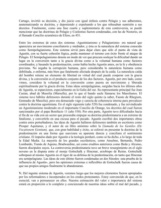 Cartago, invirtió su decisión, y dio juicio con igual énfasis contra Pelagio y sus adherentes,
anatematizando su doctrina, y deponiendo y expulsando a los que rehusaban sumisión a sus
decretos. Finalmente, como una fase cuarta y suplementaria de esta controversia, se puede
mencionar que las doctrinas de Pelagio y Coelestius fueron condenadas, con las de Nestorio, en
el llamado Concilio ecuménico de Efeso, en 431.
Entre los extremos de estos dos sistemas -Agustinianismo y Pelagianismo- era natural que
apareciera un movimiento conciliatorio y mediador, y ésta es la naturaleza del sistema conocido
como Semipelagianismo. Este sistema sirvió para dejar claro que sólo el punto de vista de
Agustín, con su fuerte cohesión lógica, podía mantener el terreno con éxito frente al ataque de
Pelagio. El Semipelagianismo denota un modo de ver que procura soslayar la dificultad dando un
lugar en la conversión tanto a la gracia divina como a la voluntad humana como factores
coordinados; y basando la predestinación, como había hecho Agustín antes, en la fe y obediencia
previstas. No negaba la corrupción humana, pero consideraba la naturaleza humana como
debilitada, o enferma, más bien que fatalmente afectada después de la caída. La naturaleza caída
del hombre retiene un elemento de libertad en virtud del cual puede cooperar con la gracia
divina, y la conversión es el producto conjunto de los dos factores. Agustín, por otro lado, como
vimos, considera la voluntad en la conversión como puesta en movimiento y liberada
espiritualmente por la gracia divina. Estas ideas semipelagianas, surgidas hacia los últimos años
de Agustín, se esparcieron, especialmente en la Galia del sur. Su representante principal fue Jean
Casian, abad de Massilia (Marsella), por lo que el bando suele llamarse los Massilianos. El
sistema tuvo hábiles defensores durante el resto del siglo quinto (a saber, Fausto de Rhegium,
Gennadio de Massilia), pero era demasiado vago y carecía de coherencia interna para prevalecer
contra la doctrina agustiniana. En el siglo siguiente (año 529) fue condenado, y fue reivindicado
un Agustinianismo moderado en el importante Concilio de Orange, los decretos del cual fueron
sancionados por el papa Bonifacio 11 (año 530). Por otra parte, Agustín tuvo dificultades hacia
el fin de su vida con un sector que procuraba empujar su doctrina predestinataria a un extremo de
fatalismo, y convertirlo en una excusa para el pecado. Agustín escribió dos importantes obras
contra estos perturbadores; las ideas de Agustín hallaron defensores también en escritores como
Prosper Aquitanus, y el autor de un libro anónimo sobre la Llamada de los Gentiles (De
Vocationem Gentium), que, con gran habilidad y éxito, se esforzó en presentar la doctrina de la
predestinación en una forma que suavizara su aparente dureza y conciliara el sentimiento
cristiano. El impulso dado por Agustín a la teología perduró, como se ha dicho, a lo largo de toda
la Edad Media. La mayoría de los grandes escolásticos, como Anselmo, Bernardo, Pedro
Lombardo, Tomás de Aquino, Bradwardine, así como eruditos anteriores como Beda y Alcuino,
fueron discípulos suyos. La controversia predestinataria tuvo un breve resurgimiento en el siglo
noveno en la disputa entre el monje Gottschalk y Hincmar, arzobispo de Reims. Gottschalk
sobrepasó al mismo Agustín en el rigor de su defensa de la predestinación, en tanto que Hincmar
era semipelagiano. Las ideas de este último fueron condenadas en dos Sínodos -una prueba de la
influencia de Agustín-, pero las opiniones extremas e inflexibles de Gottschalk fueron causa de
que sus propios amigos finalmente le abandonaran.
V. Del ingente sistema de Agustín, veremos luego que los mejores elementos fueron apropiados
por los reformadores e incorporados en los credos protestantes. Estoy convencido de que, en lo
esencial, van a permanecer en ellos. Nuestra estimación del valor e importancia del sistema
estará en proporción a lo completo y concienzudo de nuestras ideas sobre el mal del pecado, y
 
