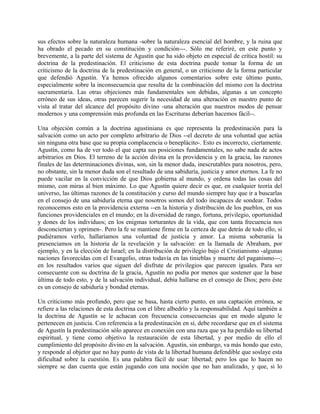 sus efectos sobre la naturaleza humana -sobre la naturaleza esencial del hombre, y la ruina que
ha obrado el pecado en su constitución y condición---. Sólo me referiré, en este punto y
brevemente, a la parte del sistema de Agustín que ha sido objeto en especial de crítica hostil: su
doctrina de la predestinación. El criticismo de esta doctrina puede tomar la forma de un
criticismo de la doctrina de la predestinación en general, o un criticismo de la forma particular
que defendió Agustín. Ya hemos ofrecido algunos comentarios sobre este último punto,
especialmente sobre la inconsecuencia que resulta de la combinación del mismo con la doctrina
sacramentaria. Las otras objeciones más fundamentales son debidas, algunas a un concepto
erróneo de sus ideas, otras parecen sugerir la necesidad de una alteración en nuestro punto de
vista al tratar del alcance del propósito divino -una alteración que nuestros modos de pensar
modernos y una comprensión más profunda en las Escrituras deberían hacemos fácil--.
Una objeción común a la doctrina agustiniana es que representa la predestinación para la
salvación como un acto por completo arbitrario de Dios --el decreto de una voluntad que actúa
sin ninguna otra base que su propia complacencia o beneplácito-. Esto es incorrecto, ciertamente.
Agustín, como ha de ver todo el que capta sus posiciones fundamentales, no sabe nada de actos
arbitrarios en Dios. El terreno de la acción divina en la providencia y en la gracia, las razones
finales de las determinaciones divinas, son, sin la menor duda, inescrutables para nosotros, pero,
no obstante, sin la menor duda son el resultado de una sabiduría, justicia y amor eternos. La fe no
puede vacilar en la convicción de que Dios gobierna al mundo, y ordena todas las cosas del
mismo, con miras al bien máximo. Lo que Agustín quiere decir es que, en cualquier teoría del
universo, las últimas razones de la constitución y curso del mundo siempre hay que ir a buscarlas
en el consejo de una sabiduría eterna que nosotros somos del todo incapaces de sondear. Todos
reconocemos esto en la providencia externa --en la historia y distribución de los pueblos, en sus
funciones providenciales en el mundo; en la diversidad de rango, fortuna, privilegio, oportunidad
y dones de los individuos; en los enigmas torturantes de la vida, que con tanta frecuencia nos
desconciertan y oprimen-. Pero la fe se mantiene firme en la certeza de que detrás de todo ello, si
pudiéramos verlo, hallaríamos una voluntad de justicia y amor. La misma soberanía la
presenciamos en la historia de la revelación y la salvación: en la llamada de Abraham, por
ejemplo, y en la elección de Israel; en la distribución de privilegio bajo el Cristianismo -algunas
naciones favorecidas con el Evangelio, otras todavía en las tinieblas y muerte del paganismo---;
en los resultados varios que siguen del disfrute de privilegios que parecen iguales. Para ser
consecuente con su doctrina de la gracia, Agustín no podía por menos que sostener que la base
última de todo esto, y de la salvación individual, debía hallarse en el consejo de Dios; pero éste
es un consejo de sabiduría y bondad eternas.
Un criticismo más profundo, pero que se basa, hasta cierto punto, en una captación errónea, se
refiere a las relaciones de esta doctrina con el libre albedrío y la responsabilidad. Aquí también a
la doctrina de Agustín se le achacan con frecuencia consecuencias que en modo alguno le
pertenecen en justicia. Con referencia a la predestinación en sí, debe recordarse que en el sistema
de Agustín la predestinación sólo aparece en conexión con una raza que ya ha perdido su libertad
espiritual, y tiene como objetivo la restauración de esta libertad, y por medio de ello el
cumplimiento del propósito divino en la salvación. Agustín, sin embargo, va más hondo que esto,
y responde al objetor que no hay punto de vista de la libertad humana defendible que soslaye esta
dificultad sobre la cuestión. Es una palabra fácil de usar: libertad; pero los que lo hacen no
siempre se dan cuenta que están jugando con una noción que no han analizado, y que, si lo
 