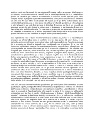 analizan, verán que la mayoría de sus antiguas dificultades vuelven a aparecer. Muchos creen,
por ejemplo, que se desprenden de esta dificultad al basar la predestinación en el conocimiento
previo. La verdad es que, como se ha demostrado, la dificultad vuelve aquí tan aguda como
siempre. Porque la pregunta se presenta inmediatamente: cómo puede ser conocido de antemano
un acto libre. Un acto libre, en el sentido del objetor, es el que brota exclusivamente de la
voluntad de la criatura-, que no tiene causa más allá de la voluntad; que depende sólo del agente
o autor el decir lo que será. Esto presenta la dificultad de suponer que ha de ser conocida de
antemano una acción antes de que la criatura, que es únicamente la que determina lo que será,
haya ni tan sólo recibido existencia. Por otra parte, si se concede que estos actos libres pueden
ser conocidos de antemano, no se adhiere ninguna dificultad insuperable a la suposición de que
puedan ser tomados como elementos en un plan divino que lo abarque todo.
Una objeción más seria se puede presentar contra esta doctrina: que, incluso si se prescinde de la
acusación de arbitrariedad, entra en conflicto con las ideas justas del amor divino, y, en
particular, es incompatible con la creencia cristiana en la paternidad divina. Agustín se descarga
de la acusación de injusticia alegando que, considerando que el conjunto de la raza está
justamente implicada en condenación -una massa perditionis-, no puede haber injusticia para los
que son pasados por alto en el hecho de que, en el inescrutable propósito de Dios, algunos sean
escogidos para salvación y otros rechazados. Pero, incluso suponiendo que se acepta esto (no
espero que pueda satisfacer del todo a nadie), reaparece la pregunta: Si no injusticia, ¿qué pasa
con el amor? El giro moderno que se da a la objeción es: ¿Qué pasa con la Paternidad divina?
Incluso este argumento, sin embargo, puede ser pasarse de la raya, por el hecho de no observar
las dificultades que la doctrina de la Paternidad divina tiene, en todo caso, para hacer frente a la
constitución actual del universo. No siempre se considera que la predestinación, en cualquiera de
sus formas, no altera un ápice o grado la constitución real de las cosas, como nos revelan la
historia y la experiencia -no añade una anomalía a las que ya existen en el universo, no hace que
se salve un alma más o que se pierda, de las que estén realmente salvadas o perdidas-. Si la
constitución actual de las cosas es en último término reconciliable con el amor o Paternidad de
Dios -y en último término ha de serlo-, se puede en justicia intimar que la predestinación, que
simplemente hace regresar este estado de cosas a su última base en la voluntad de Dios santa,
sabia y buena, ha de ser así también. No es sino la condición existente de las cosas, con todas sus
anomalías, desigualdades y resultados en salvación o pérdida existentes, realizada, como ya se ha
dicho, a la luz de la eternidad, vista sub specie aeternitatis.
Con todo, hay que admitir francamente que en tanto que esta doctrina esté confinada a la forina
que tiene en Agustín, es imposible librarse totalmente de la apariencia de conflicto con este amor
de Dios que es al mismo tiempo afirmado como de la esencia de Dios. Una indicación de esto se
ve cri la necesidad de Agustín de limitar a los elegidos la fuerza de los pasajes que hablan de la
voluntad de amor de Dios al mundo. ¿Dónde está, pues, el defecto, y dónde la posibilidad de
solución? La falta de la doctrina de Agustín, me atrevería a decir, se halla en que considera el
tema demasiado exclusivamente en su relación con la salvación individual y no en conexión con
una visión orgánica del propósito divino en su relación con el mundo y la historia, o por lo
menos no lo hace de modo suficiente. En tanto que nos limitamos a ver a la raza humana como
simplemente una massa damnata, de la cual, por las razones que sean, santas y sabias
naturalmente, se hace la selección de unos cuantos para salvación, no podemos eliminar de esta
doctrina un aspecto de dureza y parcialidad. Pero esto no es la visión plena o escritural de la
 