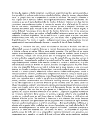 doctrina. La elección se halla siempre en conexión con un propósito de Dios que se desarrolla, y
tiene por objetivo, no la exclusión de otros, sino la bendición y salvación última y más amplia de
otros. Un ejemplo típico nos lo proporciona la elección de Abraham. Dios escogió a Abraham, e
hizo su pacto con él. Pero esto se hizo, no sólo para la salvación de Abraham únicamente, sino
con miras a que en él fueran benditas todas las familias de la tierra (Génesis 123). Fue elección
con miras a una amplia comprensión: la elección de uno con miras a la bendición de muchos.
Sólo de esta manera, empezando en un punto -con una persona y trabajando con miras a un
resultado más amplio, podía realizarse el fin divino. Lo mismo ocurre con la nación elegida, el
pueblo de Israel. Fue escogido él solo de entre las familias de la tierra, pero no fue un acto de
parcialidad, sino con miras a que pudiera, en la plenitud de los tiempos, ser una luz a los gentiles,
y el medio de difundir la gloria de Dios por toda la tierra. Agustín, quizá, se acerca a este punto
de vista cuando habla, como hace con frecuencia, de Cristo mismo como el ejemplo más elevado
de predestinación. Pero Cristo -el elegido--- es la prueba suprema de que la elección no tiene un
aspecto exclusivo en cuanto al mundo, sino que es un medio de hacerle llegar bendición.
Por tanto, al considerar este tema, hemos de descartar en absoluto de la mente toda idea de
arbitrariedad, y poner el propósito divino en la elección dinámicamente en íntima conexión con
la historia en la que se realiza. Sólo un necio puede preguntar: ¿Por qué Dios, de un simple
impulso de su omnipotencia, no cambia los corazones de todos los hombres, en vez de elegir a
uno, Abraham, o elegir a una nación, Israel, para ser el recipiente de su entrenamiento, o de
enviar a un Cristo a un pueblo particular en una época del mundo? ¿Por qué este dejar su reino al
progreso lento y desigual que ha tenido a lo largo de los siglos? Se puede decir que, a todo el que
tenga el concepto más elemental de los métodos de Dios en el obrar en la providencia y la gracia,
esta simultánea conversión de todos los pueblos, mediante un simple ejercicio del poder divino,
es una idea imposible. Esta persona verá al instante que la única manera en que se pueden
alcanzar los elevados propósitos que Dios persigue, en armonía con las leyes de la naturaleza y la
libertad, es la manera que se ha adoptado en realidad -esto es, el obrar desde un punto a otro en la
línea del desarrollo histórico-, estableciendo siempre nuevos puntos de ventaja a medida que se
les abre camino. La elección significa que no es el hacer del mismo hombre, o su merecimiento,
u otra cosa cualquiera, sino la gracia, lo que a lo largo de toda la línea de desarrollo provee estos
puntos y establece estos centros de nueva influencia. Aquí hay otro error que es necesario evitar.
Es una idea superficial de la elección divina la que la considera como un simple valerse de
felices variedades de carácter y temperamento espontáneamente presentes en la historia; como un
obrero, por ejemplo, podría seleccionar una serie de herramientas hechas, las más apropiadas
para su propósito. Hay una frase en algún punto en la Dogmática de Lange que dice con
agudeza: «La elección preside la formación de sus objetos». La aparición de grandes hombres en
las coyunturas particulares de la historia, por ejemplo, no puede atribuirse a la casualidad. La
cuestión no es simplemente en qué forma, dado un hombre de los dones y calificaciones de
Abraham 0 Moisés, podría Dios usarlo en la forma que lo hizo; sino más bien en qué forma un
hombre de este molde vino precisamente en esta coyuntura para hallarse allí en aquel momento
-brotó en aquel momento preciso en el árbol genealógico---. Este es el verdadero problema, y la
solución sólo se puede hallar en el obrar de este propósito divino, que desde «la fundación del
mundo» ha venido preparando los medios para su propia realización. Los mismos principios se
aplican a las almas más humildes que Dios llama a su Reino. Las dificultades no es posible
quitarlas nunca del todo, pero si se comprenden y retienen firmemente estos principios, nos
proporcionan, creo, una clave por medio de la cual podemos hallar nuestro camino en medio de
 