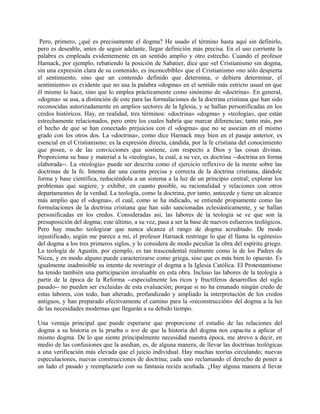 Pero, primero, ¿qué es precisamente el dogma? He usado el término hasta aquí sin definirlo,
pero es deseable, antes de seguir adelante, llegar definición más precisa. En el uso corriente la
palabra es empleada evidentemente en un sentido amplio y otro estrecho. Cuando el profesor
Harnack, por ejemplo, rebatiendo la posición de Sabatier, dice que «el Cristianismo sin dogma,
sin una expresión clara de su contenido, es inconcebible» que el Cristianismo «no sólo despierta
el sentimiento, sino que un contenido definido que determina, o debiera determinar, el
sentimiento» es evidente que no usa la palabra «dogma» en el sentido más estricto usual en que
él mismo lo hace, sino que lo emplea prácticamente como sinónimo de «doctrina». En general,
«dogma» se usa, a distinción de este para las formulaciones de la doctrina cristiana que han sido
reconocidas autorizadamente en amplios sectores de la Iglesia, y se hallan personificadas en los
credos históricos. Hay, en realidad, tres términos: «doctrina» «dogma» y «teología», que están
estrechamente relacionados, pero entre los cuales habría que marcar diferencias; tanto más, por
el hecho de que se han conectado prejuicios con el «dogma» que no se asocian en el mismo
grado con los otros dos. La «doctrina», como dice Harnack muy bien en el pasaje anterior, es
esencial en el Cristianismo; es la expresión directa, cándida, por la fe cristiana del conocimiento
que posee, o de las convicciones que sostiene, con respecto a Dios y las cosas divinas.
Proporciona su base y material a la «teología», la cual, a su vez, es doctrina --doctrina en forma
elaborada--. La «teología» puede ser descrita como el ejercicio reflexivo de la mente sobre las
doctrinas de la fe. Intenta dar una cuenta precisa y correcta de la doctrina cristiana, dándole
forma y base científica, reduciéndola a un sistema a la luz de un principio central; explorar los
problemas que sugiere, y exhibir, en cuanto posible, su racionalidad y relaciones con otros
departamentos de la verdad. La teología, como la doctrina, por tanto, antecede y tiene un alcance
más amplio que el «dogma», el cual, como se ha indicado, se entiende propiamente como las
formulaciones de la doctrina cristiana que han sido sancionadas eclesiásticamente, y se hallan
personificadas en los credos. Consideradas así, las labores de la teología se ve que son la
presuposición del dogma; este último, a su vez, pasa a ser la base de nuevos esfuerzos teológicos.
Pero hay mucho teologizar que nunca alcanza el rango de dogma acreditado. De modo
injustificado, según me parece a mí, el profesor Harnack restringe lo que él llama la «génesis»
del dogma a los tres primeros siglos, y lo considera de modo peculiar la obra del espíritu griego.
La teología de Agustín, por ejemplo, es tan trascendental realmente como la de los Padres de
Nicea, y en modo alguno puede caracterizarse como griega, sino que es más bien lo opuesto. Es
igualmente inadmisible su intento de restringir el dogma a la Iglesia Católica. El Protestantismo
ha tenido también una participación invaluable en esta obra. Incluso las labores de la teología a
partir de la época de la Reforma --especialmente los ricos y fructíferos desarrollos del siglo
pasado-- no pueden ser excluidas de esta evaluación; porque si no ha emanado ningún credo de
estas labores, con todo, han alterado, profundizado y ampliado la interpretación de los credos
antiguos, y han preparado efectivamente el camino para la «reconstrucción» del dogma a la luz
de las necesidades modernas que llegarán a su debido tiempo.
Una ventaja principal que puede esperarse que proporcione el estudio de las relaciones del
dogma a su historia es la prueba o test de que la historia del dogma nos capacita a aplicar el
mismo dogma. De lo que siente principalmente necesidad nuestra época, me atrevo a decir, en
medio de las confusiones que la asedian, es, de alguna manera, de llevar las doctrinas teológicas
a una verificación más elevada que el juicio individual. Hay muchas teorías circulando; nuevas
especulaciones, nuevas construcciones de doctrina; cada uno reclamando el derecho de poner a
un lado el pasado y reemplazarlo con su fantasía recién acuñada. ¿Hay alguna manera d llevar
 