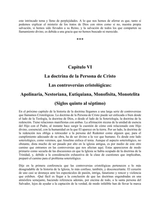 este intrincado tema y lleno de perplejidades. A lo que nos hemos de aferrar es que, tanto si
podemos explicar el misterio de los tratos de Dios con otros como si no, nuestra propia
salvación, si hemos sido llevados a su Reino, y la salvación de todos los que comparten su
llamamiento divino, es debida a una gracia que no hemos buscado ni merecido.
***
Capítulo VI
La doctrina de la Persona de Cristo
Las controversias cristológicas:
Apolinaria, Nestoriana, Eutiquiana, Monofisita, Monotelita
(Siglos quinto al séptimo)
En el próximo capítulo de la historia de la doctrina llegamos a una larga serie de controversias
que llamamos Cristológicas. La doctrina de la Persona de Cristo puede ser enfocada o bien desde
el lado de la Teología, la doctrina de Dios, o desde el lado de la Soteriología, la doctrina de la
redención. Tiene relaciones manifiestas con ambas. La afirmación nicena de la unidad de esencia
del Hijo con el Padre, al instante hace surgir la cuestión de cómo está relacionado este Hijo
divino, coesencial, con la humanidad en la que El aparece en la tierra. Por un lado, la doctrina de
la redención nos obliga a retroceder a la persona del Redentor como alguien que, para el
cumplimiento adecuado de su obra, ha de ser divino a la vez que humano. Es desde este lado
soteriológico, como veremos, que Anselmo enfoca el tenia. Aunque el aspecto soteriológico, no
obstante, dista mucho de ser pasado por alto en la iglesia antigua, es por medio de este otro
camino que entramos en las controversias que nos afectan aquí. Estas aparecieron de modo
primario como secuela de las discusiones en que la Iglesia se había ocupado de la doctrina de la
Trinidad, y, debido a la consideración exhaustiva de la clase de cuestiones que implicaban,
preparó el camino para el problema soteriológico.
Dije en la primera conferencia que las controversias cristológicas pertenecen a lo más
desagradable de la historia de la Iglesia, lo más confuso, también, y desconcertante. El corazón
de uno casi se desmaya ante los espectáculos de pasión, intriga, fanatismo y rencor y violencia
que exhiben. -Qué fácil es llegar a la conclusión de que las doctrinas engendradas en una
atmósfera semejante, haciendo referencia además, por encima de todo, a la santa persona del
Salvador, lejos de ayudar a la captación de la verdad, de modo infalible han de llevar la marca
 