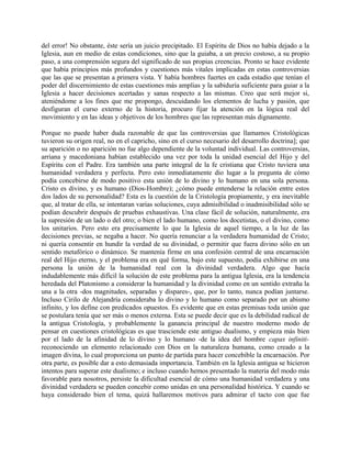 del error! No obstante, éste sería un juicio precipitado. El Espíritu de Dios no había dejado a la
Iglesia, aun en medio de estas condiciones, sino que la guiaba, a un precio costoso, a su propio
paso, a una comprensión segura del significado de sus propias creencias. Pronto se hace evidente
que había principios más profundos y cuestiones más vitales implicadas en estas controversias
que las que se presentan a primera vista. Y había hombres fuertes en cada estadio que tenían el
poder del discernimiento de estas cuestiones más amplias y la sabiduría suficiente para guiar a la
Iglesia a hacer decisiones acertadas y sanas respecto a las mismas. Creo que será mejor si,
ateniéndome a los fines que me propongo, descuidando los elementos de lucha y pasión, que
desfiguran el curso externo de la historia, procuro fijar la atención en la lógica real del
movimiento y en las ideas y objetivos de los hombres que las representan más dignamente.
Porque no puede haber duda razonable de que las controversias que llamamos Cristológicas
tuvieron su origen real, no en el capricho, sino en el curso necesario del desarrollo doctrina]; que
su aparición o no aparición no fue algo dependiente de la voluntad individual. Las controversias,
arriana y macedoniana habían establecido una vez por toda la unidad esencial del Hijo y del
Espíritu con el Padre. Era también una parte integral de la fe cristiana que Cristo tuviera una
humanidad verdadera y perfecta. Pero esto inmediatamente dio lugar a la pregunta de cómo
podía concebirse de modo positivo esta unión de lo divino y lo humano en una sola persona.
Cristo es divino, y es humano (Dios-Hombre); ¿cómo puede entenderse la relación entre estos
dos lados de su personalidad? Esta es la cuestión de la Cristología propiamente, y era inevitable
que, al tratar de ella, se intentaran varias soluciones, cuya admisibilidad o inadmisibilidad sólo se
podían descubrir después de pruebas exhaustivas. Una clase fácil de solución, naturalmente, era
la supresión de un lado o del otro; o bien el lado humano, como los docetistas, o el divino, como
los unitarios. Pero esto era precisamente lo que la Iglesia de aquel tiempo, a la luz de las
decisiones previas, se negaba a hacer. No quería renunciar a la verdadera humanidad de Cristo;
ni quería consentir en hundir la verdad de su divinidad, o permitir que fuera divino sólo en un
sentido metafórico o dinámico. Se mantenía firme en una confesión central de una encarnación
real del Hijo eterno, y el problema era en qué forma, bajo este supuesto, podía exhibirse en una
persona la unión de la humanidad real con la divinidad verdadera. Algo que hacía
indudablemente más difícil la solución de este problema para la antigua Iglesia, era la tendencia
heredada del Platonismo a considerar la humanidad y la divinidad como en un sentido extraña la
una a la otra -dos magnitudes, separadas y dispares-, que, por lo tanto, nunca podían juntarse.
Incluso Cirilo de Alejandría consideraba lo divino y lo humano como separado por un abismo
infinito, y los define con predicados opuestos. Es evidente que en estas premisas toda unión que
se postulara tenía que ser más o menos externa. Esta se puede decir que es la debilidad radical de
la antigua Cristología, y probablemente la ganancia principal de nuestro moderno modo de
pensar en cuestiones cristológicas es que trasciende este antiguo dualismo, y empieza más bien
por el lado de la afinidad de lo divino y lo humano -de la idea del hombre capax infiniti-
reconociendo un elemento relacionado con Dios en la naturaleza humana, como creado a la
imagen divina, lo cual proporciona un punto de partida para hacer concebible la encarnación. Por
otra parte, es posible dar a esto demasiada importancia. También en la Iglesia antigua se hicieron
intentos para superar este dualismo; e incluso cuando hemos presentado la materia del modo más
favorable para nosotros, persiste la dificultad esencial de cómo una humanidad verdadera y una
divinidad verdadera se pueden concebir como unidas en una personalidad histórica. Y cuando se
haya considerado bien el tema, quizá hallaremos motivos para admirar el tacto con que fue
 