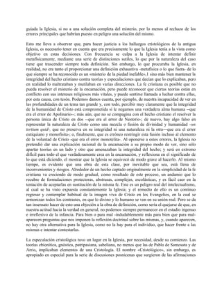 guiada la Iglesia, si no a una solución completa del misterio, por lo menos al rechazo de los
errores principales que habrían puesto en peligro una solución del mismo.
Esto me lleva a observar que, para hacer justicia a los hallazgos cristológicos de la antigua
Iglesia, es necesario tener en cuenta que era precisamente lo que la Iglesia tenía a la vista como
objetivo en estas decisiones. Con frecuencia se culpa a la Iglesia de intentar definir
metafísicamente, mediante una serie de distinciones sutiles, lo que por la naturaleza del caso
tiene que trascender siempre toda definición. Sin embargo, lo que procuraba la Iglesia, en
realidad, no era tanto el proporcionar una definición exhaustiva -metafísica o lo que fuera- de lo
que siempre se ha reconocido es un «misterio de la piedad inefable»,1 sino más bien mantener la
integridad del hecho cristiano contra teorías y especulaciones que decían que lo explicaban, pero
en realidad lo maltrataban y mutilaban en varias direcciones. La fe cristiana es posible que no
pueda resolver el misterio de la encamación, pero puede reconocer que ciertas teorías están en
conflicto con sus intereses religiosos más vitales, y puede sentirse llamada a luchar contra ellas,
por esta causa, con tesón. Podemos damos cuenta, por ejemplo, de nuestra incapacidad de ver en
las profundidades de un tema tan grande y, con todo, percibir muy claramente que la integridad
de la humanidad de Cristo está comprometida si le negamos una verdadera alma humana --que
era el error de Apolinario--; más aún, que no se compagina con el hecho cristiano el resolver la
persona única de Cristo en dos --que era el error de Nestorio-; de nuevo, hay algo falso en
representar la naturaleza de Cristo como una mezcla o fusión de divinidad y humanidad -un
tertium quid-, que no preserva en su integridad ni una naturaleza ni la otra---que era el error
eutiquiano y monofisita-; o, finalmente, que es erróneo restringir esta fusión incluso al elemento
de la voluntad de Cristo -que era el error monotelita-. Al oponerse a estos errores, la Iglesia no
pretendió dar una explicación racional de la encamación a su propio modo de ver, sino sólo
apartar teorías en un lado y otro que amenazaban la integridad del hecho; y será en extremo
difícil para todo el que verdaderamente crea en la encamación, y reflexiona en el significado de
lo que está diciendo, el mostrar que la Iglesia se equivocó de modo grave al hacerlo. Al mismo
tiempo, es evidente que una obra de esta clase, por inevitable que sea, está llena de
inconvenientes y riesgos. Alrededor de un hecho captado originalmente en la simplicidad de la fe
cristiana va creciendo de modo gradual, como resultado de este proceso, un andamio que lo
recubre de formulaciones protectoras, abstrusas, complejas, escolásticas, y es fácil caer en la
tentación de aceptarlas en sustitución de la misma fe. Este es un peligro real del intelectualismo,
al cual se ha visto expuesta constantemente la Iglesia; y el remedio de ello es un continuo
regresar y contemplar habitual de la imagen viva de Cristo en los Evangelios, en la cual se
armonizan todos los contrastes, en que lo divino y lo humano se ven en su unión real. Pero se da
tan insensato hacer de esto una objeción a la obra de definición, como sería el quejarse de que, en
nuestra actitud hacia la verdad en general, no podemos siempre permanecer en el estadio ingenuo
e irreflexivo de la infancia. Para bien o para mal -indudablemente más para bien que para mal-
aparecen preguntas que nos imponen la reflexión doctrinal sobre las mismas, y, cuando aparecen,
no hay otra alternativa para la Iglesia, como no la hay para el individuo, que hacer frente a las
mismas e intentar contestarlas.
La especulación cristológica tuvo un lugar en la Iglesia, por necesidad, desde su comienzo. Las
teorías ebionítica, gnóstica, patripasiana, sabeliana, no menos que las de Pablo de Samosata y de
Arrio, implicaban elementos de una Cristología. El nombre «Cristológico», sin embargo, es
apropiado en especial para la serie de discusiones posnicenas que surgieron de las afirmaciones
 