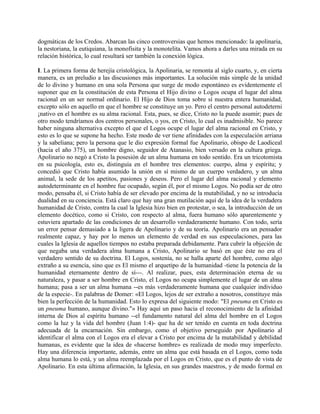 dogmáticas de los Credos. Abarcan las cinco controversias que hemos mencionado: la apolinaria,
la nestoriana, la eutiquiana, la monofisita y la monotelita. Vamos ahora a darles una mirada en su
relación histórica, lo cual resultará ser también la conexión lógica.
I. La primera forma de herejía cristológica, la Apolinaria, se remonta al siglo cuarto, y, en cierta
manera, es un preludio a las discusiones más importantes. La solución más simple de la unidad
de lo divino y humano en una sola Persona que surge de modo espontáneo es evidentemente el
suponer que en la constitución de esta Persona el Hijo divino o Logos ocupa el lugar del alma
racional en un ser normal ordinario. El Hijo de Dios toma sobre sí nuestra entera humanidad,
excepto sólo en aquello en que el hombre se constituye un yo. Pero el centro personal autodeterni
¡nativo en el hombre es su alma racional. Esta, pues, se dice, Cristo no la puede asumir; pues de
otro modo tendríamos dos centros personales, o yos, en Cristo, lo cual es inadmisible. No parece
haber ninguna alternativa excepto el que el Logos ocupe el lugar del alma racional en Cristo, y
esto es lo que se supone ha hecho. Este modo de ver tiene afinidades con la especulación arriana
y la sabeliana; pero la persona que le dio expresión formal fue Apolinario, obispo de Laodiceal
(hacia el año 375), un hombre digno, seguidor de Atanasio, bien versado en la cultura griega.
Apolinario no negó a Cristo la posesión de un alma humana en todo sentido. Era un tricotomista
en su psicología, esto es, distinguía en el hombre tres elementos: cuerpo, alma y espíritu; y
concedió que Cristo había asumido la unión en sí mismo de un cuerpo verdadero, y un alma
animal, la sede de los apetitos, pasiones y deseos. Pero el lugar del alma racional y elemento
autodeterminante en el hombre fue ocupado, según él, por el mismo Logos. No podía ser de otro
modo, pensaba él, si Cristo había de ser elevado por encima de la mutabilidad, y no se introducía
dualidad en su conciencia. Está claro que hay una gran mutilación aquí de la idea de la verdadera
humanidad de Cristo, contra la cual la Iglesia hizo bien en protestar, o sea, la introducción de un
elemento docético, como si Cristo, con respecto al alma, fuera humano sólo aparentemente y
estuviera apartado de las condiciones de un desarrollo verdaderamente humano. Con todo, sería
un error pensar demasiado a la ligera de Apolinario y de su teoría. Apolinario era un pensador
realmente capaz, y hay por lo menos un elemento de verdad en sus especulaciones, para las
cuales la Iglesia de aquellos tiempos no estaba preparada debidamente. Para cubrir la objeción de
que negaba una verdadera alma humana a Cristo, Apolinario se basó en que éste no era el
verdadero sentido de su doctrina. El Logos, sostenía, no se halla aparte del hombre, como algo
extraño a su esencia, sino que es El mismo el arquetipo de la humanidad -tiene la potencia de la
humanidad eternamente dentro de sí---. Al realizar, pues, esta determinación eterna de su
naturaleza, y pasar a ser hombre en Cristo, el Logos no ocupa simplemente el lugar de un alma
humana; pasa a ser un alma humana --es más verdaderamente humana que cualquier individuo
de la especie-. En palabras de Domer: «El Logos, lejos de ser extraño a nosotros, constituye más
bien la perfección de la humanidad. Esto lo expresa del siguiente modo: "El pneuma en Cristo es
un pneuma humano, aunque divino."» Hay aquí un paso hacia el reconocimiento de la afinidad
interna de Dios al espíritu humano --el fundamento natural del alma del hombre en el Logos
como la luz y la vida del hombre (Juan 1:4)- que ha de ser tenido en cuenta en toda doctrina
adecuada de la encarnación. Sin embargo, como el objetivo perseguido por Apolinario al
identificar el alma con el Logos era el elevar a Cristo por encima de la mutabilidad y debilidad
humanas, es evidente que la idea de «hacerse hombre» es realizada de modo muy imperfecto.
Hay una diferencia importante, además, entre un alma que está basada en el Logos, como toda
alma humana lo está, y un alma reemplazada por el Logos en Cristo, que es el punto de vista de
Apolinario. En esta última afirmación, la Iglesia, en sus grandes maestros, y de modo formal en
 