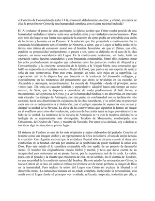 el Concilio de Constantinopla (año 3 8 l), reconoció debidamente un error, y afirmó, en contra de
ella, la posesión por Cristo de una humanidad completa, con el alma racional incluida?
II. Al rechazar el punto de vista apolinario, la Iglesia declaró que Cristo estaba poseído de una
humanidad verdadera e intacta -tenía una verdadera alma y un verdadero cuerpo humanos-. Pero
esto sólo dio lugar a una forma más aguda de la cuestión de cómo podía ser concebida esta unión
de lo divino y humano en su Persona. Y la solución que fue presentada a continuación fue la
conectada históricamente con el nombre de Nestorio, a saber, que el Logos se había unido en la
forma más íntima de comunión moral con el hombre Jesucristo, sin que el último, con ello,
perdiera su personalidad independiente, o pasara a ser, como se defendía en el caso de la idea
opuesta, un mero «accidente» del Logos. En la controversia nestoriana, sin duda, había en
operación varios factores secundarios y con frecuencia condenables. Entre ellos podemos notar
los celos profundamente arraigados que subsistían entre los patriarcas rivales de Alejandría y
Constantinopla, y la creciente veneración de la Iglesia a la Virgen María -una veneración que
halló su expresión en el epíteto teotokos (Madre de Dios), que pasó a ser una especie de santo y
seña de esta controversia. Pero esto eran, después de todo, sólo pajas en la superficie. La
explicación real de la disputa hay que buscarla en la tendencia del desarrollo teológico, y
especialmente en las tendencias del pensamiento que ahora se revelaban en las escuelas de
Alejandría y Antioquía, respectivamente. La escuela de Alejandría --desde el principio, como
vimos (cap. III), tenía un carácter idealista y especulativo- adquirió hacia este tiempo un matiz
místico, de Siria, que la disponía a considerar de modo predominante el lado divino, o
trascendental, de la persona de Cristo, y a ver la humanidad fundida, si no absorbida, en este lado
más elevado. La teología de Antioquía, por otra parte, en conformidad con su inclinación más
racional, hacía una discriminación cuidadosa de las dos naturalezas, y se esfor7aba en preservar
cada una en su independencia y distinción, con el peligro opuesto de separarlas con exceso y
destruir la unidad de la Persona. La clave de las controversias que siguieron la hemos de buscar
en el conflicto entre estas dos tendencias, cada una de las cuales tenía su lugar providencial y su
lado de la verdad. La tendencia de la escuela de Antioquía se ve con la máxima claridad en la
teología de su representante más distinguido, Teodoro de Mopsuestia, condiscípulo, con
Crisástomo, de Diodoro de Tarso, y maestro de Nestorio. Por amor a la claridad, voy a dedicar a
sus ideas algo de atención en primer lugar.
El sistema de Teodoro es uno de los más originales y mejor elaborados del período. Concibe al
hombre como una imagen visible y un representante de Dios en la tierra -el lazo de unión de toda
la creación-. Con Agustín sostiene que la verdadera libertad sólo se alcanza cuando el alma está
establecida en la bondad, elevada por encima de la posibilidad de pecar mediante la unión con
Dios. Pero este estado él lo considera alcanzable sólo por medio de un proceso de desarrollo
moral. El hombre fue originalmente creado falible y mortal, y tuvo que darse cuenta de su
incapacidad para sostenerse en su propia fuerza, por la experiencia real de la caída. La caída,
pues, con el pecado y la muerte que resultaron de ella, en un sentido, en el sistema de Teodoro,
es una necesidad de la condición natural del hombre. De este estado fue restaurado por Cristo, la
nueva Cabeza de la raza, en quien se realiza por primera vez de modo perfecto la imagen de Dios
en la humanidad. Pero incluso la unión del Logos con Cristo no excluye la libertad y el
desarrollo moral. La naturaleza humana en su estado completo, incluyendo la personalidad, está
unida con el Logos desde el principio --es irradiada, reforzada, inspirada, sostenida por ella, y
 