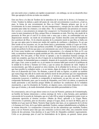 por esta razón crece y madura con rapidez excepcional--; sin embargo, no sin un desarrollo ético
libre que apropia lo divino en todos sus estadios.
Esto nos lleva a la idea de Teodoro de la naturaleza de la unión de lo divino y lo humano en
Cristo. Teodoro la elabora a partir del punto de vista del «revestimiento» (enoikosis). ¿Cuál es,
pues, la forma de este revestimiento de Dios en Cristo? Muestra primero que no es el
revestimiento de la mera inmanencia -de esta omnipresencia y energía por las cuales Dios está
presente para todas las criaturas y en todas ellas-. No es simplemente una presencia en esencia
(kat ousian), o una presencia en energía (kat enepgeian). La Encarnación no se puede explicar
como la mera inmanencia de Dios, porque Dios es inmanente en todo. Pero hay otro modo de la
presencia de Dios por el cual El se acerca más a unos que a otros, en conformidad con sus
disposiciones morales -un modo de revestimiento que Teodoro describe como del beneplácito
(kat eudokian) de Dios-. Es la relación peculiar de la comunión moral en que Dios se halla con
los que son aptos para la misma por medio del espíritu de confianza y obediencia. Es así que
Dios reside en los creyentes; así, en una forma única y preeminente, residía el Logos en Cristo.
La unión aquí es de la clase más perfecta concebible. El espíritu humano de Jesús se apropia de
modo tan perfecto lo divino que pasa a ser enteramente uno con él. El pensamiento y la voluntad
de Cristo como hombre son verdaderamente el pensamiento y la voluntad de Dios en El; con
todo, su naturaleza humana no queda anulada por ello, sino más bien elevada a su grado sumo de
perfección. Por otra parte, el Hijo divino se apropia y une la naturaleza humana consigo, de
modo tan completo, que hace de ella el órgano de su manifestación personal. Por medio de esta
unión, además, la humanidad pasa a compartir, después de la ascensión, toda la gloria y dominio
del Logos. Esto, como se puede ver, es un intento en extremo hábil para resolver el problema de
la unidad de lo divino y humano en Cristo, y que no carece de elemento de valor. Implica el
reconocimiento, que falta en general en otros intentos, de la afinidad de lo divino y lo humano
que hace posible la verdadera unión, y es un intento, digno de elogio, de hacer justicia al factor
ético en el desarrollo de Cristo. No obstante, a pesar de todo su ingenio, se puede ver también
que nunca llega más allá de la unión más perfecta moral de dos personas que son originalmente
distintas. Teodoro lo admite, prácticamente, por el término que usa para describirlo. Es una
conjunción (sunateia), o también es comparable al matrimonio, en que dos son uno. Se puede
comprender fácilmente, pues, que la escuela de Alejandría, con Cirilo a la cabeza, se opusiera de
modo persistente a esta doctrina porque fallaba en satisfacer las condiciones de la verdadera
encarnación, y que los discípulos de Teodoro, en algunos casos, estuvieran dispuestos a ir más
lejos que él mismo, y de modo disimulado afirmar una doble personalidad en Cristo.
En consecuencia, esto es lo que ahora vemos en el caso de Nestorio, patriarca de Constantinopla,
un hombre de buenas intenciones y celoso enemigo de Arrio y otras herejías, pero partidario
convencido de la escuela de Antioquía, que en el año 428 se atrajo la indignación contra sí por su
vehemente oposición al término teotokos- (Madre de Dios), aplicado a la Virgen María.
Christotokos lo permitía, pero no theotokos; porque el Logos, decía, no nació de María, pero se
hallaba en el que nació de María. Nestorio llegó mucho más lejos, en su separación de lo divino
y lo humano en Cristo, de lo que habría aprobado Teodoro, aunque indudablemente se hallaba en
su misma dirección. La «conjunción» (sunateia) de las dos naturalezas que enseñaba Teodoro
pasa a ser en Nestorio poco más que una «relación» (schesis) entre ellas, una comunión moral
íntima de dos personas. Esta doctrina es la que Cirilo de Alejandría combatió vigorosamente.
Cirilo es un personaje para el cual los historiadores de la Iglesia, en general, tienen pocas
 