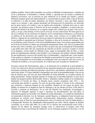palabras amables. Parece haber heredado con exclusiva fidelidad el temperamento y métodos de
su tío y predecesor, el dominador y violento Teófilo; y, apoyado por sus monjes y multitud de
fanáticos parabolani, usó su posición de gran influencia en la ciudad con orgullo y pasión.
Podremos juzgarle quizá más imparcialmente si, reconociendo las graves faltas a que le llevaron
la ambición y el afán de poder, admitimos con Domer, Newman y otros, que había mejores
rasgos en su carácter, y que, aunque dominado con frecuencia por los prejuicios, era motivado
por un amor sincero a la verdad, y aun un espíritu más moderado y tolerante de lo que se suele
conceder. Sus primeras cartas a Nestorio son de tono sosegado y templado; y se hace notar que,
después del destierro de Nestorio, no se registra ningún acto violento por su parte. Una cosa es
cierta, y es que, como teólogo, Cirilo es facile princeps en esta controversia? No tenía igual en su
día en su dominio de las cuestiones en disputa y en los razonamientos luminosos y convincentes
en defensa de las posiciones que sostenía. Sus ideas, como veremos, no se hallan libres de
defectos. Algunas de sus expresiones llevan por dentro los gérmenes de un monofisitismo, que es
lo que justifica la oposición que le hicieron Teodoreto y otros de la escuela de Antioquia. Pero,
en su polémica contra Nestorio, Cirilo tenía indudablemente razón. Con justicia argumentaba que
en la teoría de Nestorio no había una encarnación propiamente dicha, sino sólo la yuxtaposición
de dos seres, Dios y hombre; que el Hijo de Dios era poco más que un huésped de la humanidad;
y que había entre ellos sólo una conjunción de relación (aschetiko sunateia). Cuando se insistía
en la pregunta: ¿Cómo puede ser llamado Cristo, según su humanidad, Hijo de Dios, o cómo
podía ser legítimamente adorado como hombre?, los nestorianos sólo podían contestar hablando
de una transferencia (anatora) del nombre hijo a la humanidad, y sugiriendo que, como hombre,
Cristo podría ser adorado si la adoración iba dirigida en pensamiento al Logos que lo revestía. La
unión de la humanidad con la divinidad era considerada como una unión de valor (kat aeian), de
voluntad, de nombres, y así sucesivamente. Es evidente que esto no podía ser satisfactorio.
El punto esencial del Nestorianismo, pues, es la disolución de la unidad de la personalidad en
Cristo. En contra de la idea de la asunción de una naturaleza humana por una persona divina, los
nestorianos sostenían que había dos personas -una divina y una humana- subsistiendo en la unión
moral más íntima. El Logos habitaba la humanidad, que tenía la personalidad propia. Este era un
tipo de doctrina que, por más que fuera defendido en forma plausible, no se podía sostener de
modo permanente. Aunque apoyado durante un tiempo por la autoridad imperial, el curso de la
batalla fue progresivamente desfavorable. Roma y Alejandría estaban unidas en la condenación;
finalmente el Concilio de Efeso -el llamado tercer concilio ecuménico (año 431) --- fue
convocado para decidir la cuestión. No sería de provecho alguno el insistir en las confusiones
que existieron y siguieron después de esta asamblea. Después de una espera de quince días,
debida a la demora en su llegada de Juan de Antioquia y de sus obispos de Siria, Cirilo abrió el
Concilio y entraron en discusiones. En un solo día Nestolio fue condenado, excomulgado y
depuesto. El delegado imperial se negó a sancionar los procedimientos; por otra parte, el
sentimiento popular era favorable a los obispos de modo abrumador, y la ciudad fue iluminada al
ser anunciada la decisión. Los de Antioquia, cuando llegaron, se indignaron hasta tal punto que
celebraron un concilio rival. Siguieron recriminaciones, deposiciones mutuas, vacilaciones
imperiales; pero al final las cosas permanecieron como el Concilio de Cirilo las había dejado, y
el desgraciado Nestorio fue abandonado silenciosamente por todos. Murió, después de muchas
vicisitudes, en el exilio (año 440). En el año 433 se efectuó una reconciliación entre Cirilo y
algunos de los líderes de Antioquia (aunque otros se mantuvieron al margen, entre ellos
Teodoreto) en base a una fórmula de mediación: los de Antioquia aceptaron la theotokos y los de
 