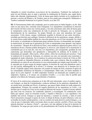 Alejandría la «unión inconfusa» (asuychutos) de las naturalezas. Teodorelo fue realmente el
autor de esta fórmula, pero se negó a sancionar la condenación de Nestorio, que, según decía,
había sido obtenida ¡legítimamente. Cirilo de buena gana habría incluido en la condenación la
persona y escritos de Diodoro y de Teodoro, pero no tuvo poder para conseguirlo. Hallaremos a
Teodoro condenado finalmente en el quinto Concilio, en el año 553.
III. El Nestorianismo había sido condenado, pero la controversia no había llegado a su fin. Sólo
entró en una nueva fase, conocida como Eutiquiana. Los alejandrinos consideraron la decisión
del Concilio de Efeso como una victoria propia, y los más extremistas entre ellos de buena gana
la interpretaron como una condenación de toda la posición de Antioquia, con su marcada
discriminación de las naturalezas. Su propia fórmula era «una sola naturaleza del Logos
encarnado». Cirilo mismo, aunque verbalmente aceptaba la fórmula de una unión inconfusa ,
enseñaba una doctrina muy ambigua. Sostenía la diferencia de las naturalezas, aunque, debido a
la «unión física» podía hablar también de «una sola naturaleza» en el Cristo encamado. En virtud
de la unión, se consideraba en libertad para poner atributos divinos a la humanidad, por ejemplo,
la omnisciencia, de modo que la ignorancia de Cristo se interpretaba como aparente -una especie
de «economía»-. Después de la decisión de Efeso, estas tendencias adquirieron pleno relieve. Las
naturalezas divina y humana podían distinguirse in abstracto, pero después de la encarnación se
consideraba que ya no eran dos, sino una. Los alejandrinos, por consiguiente, gustaban de usar
expresiones que destacaban esta apropiación e intercambio de atributos de la deidad y la
humanidad, por ejemplo, «Dios nació», «Dios sufrió», «Dios fue crucificado por nosotros». Toda
la tendencia de la escuela de Antioquia, en contraste con esto, era marcada como nestoriana y
repudiada de modo vehemente. Así se mantuvo la controversia hasta la muerte de Cirilo en 444.
A Cirilo sucedió en Alejandría Dióscuro, un hombre rudo, cuya violencia, falta de escrúpulos e
intimidación en contra de sus adversarios no son contrarrestadas por ningún rasgo favorable. Con
él, apoyado por el gran cuerpo de monjes egipcios, la doctrina de «una sola naturaleza» pasó a
ser una mezcla indistinguible de lo divino y lo humano, una absorción de lo humano por lo
divino. El partido egipcio tenía relaciones con cuerpos de monjes de Siria, asimismo el apoyo de
las comunidades monásticas de Palestina y Constantinopla. Sobre todo, era fuerte mediante el
apoyo de la corte imperial --el débil emperador Teodosio era dominado por completo por su
emperatriz, Eudoxia, y el eunuco sin escrúpulos Crisaflo---, y se hizo todo lo posible para
aplastar a los líderes de Antioquía, especialmente a Teodoreto.
El inicio de la controversia cutiquiana en el año 448 está relacionado, como el nombre sugiere,
con Eutiques, un abad de Constantinopla y ardoroso defensor de las opiniones alejandrinas. En
un sínodo local, presidido por Flavio, el patriarca, que parece haber obrado de modo imparcial e
independiente, Eutiques fue acusado de negarla distinción de las naturalezas en Cristo, y de
declarar que el cuerpo de Cristo era de sustancia diferente del nuestro. Cuando él mismo admitió
que éstas eran sus creencias, fue condenado, depuesto y excomulgado. Su condenación, como
había que esperar, causó un tremendo revuelo, e impulsó a Dióscuro y a sus seguidores a las
medidas más activas. Eutiques se quejó de injusticia, y reclamó un concilio, y tanto él como
Flavio procuraron conseguir el apoyo de León, el obispo de Roma, de gran influencia. León era
un hombre de mucho sentido práctico, y dio su veredicto de modo decisivo contra Eutiques, y, en
vista de que el emperador había convocado ahora un gran concilio, escribió a Flavio una larga
epístola doctrinal -su famoso «Tonio*--- que pasó a ser más adelante la base de la decisión de
Calcedonia. No tengo por qué insistir en los procedimientos del Concilio de Efeso celebrado en
 