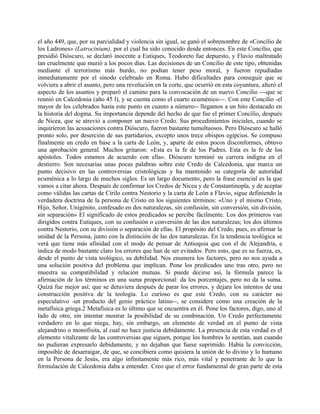 el año 449, que, por su parcialidad y violencia sin igual, se ganó el sobrenombre de «Concilio de
los Ladrones» (Latrocinium), por el cual ha sido conocido desde entonces. En este Concilio, que
presidió Dióscuro, se declaró inocente a Eutiques, Teodoreto fue depuesto, y Flavio maltratado
tan cruelmente que murió a los pocos días. Las decisiones de un Concilio de este tipo, obtenidas
mediante el terrorismo más burdo, no podían tener peso moral, y fueron repudiadas
inmediatamente por el sínodo celebrado en Roma. Hubo dificultades para conseguir que se
volviera a abrir el asunto, pero una revolución en la corte, que ocurrió en esta coyuntura, alteró el
aspecto de los asuntos y preparó el camino para la convocación de un nuevo Concilio ---que se
reunió en Calcedonia (año 45 l), y se cuenta como el cuarto ecuménico---. Con este Concilio -el
mayor de los celebrados hasta este punto en cuanto a número-- llegamos a un hito destacado en
la historia del dogma. Su importancia depende del hecho de que fue el primer Concilio, después
de Nicea, que se atrevió a componer un nuevo Credo. Sus procedimientos iniciales, cuando se
inquirieron las acusaciones contra Dióscuro, fueron bastante tumultuosos. Pero Dióscuro se halló
pronto solo, por deserción de sus partidarios, excepto unos trece obispos egipcios. Se compuso
finalmente un credo en base a la carta de León, y, aparte de estos pocos disconformes, obtuvo
una aprobación general. Muchos gritaron: «Esta es la fe de los Padres. Esta es la fe de los
apóstoles. Todos estamos de acuerdo con ella». Dióscuro terminó su carrera indigna en el
destierro. Son necesarias unas pocas palabras sobre este Credo de Calcedonia, que marca un
punto decisivo en las controversias cristológicas y ha mantenido su categoría de autoridad
ecuménica a lo largo de muchos siglos. Es un largo documento, pero la frase esencial es la que
vamos a citar ahora. Después de confirmar los Credos de Nicea y de Constantinopla, y de aceptar
como válidas las cartas de Cirilo contra Nestorio y la carta de León a Flavio, sigue definiendo la
verdadera doctrina de la persona de Cristo en los siguientes términos: «Uno y el mismo Cristo,
Hijo, Señor, Unigénito, confesado en dos naturalezas, sin confusión, sin conversión, sin división,
sin separación» El significado de estos predicados se percibe fácilmente. Los dos primeros van
dirigidos contra Eutiques, con su confusión o conversión de las dos naturalezas; los dos últimos
contra Nestorio, con su división o separación de ellas. El propósito del Credo, pues, es afirmar la
unidad de la Persona, junto con la distinción de las dos naturalezas. En la tendencia teológica se
verá que tiene más afinidad con el modo de pensar de Antioquia que con el de Alejandría, e
indica de modo bastante claro los errores que han de ser evitados. Pero esto, que es su fuerza, es,
desde el punto de vista teológico, su debilidad. Nos enumera los factores, pero no nos ayuda a
una solución positiva del problema que implican. Pone los predicados uno tras otro, pero no
muestra su compatibilidad y relación mutuas. Si puede decirse así, la fórmula parece la
afirmación de los términos en una suma proporcional: da los porcentajes, pero no da la suma.
Quizá fue mejor así; que se detuviera después de parar los errores, y dejara los intentos de una
construcción positiva de la teología. Lo curioso es que este Credo, con su carácter no
especulativo -un producto del genio práctico latino--, se considere como una creación de la
metafísica griega.2 Metafísica es lo último que se encuentra en él. Pone los factores, digo, uno al
lado de otro, sin intentar mostrar la posibilidad de su combinación. Un Credo perfectamente
verdadero en lo que niega, hay, sin embargo, un elemento de verdad en el punto de vista
alejandrino o monofisita, al cual no hace justicia debidamente. La presencia de esta verdad es el
elemento vitalizante de las controversias que siguen, porque los hombres lo sentían, aun cuando
no pudieran expresarlo debidamente, y no dejaban que fuese suprimido. Había la convicción,
imposible de desarraigar, de que, se concibiera como quisiera la unión de lo divino y lo humano
en la Persona de Jesús, era algo infinitamente más rico, más vital y penetrante de lo que la
formulación de Calcedonia daba a entender. Creo que el error fundamental de gran parte de esta
 
