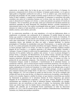 controversia, en ambos lados, fue la idea de que con la unión de lo divino y lo humano -la
presencia y energización de lo divino en lo humano- lo humano queda anulado, o se le quita en
algún grado su integridad y perfección (ver antes, p. 15 l); la verdad es que, como muestra una
psicología más profunda, tan sólo cuando lo humano asume lo divino en sí mismo lo asimila, se
realiza el ideal verdadero y completo de la humanidad. El eutiquiano (o monofisita) sólo podía
considerar esta unión de la naturaleza humana con la divina como una mezcla, una fusión, 0
como la absorción de lo humano en lo divino -y contra esto protestó con justicia el Concilio de
Calcedonia-. Pero el monofisita, por otro lado, sentía que la fórmula de Calcedonia mantenía las
naturalezas separadas de modo demasiado frío, demasiado abstracto, cerrando celosamente la
intercomunión entre las dos. Esto explica la prolongada lucha que siguió. La percepción de este
elemento de verdad en el lado monofisita es lo que da a estos conflictos futuros, tan pesados en
detalles externos, cierto interés y provecho.
IV. La controversia monofisita, o de «una naturaleza», a la cual nos dedicaremos ahora, es
simplemente, en principio, una continuación de la eutiquiana. El nombre denota las nuevas
formas que asumió la controversia después de las decisiones del Concilio de Calcedonia. El
Credo de Calcedonia, así, lejos de obtener una aceptación universal, se demostró, en parte por la
razón antes mencionada, la señal de una gran revuelta en los adherentes de la doctrina de la
«naturaleza única», que defendía sus ideas con ardor y bastante habilidad. La doctrina
promulgada en Calcedonia la consideraban como puro Nestorianismo, y no querían saber nada
de ella. Los centros principales del partido monofisita eran Egipto, Palestina y partes de Siria, y
su fuerza principal estaba en los monjes. En todas las regiones nombradas estallaron tumultos
después de los Concilios, y, se organizó oposición a los obispos en Alejandría, Jerusalén y
Antioquia. Al pasar el tiempo la controversia fue agudizándose, se multiplicaban las sectas, y las
relaciones de los partidos sufrían los cambios más curiosos. A veces se procura distinguir la
primera forma, o eutiquiana, del Monofisitismo, de las últimas formas, diciendo que Eutiques
enseñó una absorción de la naturaleza humana en la divina -su deificación-, en tanto que los
maestros posteriores defendían más bien una fusión de lo divino y lo humano en Cristo -la
producción de una naturaleza compuesta-. Esta distinción, sin embargo, no se puede sostener.
Ciertamente Eutiques enseñó la asimilación o transformación de la naturaleza humana -su
asimilación a ladivina-, pero lo mismo hicieron muchos monofisitas posteriores. Por otra parte, la
doctrina de una suychusis o krasis de lo divino y lo humano, esto es, de una fusión o mezcla, ya
estaba condenada por el Concilio de Calcedonia. La verdad, como se ha indicado antes, es que el
Monofisitismo tenía su rationale, su propio elemento de verdad a proteger-, de ahí su capacidad
para sostenerse durante tanto tiempo frente a la idea rival, y el hecho de lo que Domer llama su
largo «diálogo» (iii. 125) con la Iglesia no quedó sin fruto de bien. Uno de los resultados más
extraños del curso de las cosas fue que, a lo largo de la controversia, los partidos, como Hanilet y
Laertes en la comedia, llegaron a cambiar las armas; así que tenemos a monofisitas que enseñan
tan firmemente la ignorancia de la naturaleza humana de Cristo (Agnoctes), que parecen
abogados de un Calcedonianismo exagerado; y, por otra parte, tenemos abogados de las ideas
calcedonianas que exaltaban de tal modo la naturaleza humana -atribuyéndole, por ejemplo,
omnisciencia- que son monofisitas en todo menos el nombre. Las discusiones sobre detalles
nimios que tenían lugar entre los bandos fueron extraordinarias, según dice Domer, como si
«hubiera sido ordenado que la Cristiandad hiciera experimentos en todas las direcciones
posibles» (iii. 121); y sólo los nombres de las sectas resultantes (Aftartodocetistas, Ftartolatristas,
Actistetes, etc.) bastan para producir escalofríos.
 