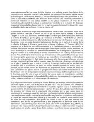 estas opiniones conflictivas a una decisión objetiva, o en teología ocurrir algo distinto de lo
característico de las demás ciencias, a sabe homines, tot sententiae? Han pasado los días en que
podemos apelar, con la Iglesia primitiva, a una tradición apostólica reciente; rehusamos in nos,
como se hacía en la Edad Media, a las decisiones de los concilios y los canonistas; repudiamos la
suposición romanista de una cabeza infalible de la Iglesia; declinamos, al revés de los
racionalistas, el someterlo la regla de la razón natural. Con todo, en la evolución del dogma es
imperativa la necesidad de algún criterio por el cual se puedan discriminar los desarrollos sanos
y saludables, de los que no lo son. ¿Existe un criterio así?
Naturalmente, la mente se dirige aquí inmediatamente a la Escritura, que siempre ha de ser la
prueba definitiva. Hay por lo menos un uso al que se puede aplicar siempre la Escritura
--negativo, y, con todo, de inmensa importancia para clarificar gran parte de lo que no pertenece
al sistema de verdades que la Iglesia se ve llamada a defender--. Puede haber di sobre la
autoridad de las Escrituras; pero no debería haberlas sobre esto: que todo lo que no se halla en las
Escrituras, o que no puede deducirse legítimamente de ellas, no es parte de la verdad de la
revelación, de la cual la Iglesia es puesta como «columna y baluarte» (1ª Timoteo 3:15). Esto
considero, es la distinción entre el Protestantismo y el Catolicismo romano, y nos autoriza a
rechazar directamente una gran masa de lo que pasa como dogma católico, y corta, no menos, las
raíces de muchas de las teorías del protestantismo moderno. En el lado positivo, igualmente, la
Sagrada Escritura es la fuente última de nuestro conocimiento de los hechos y de la revelación
divina. Pero, aparte de las dificultades a que hemos referido antes, queda el hecho de que todos
los sistemas apelan igualmente a la Escritura, y que parece haber la necesidad de un tribunal que
decida sobre esta apelación. Es fácil hablar de apelación a las Escrituras, pero hay que recordar
que esta misma aplicación de las Escrituras no puede divorciarse de esta comprensión profunda
en su plan y propósito --en la unidad orgánica y la armonía fundamental de su contenido
doctrinal--, que es el resultado, en parte, de nuestro método mejorado de usarlas, pero, en
también, de esta misma historia del dogma que nos proponemos poner a prueba por medio de
ella. Dependemos del pasado más de lo que pensamos incluso en nuestra interpretación de las
Escrituras; y sería tan fútil que alguien intentara sacar su sistema de doctrina de primera mano de
la Escritura, como lo sería el que un hombre de ciencia sacara su conocimiento científico
directamente de la naturaleza, sin la ayuda de libros de texto o las minuciosas investigaciones de
miles y miles de estudiosos en el mismo campo o departamento.
Hay criterios secundarios de lo sano de un sistema doctrinal que no tengo intención de despreciar
en modo alguno, es más, son de hecho de un gran valor. Hay, por ejemplo, una coherencia
interna y correlación de partes en el sistema en sí -su unidad orgánica- que es un freno contra el
que un miembro del sistema sea manipulado o separado del resto. Hay, además, la correlación de
las doctrinas del sistema con la experiencia vital cristiana, por la cual quiero decir no
simplemente la experiencia casual del individuo, sino la experiencia de la Iglesia como conjunto
--de sus almas más grandes como de las más humildes: sus Agustines y Anselmos, sus Bernardos
y Luteros, así como los santos más oscuros, y de entre éstos, sus estados de ánimo más elevados
así como los más deprimidos-. Sólo puede ser verdad lo que es apto para sostener esta
experiencia, para bucear sus profundidades y para proporcionar la provisión plena de sus
necesidades. Una especie de juicios de valores, éstos, a los cuales nadie objetará. Hay, además, la
apelación a los efectos prácticos, la verificación por los resultados. Una forma simple en que se
puede aplicar esta prueba --aparte de sus frutos morales--- es el hecho de que sea operable. Hay
 