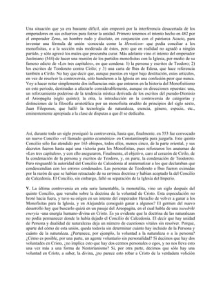 Una situación que ya era bastante difícil, aún empeoró por la interferencia desacertada de los
emperadores en sus esfuerzos para forzar la unidad. Primero tenemos el intento hecho en 482 por
el emperador Zeno, un hombre rudo y disoluto, en conjunción con el patriarca Acacio, para
inventar una fórmula de unión -conocida como la Henoticon- que podía conciliar a los
monofisitas, o a la sección más moderada de éstos, pero que en realidad no agradó a ningún
partido, y sólo agravó los males que procuraba curar. Más adelante vino el intento del emperador
Justiniano (544) de hacer una reunión de los partidos monofisitas con la Iglesia, por medio de su
famoso edicto de «Los tres capítulos», en que condena: 1) la persona y escritos de Teodoro; 2)
los escritos de Teodoreto contra Cirilo; y 3) una carta de Ibas de Edesa, que hace referencia
también a Cirilo. No hay que decir que, aunque puestos en vigor bajo destitución, estos artículos,
en vez de resolver la controversia, sólo hundieron a la Iglesia en una confusión peor que nunca.
Voy a hacer notar simplemente dos influencias más que entraron en la historia del Monofisitismo
en este período, destinadas a afectarlo considerablemente, aunque en direcciones opuestas: una,
un reforzamiento poderoso de la tendencia mística derivada de los escritos del pseudo-Dionisio
el Areopagita (siglo quinto); la otra, la introducción en la controversia de categorías y
distinciones de la filosofía aristotélica por un monofisita erudito de principios del siglo sexto,
Juan Filoponus, que halló la tecnología de naturaleza, esencia, género, especie, etc.,
eminentemente apropiada a la clase de disputas a que él se dedicaba.
Así, durante todo un siglo prosiguió la controversia, hasta que, finalmente, en 553 fue convocado
un nuevo Concilio --el llamado quinto ecuménico- en Constantinopla para juzgarla. Este quinto
Concilio sólo fue atendido por 165 obispos, todos ellos, menos cinco, de la parte oriental, y sus
decretos fueron hasta aquí una victoria para los Monofisitas, pues reforzaron los anatemas de
«Los tres capítulos», y con ello aseguraron, Finalmente, el objetivo, caro al corazón de Cirilo, de
la condenación de la persona y escritos de Teodoro, y, en parte, la condenación de Teodoreto.
Pero resguardó la autoridad del Concilio de Calcedonia al anatematizar a los que declaraban que
condescendían con los errores condenados. Las personas de Teodoreto e Ibas fueron eximidas
por la razón de que se habían retractado de su errónea doctrina y habían aceptado la del Concilio
de Calcedonia. El Concilio, sin embargo, falló su separación de la Iglesia del Imperio.
V. La última controversia en esta serie lamentable, la monotelita, vino un siglo después del
quinto Concilio, que versaba sobre la doctrina de la voluntad de Cristo. Esta especulación no
brotó hacia fuera, y tuvo su origen en un intento del emperador Heraclio de volver a ganar a los
Monofisitas para la Iglesia, y en Alejandría consiguió ganar a algunos? El germen del nuevo
desarrollo hay que buscarlo quizá en un pasaje del Areopagita, en el cual habla de una teavdrikt
eneryia -una energía humano-divina en Cristo. Es ya evidente que la doctrina de las naturalezas
no podía permanecer donde la había dejado el Concilio de Calcedonia. El decir que hay unidad
de Persona y dualidad de naturalezas deja un número de cuestiones vitales sin resolver. Porque,
aparte del cómo de esta unión, queda todavía sin determinar cuánto hay incluido de la Persona y
cuánto de la naturaleza. ¿Pertenece, por ejemplo, la voluntad a la naturaleza o a la persona?
¿Cómo es posible, por una parte, un agente voluntario sin personalidad? Si decimos que hay dos
voluntades en Cristo, ¿no implica esto que hay dos centros personales o egos, y no nos lleva esto
una vez más a una forma de Nestorianismo? Si, por otra parte, decimos que sólo hay una
voluntad en Cristo, a saber, la divina, ¿no parece esto robar a Cristo de la verdadera volición
 