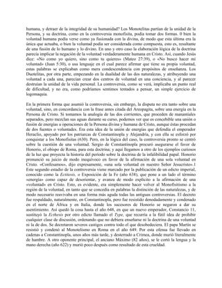 humana, y detraer de la integridad de su humanidad? Los Monotelitas partían de la unidad de la
Persona, y su doctrina, como en la controversia monofisita, podía tomar dos formas. 0 bien la
voluntad humana podía verse como ya fusionada con la divina, de modo que esta última era la
única que actuaba, o bien la voluntad podía ser considerada como compuesta, esto es, resultante
de una fusión de lo humano y lo divino. En uno y otro caso la elaboración lógica de la doctrina
parecía implicar la negación de la voluntad verdaderamente humana en Cristo. Así, cuando Jesús
dice: «No como yo quiero, sino como tu quieres» (Mateo 27:39), o «No busco hacer mi
voluntad» (Juan 5:30), o usa lenguaje en el cual parece afirmar que tiene su propia voluntad,
estas palabras se explicaban como mera condescendencia con propósitos de enseñanza. Los
Duotelitas, por otra parte, empezando en la dualidad de las dos naturalezas, y atribuyendo una
voluntad a cada una, parecían crear dos centros de voluntad en una conciencia, y al parecer
destruían la unidad de la vida personal. La controversia, como se verá, implicaba un punto real
de dificultad, y no era, como podríamos sentimos tentados a pensar, un simple ejercicio de
logomaquia.
En la primera forma que asumió la controversia, sin embargo, la disputa no era tanto sobre una
voluntad, sino, en concordancia con la frase antes citada del Areopagita, sobre una energía en la
Persona de Cristo. Si tomamos la analogía de las dos corrientes, que proceden de manantiales
separados, pero mezclan sus aguas durante su curso, podemos ver que es concebible una unión o
fusión de energías u operaciones de la Persona divina y humana de Cristo, aunque éstas procedan
de dos fuentes o voluntades. Era esta idea de la unión de energías que defendía el emperador
Heraclio, apoyado por los patriarcas de Constantinopla y Alejandría, y con ella se esforzó por
conquistar a los Monofisitas (630). Pero, en la lógica del caso, la controversia pronto se centró
sobre la cuestión de una voluntad. Sergio de Constantinopla procuró asegurarse el favor de
Honorio, el obispo de Roma, para esta doctrina; y aquí llegamos a otro de los ejemplos curiosos
de la luz que proyecta la historia del período sobre la doctrina de la infalibilidad papal. Honorio
pronunció su juicio de modo inequívoco en favor de la afirmación de una sola voluntad en
Cristo. «Confesamos», dijo expresamente, «una sola voluntad en nuestro Señor Jesucristo».1
Este segundo estadio de la controversia viene marcado por la publicación de un edicto imperial,
conocido como la Ectitesis, o Exposición de la Fe (año 638), que pone a un lado el término
«energía» como capaz de desorientar, y avanza de modo explícito a la afirmación de una
«voluntad» en Cristo. Esto, es evidente, era simplemente hacer volver al Monofisitismo a la
región de la voluntad, en tanto que se concedía en palabras la distinción de las naturalezas, y de
modo necesario reavivaba en una forma más aguda todas las antiguas controversias. El decreto
fue respaldado, naturalmente, en Constantinopla, pero fue resistido denodadamente y condenado
en el norte de África y en Italia, donde los sucesores de Honorio se negaron a dar su
asentimiento. Así quedó la cosa hasta el año 648, en que un nuevo emperador, Constancio 11,
sustituyó la Ecthesis por otro edicto llamado el Type, que recurría a la fútil idea de prohibir
cualquier clase de discusión, ordenando que no debiera enseñarse ni la doctrina de una voluntad
ni la de dos. Se decretaron severos castigos contra todo el que desobedeciera. El papa Martín se
resistió y condenó al Monotelismo en Roma en el año 649. Por esta ofensa fue llevado en
cadenas a Constantinopla, unos años más tarde, y desterrado a Crimea, donde murió literalmente
de hambre. A otro oponente principal, el anciano Máximo (82 años), se le cortó la lengua y la
mano derecha (año 622) y murió poco después como resultado de esta crueldad.
 
