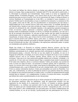 Una tiranía tan bárbara fue efectiva durante un tiempo para aplastar toda protesta; pero sólo
durante un tiempo. Bajo un papa posterior, Adeodato (año 677), fue renovada la controversia, y
se interrumpió la comunión con Constantinopla. Ahora estaba en el trono un emperador de
estampa distinta -Constantino Prognato-, cuyo sincero deseo de paz le llevó (año 678) a hacer
proposiciones para un nuevo Concilio. Este, con la concurrencia de Agato, el obispo de Roma, se
convino finalmente en Constantinopla en el año 680, y se considera el sexto ecuménico, o el
primero Trullano (por la sala del palacio en que se celebraron las reuniones). La asistencia no fue
muy grande -nunca más de 200-, pero los procedimientos se caracterizaron por más decoro e
imparcialidad que en los concilios previos sobre estas controversias. El resultado doctrinal fue
una fórmula breve, basada en una carta enviada por Agato al emperador, en la cual la cláusula
esencial es la afirmación de «dos voluntades naturales, y dos operaciones naturales (energías) en
Cristo, sin división, cambio, separación o confusión», aunque debía añadirse que la voluntad
humana estaba invariablemente sometida a la divina. La fórmula fue aprobada y con sólo uno o
dos de los presentes disconformes. Se verá que no hace mucho más que repetir las decisiones
calcedonianas sobre la naturaleza y aplicarlas específicamente a la voluntad; y le corresponde,
naturalmente, la misma crítica, que, si bien evita los errores monotelitas, no ofrece ayuda alguna
para la solución positiva del conflicto. Quizá, como antes, es ventajoso que no complicase su
declaración con ningún elemento que pueda ser llamado especulativo. Pero sigue válido el hecho
de que la fórmula que nos deja --dos voluntades y dos operaciones subsistentes juntas- no puede
ser considerada como perfecta o definitiva.
Dando una mirada a la discusión en conjunto, podemos observar, primero, que hay una
ambigüedad en el término «voluntad» que complica algo la comprensión de la cuestión. Cuando
hablamos corrientemente de la voluntad, queremos decir estrictamente la facultad de volición, o
determinación propia, o elección. Pero hay un uso más amplio de la palabra, no raro en el
lenguaje de la filosofía y la teología, en el cual se incluye el conjunto de lo que a veces se llaman
«poderes activos», esto es, los instintos, apetitos, deseos, afectos, con sus correspondientes
aversiones. Todo esto en la vieja controversia quedaba cubierto por el término «voluntad»; y la
cuestión de si Cristo tenía una voluntad natural, llegó a extenderse hasta incluir la posesión por
El de todos estos impulsos, deseos y aversiones naturales. Cubría, por ejemplo, una cuestión tal
como si Cristo era capaz de temer, o de presentar el retraerse natural, ante el sufrimiento y la
muerte. Se verá por esto lo serio que es negar, como hacían los Monotelitas, que Cristo tenía una
voluntad humana clara, y que la afirmación de una sola voluntad tendía a dar a la humanidad de
Cristo un carácter enteramente docético. Contra esto protestaban con razón los Duotelitas. Con
todo, esto, evidentemente, no aclara la dificultad de asumir lo que podemos llamar dos sistemas
de voluntad en una conciencia personal, ni explica cómo, si el poder de autodeterminación queda
incluido bajo la voluntad ----es, verdaderamente, el núcleo y la esencia del mismo-, era posible
que hubiera dos centros autodeterminantes en una vida personal.
Esto me vuelve a mi primera posición de que la fuente principal de la dificultad aquí, como en
las discusiones anteriores sobre las naturalezas, surge de suposiciones erróneas con que
empezaron los dos bandos de la controversia. Lo divino y lo humano es primero separado
arbitrariamente, y se establece una oposición entre los dos, que hace después imposible esta
unión. Se supone que una voluntad humana unida a la divina --energizada por ella-, en la cual
Dios mismo quiere y obra verdaderamente, por este hecho pasa a ser menos verdaderamente una
voluntad humana, en vez de ser elevada y perfeccionada por esta participación de lo divino,
 