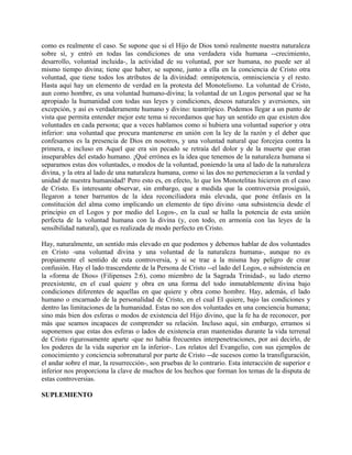 como es realmente el caso. Se supone que si el Hijo de Dios tomó realmente nuestra naturaleza
sobre sí, y entró en todas las condiciones de una verdadera vida humana --crecimiento,
desarrollo, voluntad incluida-, la actividad de su voluntad, por ser humana, no puede ser al
mismo tiempo divina; tiene que haber, se supone, junto a ella en la conciencia de Cristo otra
voluntad, que tiene todos los atributos de la divinidad: omnipotencia, omnisciencia y el resto.
Hasta aquí hay un elemento de verdad en la protesta del Monotelismo. La voluntad de Cristo,
aun como hombre, es una voluntad humano-divina; la voluntad de un Logos personal que se ha
apropiado la humanidad con todas sus leyes y condiciones, deseos naturales y aversiones, sin
excepción, y así es verdaderamente humano y divino: teantrópico. Podemos llegar a un punto de
vista que permita entender mejor este tema si recordamos que hay un sentido en que existen dos
voluntades en cada persona; que a veces hablamos como si hubiera una voluntad superior y otra
inferior: una voluntad que procura mantenerse en unión con la ley de la razón y el deber que
confesamos es la presencia de Dios en nosotros, y una voluntad natural que forcejea contra la
primera, e incluso en Aquel que era sin pecado se retraía del dolor y de la muerte que eran
inseparables del estado humano. ¡Qué errónea es la idea que tenemos de la naturaleza humana si
separamos estas dos voluntades, o modos de la voluntad, poniendo la una al lado de la naturaleza
divina, y la otra al lado de una naturaleza humana, como si las dos no pertenecieran a la verdad y
unidad de nuestra humanidad! Pero esto es, en efecto, lo que los Monotelitas hicieron en el caso
de Cristo. Es interesante observar, sin embargo, que a medida que la controversia prosiguió,
llegaron a tener barruntos de la idea reconciliadora más elevada, que pone énfasis en la
constitución del alma como implicando un elemento de tipo divino -una subsistencia desde el
principio en el Logos y por medio del Logos-, en la cual se halla la potencia de esta unión
perfecta de la voluntad humana con la divina (y, con todo, en armonía con las leyes de la
sensibilidad natural), que es realizada de modo perfecto en Cristo.
Hay, naturalmente, un sentido más elevado en que podemos y debemos hablar de dos voluntades
en Cristo -una voluntad divina y una voluntad de la naturaleza humana-, aunque no es
propiamente el sentido de esta controversia, y si se trae a la misma hay peligro de crear
confusión. Hay el lado trascendente de la Persona de Cristo --el lado del Logos, o subsistencia en
la «forma de Dios» (Filipenses 2:6), como miembro de la Sagrada Trinidad-, su lado eterno
preexistente, en el cual quiere y obra en una forma del todo inmutablemente divina bajo
condiciones diferentes de aquellas en que quiere y obra como hombre. Hay, además, el lado
humano o encarnado de la personalidad de Cristo, en el cual El quiere, bajo las condiciones y
dentro las limitaciones de la humanidad. Estas no son dos voluntades en una conciencia humana;
sino más bien dos esferas o modos de existencia del Hijo divino, que la fe ha de reconocer, por
más que seamos incapaces de comprender su relación. Incluso aquí, sin embargo, erramos si
suponemos que estas dos esferas o lados de existencia eran mantenidas durante la vida terrenal
de Cristo rigurosamente aparte -que no había frecuentes interpenetraciones, por así decirlo, de
los poderes de la vida superior en la inferior-. Los relatos del Evangelio, con sus ejemplos de
conocimiento y conciencia sobrenatural por parte de Cristo --de sucesos como la transfiguración,
el andar sobre el mar, la resurrección-, son pruebas de lo contrario. Esta interacción de superior e
inferior nos proporciona la clave de muchos de los hechos que forman los temas de la disputa de
estas controversias.
SUPLEMIENTO
 