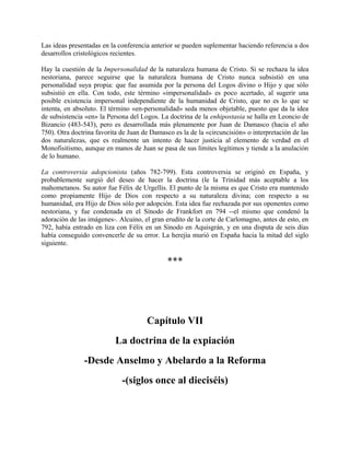 Las ideas presentadas en la conferencia anterior se pueden suplementar haciendo referencia a dos
desarrollos cristológicos recientes.
Hay la cuestión de la Impersonalidad de la naturaleza humana de Cristo. Si se rechaza la idea
nestoriana, parece seguirse que la naturaleza humana de Cristo nunca subsistió en una
personalidad suya propia: que fue asumida por la persona del Logos divino o Hijo y que sólo
subsistió en ella. Con todo, este término «impersonalidad» es poco acertado, al sugerir una
posible existencia impersonal independiente de la humanidad de Cristo, que no es lo que se
intenta, en absoluto. El término «en-personalidad» seda menos objetable, puesto que da la idea
de subsistencia «en» la Persona del Logos. La doctrina de la enhipostasia se halla en Leoncio de
Bizancio (483-543), pero es desarrollada más plenamente por Juan de Damasco (hacia el año
750). Otra doctrina favorita de Juan de Damasco es la de la «circuncisión» o interpretación de las
dos naturalezas, que es realmente un intento de hacer justicia al elemento de verdad en el
Monofisitismo, aunque en manos de Juan se pasa de sus límites legítimos y tiende a la anulación
de lo humano.
La controversia adopcionista (años 782-799). Esta controversia se originó en España, y
probablemente surgió del deseo de hacer la doctrina (le la Trinidad más aceptable a los
mahometanos. Su autor fue Félix de Urgellis. El punto de la misma es que Cristo era mantenido
como propiamente Hijo de Dios con respecto a su naturaleza divina; con respecto a su
humanidad, era Hijo de Dios sólo por adopción. Esta idea fue rechazada por sus oponentes como
nestoriana, y fue condenada en el Sínodo de Frankfort en 794 --el mismo que condenó la
adoración de las imágenes-. Alcuino, el gran erudito de la corte de Carlomagno, antes de esto, en
792, había entrado en liza con Félix en un Sínodo en Aquisgrán, y en una disputa de seis días
había conseguido convencerle de su error. La herejía murió en España hacia la mitad del siglo
siguiente.
***
Capítulo VII
La doctrina de la expiación
-Desde Anselmo y Abelardo a la Reforma
-(siglos once al dieciséis)
 