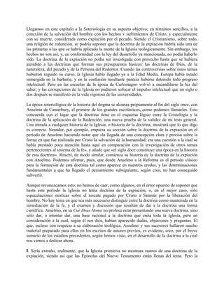 Llegamos en este capítulo a la Soteriología en su aspecto objetivo; en términos sencillos, a la
conexión de la salvación del hombre con los hechos v sufrimientos de Cristo, y especialmente
con su muerte, considerada como expiación por el pecado. Siendo el Cristianismo, sobre todo,
una religión de redención, se podría suponer que la doctrina de la expiación habría sido una de
las primeras a las que se habría aplicado la mente de la Iglesia teológicamente. Sin embargo, los
hechos no son así; y, en conformidad con la ley del desarrollo ya mencionada, no podía haberlo
sido. La doctrina de la expiación no podía ser investigada con provecho hasta que se hubiera
atendido a las doctrinas que forman sus presupuestos básicos: las doctrinas de Dios, de la
naturaleza, del pecado y de la Persona del Redentor. Cuando las controversias sobre estos temas
hubieron seguido su curso, la Iglesia había llegado ya a la Edad Media. Europa había estado
sumergida en la barbarie, y en la confusión resultante parecía haberse detenido todo progreso
intelectual. Pero en las escuelas de la época de Carlomagno volvió a encandilarse la luz del
saber; y las corrupciones de la Iglesia no pudieron sofocar el impulso intelectual que un siglo o
dos después se manifestó en la vida vigorosa de las universidades.
La época soteriológica de la historia del dogma se alcanza propiamente al fin del siglo once, con
Anselmo de Canterbury, el primero de los grandes escolásticos, como podemos llamarles. Esto
concuerda con el lugar que la doctrina tiene en el esquema lógico entre la Cristología y la
doctrina de la aplicación de la Redención, una nueva prueba de la validez de mi tesis general.
Una mirada a cualquier historia de la Iglesia, o historia de la doctrina, mostrará que lo que digo
es correcto. Neander, por ejemplo, empieza su sección sobre la doctrina de la expiación en el
período de Anselmo haciendo notar que «la llegada de una concepción clara y precisa sobre la
forma en que fue realizada por Cristo la salvación de la humanidad, era una cuestión a la cual se
había prestado poca atención hasta aquí en comparación con la investigación de otros temas
pertenecientes al sistema de la fe», y añade que «el siglo doce constituye una época en la historia
de esta doctrina». Ritschl, de modo similar, comienza su historia de la doctrina de la expiación
con Anselmo. Podemos afirmar, pues, que desde Anselmo a la Reforma es el período clásico
para la formación de esta doctrina tal como aparece en nuestros credos, y las determinaciones
fundamentales a que ha llegado el pensamiento subsiguiente, según creo, no han conseguido
subvertir.
Aunque reconozcamos esto, no hemos de caer, como algunos, en el error opuesto de suponer que
hasta este período la Iglesia no tenía doctrina de la expiación, o, en el mejor caso, sólo
especulaciones místicas sobre el rescate pagado por Cristo a Satanás por la liberación del
hombre. No hay tema en que sea más necesario distinguir entre la doctrina como mantenida en la
inmediación de la fe, y el examen y discusión que resultan de dar a la doctrina una forma
científica. Anselmo, en su Cur Deus Homo no profesa estar presentando una nueva doctrina, sino
sólo dar, o intentar dar, una base racional a la doctrina que creía toda la Iglesia, pero en
consideración a la cual, según él nos dice, habían aparecido dudas, objeciones y preguntas. El
que, incluso con respecto a su elaboración teológica, Anselmo y sus sucesores hallaron mucho
material preparado para ellos en los escritos de autores previos, es evidente, creo, por el breve
sumario de los estadios precedentes, según hemos visto, en el desarrollo de la doctrina a la cual
nos vamos a dedicar ahora.
I. Sería extraño, realmente, que la Iglesia primitiva no mostrara rastros de una doctrina de la
expiación, siendo así que las Epístolas del Nuevo Testamento están llenas del tema. Pero la
 
