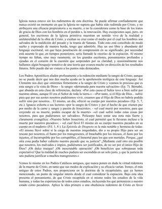 Iglesia nunca estuvo sin los rudimentos de esta doctrina. Se puede afirmar confiadamente que
nunca existió un momento en que la Iglesia no supiera que había sido redimida por Cristo, y no
atribuyera una eficacia propiciatoria a su muerte, o no la considerara como la base de los tratos
de gracia de Dios con los hombres en el perdón s, la renovación. Hay excepciones aquí, pero, en
general, los escritores de la Iglesia primitiva muestran un sentido vivo de la realidad y
unilateralidad de la obra de Cristo, y exaltan su cruz como el medio por el cual los hombres son
salvados de la maldición del pecado y la tiranía de Satanás. Todo esto está concebido de modo
suelto y expresado de manera burda, tengo que admitirlo. Hay un uso libre y abundante del
lenguaje escritural, sin que haya penetración de comprensión en su significado; por necesidad
está ausente lo que, en tiempos posteriores, sería llamado la «teoría» de la expiación. Al mismo
tiempo no faltan, sino muy raramente, en los grandes escritores, pensamientos profundos y
ojeadas en el corazón de la cuestión que sorprenden por su claridad; y ocasionalmente nos
hallamos algún bosquejo tentativo de una teoría que avanza mucho en dirección de los resultados
futuros. Sólo puedo dar un vistazo a los puntos más destacados.
Los Padres Apostólicos aluden profusamente a la redención mediante la sangre de Cristo, aunque
no se puede decir que nos den mucha ayuda en la aprehensión teológica de este lenguaje. Así
Clemente nos dice que «miremos firmemente a la sangre de Cristo y veamos lo preciosa que es
esta sangre a la vista de Dios» - la sangre «derramada para nuestra salvación» (Ep. 7). Bernabé,
que abunda en esta clase de referencias, declara: «Por esta causa el Señor tuvo a bien sufrir por
nuestras almas, aunque El era el Señor de toda la tierra.» - «Por tanto, si el Hijo de Dios... sufrió
para que por sus azotes nosotros pudiéramos vivir, creamos que el Hijo de Dios no habría podido
sufrir sino por nosotros... El mismo, un día, ofreció su cuerpo por nuestros pecados» (Ep. 5, 7,
etc.). Ignacio exhorta a sus lectores «por la sangre de Cristo» y por el hecho de que «tienen paz
por medio de la carne y sangre y pasión de Jesucristo»; - «el cual murió por nosotros, para que
creyendo en su muerte, podáis escapar de la muerte» -«el cual sufrió todas estas cosas por
nosotros, para que pudiéramos ser salvados». Policarpo hace sonar una nota más fuerte y
claramente evangélica: «Nuestro Señor Jesucristo, el cual permitió que le llevaran incluso a la
muerte por nuestros pecados»; - «el cual llevó El mismo en su cuerpo nuestros pecados en su
cuerpo en el madero» (Fil. 1, 8 ). La Epístola de Diogneto es la más notable y hermosa de todas:
«El mismo llevó sobre sí la carga de nuestras iniquidades, dio a su propio Hijo para ser un
rescate por nosotros, el Santo por los transgresores, el Intachable por los inicuos, el Justo por los
injustos, el Incorruptible por los corruptibles, el Inmortal para los que son mortales. Porque, ¿qué
otra cosa podía haber cubierto nuestro pecado que su justicia? ¿Mediante cuál otro era posible
que nosotros, los malvados e impíos, pudiéramos ser justificados, de no ser por el único Hijo de
Dios? ¡Oh dulce trueque! ¡Oh inescrutable operación! ¡Oh beneficios que sobrepasan toda
expectativa! Que la maldad de muchos pudiera ser escondida en un solo justo, y que la justicia de
uno pudiera justificar a muchos transgresores.»
Vemos lo mismo en los Padres Católicos antiguos, que nunca ponen en duda la virtud redentora
de la muerte de Cristo, en tanto que sus modos de explicación y su eficacia varían. Ireneo, el más
antiguo de estos Padres, nos proporciona en la doctrina de la recapitulatio, que ya hemos
mencionado, un punto de singular interés desde el cual considerar la expiación. Bajo esta idea
presenta el pensamiento, de que Cristo recapitula en sí mismo todos los estadios de la vida
humana, y todas las experiencias de todos estos estadios, incluyendo los que pertenecen a nuestro
estado como pecadores. Aplica la idea primero a una obediencia redentora de Cristo en favor
 