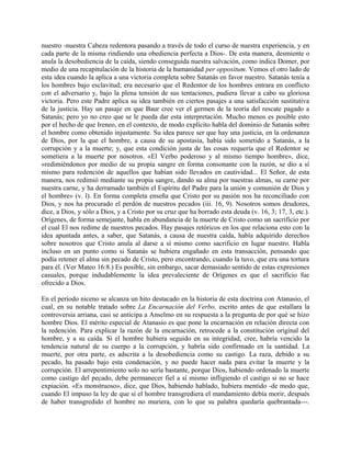 nuestro -nuestra Cabeza redentora pasando a través de todo el curso de nuestra experiencia, y en
cada parte de la misma rindiendo una obediencia perfecta a Dios-. De esta manera, desmiente o
anula la desobediencia de la caída, siendo conseguida nuestra salvación, como indica Domer, por
medio de una recapitulación de la historia de la humanidad per oppositum. Vemos el otro lado de
esta idea cuando la aplica a una victoria completa sobre Satanás en favor nuestro. Satanás tenía a
los hombres bajo esclavitud; era necesario que el Redentor de los hombres entrara en conflicto
con el adversario y, bajo la plena tensión de sus tentaciones, pudiera llevar a cabo su gloriosa
victoria. Pero este Padre aplica su idea también en ciertos pasajes a una satisfacción sustitutiva
de la justicia. Hay un pasaje en que Baur cree ver el germen de la teoría del rescate pagado a
Satanás; pero yo no creo que se le pueda dar esta interpretación. Mucho menos es posible esto
por el hecho de que Ireneo, en el contexto, de modo explícito habla del dominio de Satanás sobre
el hombre como obtenido injustamente. Su idea parece ser que hay una justicia, en la ordenanza
de Dios, por la que el hombre, a causa de su apostasía, había sido sometido a Satanás, a la
corrupción y a la muerte; y, que esta condición justa de las cosas requería que el Redentor se
sometiera a la muerte por nosotros. «El Verbo poderoso y al mismo tiempo hombre», dice,
«redimiéndonos por medio de su propia sangre en forma consonante con la razón, se dio a sí
mismo para redención de aquellos que habían sido llevados en cautividad... El Señor, de esta
manera, nos redimió mediante su propia sangre, dando su alma por nuestras almas, su carne por
nuestra carne, y ha derramado también el Espíritu del Padre para la unión y comunión de Dios y
el hombre» (v. l). En forma completa enseña que Cristo por su pasión nos ha reconciliado con
Dios, y nos ha procurado el perdón de nuestros pecados (iii. 16, 9). Nosotros somos deudores,
dice, a Dios, y sólo a Dios, y a Cristo por su cruz que ha borrado esta deuda (v. 16, 3; 17, 3, etc.).
Orígenes, de forma semejante, habla en abundancia de la muerte de Cristo como un sacrificio por
el cual El nos redime de nuestros pecados. Hay pasajes retóricos en los que relaciona esto con la
idea apuntada antes, a saber, que Satanás, a causa de nuestra caída, había adquirido derechos
sobre nosotros que Cristo anula al darse a sí mismo como sacrificio en lugar nuestro. Habla
incluso en un punto como si Satanás se hubiera engañado en esta transacción, pensando que
podía retener el alma sin pecado de Cristo, pero encontrando, cuando la tuvo, que era una tortura
para él. (Ver Mateo 16:8.) Es posible, sin embargo, sacar demasiado sentido de estas expresiones
casuales, porque indudablemente la idea prevaleciente de Orígenes es que el sacrificio fue
ofrecido a Dios.
En el período niceno se alcanza un hito destacado en la historia de esta doctrina con Atanasio, el
cual, en su notable tratado sobre La Encarnación del Verbo, escrito antes de que estallara la
controversia arriana, casi se anticipa a Anselmo en su respuesta a la pregunta de por qué se hizo
hombre Dios. El mérito especial de Atanasio es que pone la encarnación en relación directa con
la redención. Para explicar la razón de la encarnación, retrocede a la constitución original del
hombre, y a su caída. Si el hombre hubiera seguido en su integridad, cree, habría vencido la
tendencia natural de su cuerpo a la corrupción, y habría sido confirmado en la santidad. La
muerte, por otra parte, es adscrita a la desobediencia como su castigo. La raza, debido a su
pecado, ha pasado bajo esta condenación, y no puede hacer nada para evitar la muerte y la
corrupción. El arrepentimiento solo no sería bastante, porque Dios, habiendo ordenado la muerte
como castigo del pecado, debe permanecer fiel a sí mismo infligiendo el castigo si no se hace
expiación. «Es monstruoso», dice, que Dios, habiendo hablado, hubiera mentido -de modo que,
cuando El impuso la ley de que si el hombre transgrediera el mandamiento debía morir, después
de haber transgredido el hombre no muriera, con lo que su palabra quedaría quebrantada---.
 