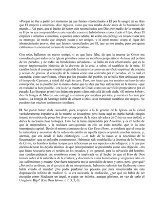 «Porque no fue a partir del momento en que fuimos reconciliados a El por la sangre de su Hijo
que El empezó a amamos», dice Agustín, «sino que nos amaba desde antes de la fundación del
mundo... Así pues, que el hecho de haber sido reconciliados con Dios por medio de la muerte de
su Hijo no sea comprendido en este sentido, como si, habiéndonos reconciliado el Hijo, ahora El
empieza a amamos a nosotros, a quienes antes odiaba, tal como un enemigo es reconciliado con
su enemigo, de modo que después pasan a ser amigos, y el amor mutuo ocupa el lugar del
aborrecimiento previo, sino que fuimos reconciliados con El, que ya nos amaba, pero con quien
estábamos en enemistad a causa de nuestros pecados».
Con todo, hallamos un nuevo testigo, si es que hace falta, de que la muerte de Cristo era
considerada por todos en la Iglesia primitiva como un sacrificio propiciatorio -la base del perdón
de los pecados, y de todas las bendiciones salvadoras-; se halla en esta observancia, que es la
mayor tergiversación histórica de la doctrina de la cruz, a saber, el sacrificio de la misa. El
cambio desde el concepto simple original de la eucaristía como un sacrificio espiritual de oración
y acción de gracias, al concepto de la misma como una «ofrenda por el pecado», en la cual el
sacerdote, como sacrificante, ofrece por los pecados del pueblo, ya se halla bien articulado para
el tiempo de Cipriano, a mitad del siglo tercero. Pero, por tenaz que sea nuestro rechazo de esta
concepción, no es posible por lo menos dudar que la idea que hay subyacente en la misma --que
en realidad la hizo posible-, era la de la muerte de Cristo como un sacrificio propiciatorio por el
pecado. Las liturgias primitivas dejan este punto claro, más allá de toda duda. «El mismo Señor»,
dice la liturgia de Marcos, «se entregó a sí mismo por nuestros pecados, y murió en la carne por
todos». La liturgia de Santiago habla de ofrecer a Dios «este tremendo sacrificio sin sangre». Se
pueden citar muchos testimonios similares.
II. No puede haber duda razonable, pues, respecto a la fe general de la Iglesia en la virtud
verdaderamente expiatoria de la muerte de Jesucristo; pero hasta aquí no había habido ningún
intento sistemático de poner los diversos aspectos de la obra salvadora de Cristo en una unidad, o
darles la necesaria base teológica. Esta fue la tarea emprendida por Anselmo, y es el hecho de
que la emprendiera, y la realizara consiguiendo en ello un éxito notable, que le da esta
importancia capital. Desde el mismo comienzo de su Cur Deus Homo, es evidente que el tema de
la naturaleza y necesidad de la redención estaba en aquella época ocupando muchas mentes, y,
además, que era desde el lado cristológico ----el lado de la razón o la necesidad de la
Encarnación- que se enfocaba comúnmente. Habiendo sido establecida la doctrina de la Persona
de Cristo, los hombres tenían tiempo para reflexionar en sus aspectos soteriológicos; y lo que por
encima de todo les dejaba atónitos -lo que principalmente se presentaba como una objeción --era
que fuera necesaria para el perdón de los pecados, y, en general, para la salvación del hombre,
una condescendencia tan asombrosa como la implicada en el hecho de que el Hijo de Dios
tomara sobre sí la naturaleza de la criatura, y descendiera a una humillación y vergüenza tales en
sus sufrimientos y muerte. Que fuera necesaria era la suposición de unos y otros, pero, ¿por qué?
¿No podía perdonar, en el ejercicio de su omnipotencia, habernos redimido tan fácilmente como
había creado el mundo? ¿No podía perdonar los pecados por pura misericordia sin esta
dispensación infinita de medios? 0, si era necesaria la mediación, ¿por qué no había de ser
escogido como Mediador un ángel, o algún ser inferior, aunque glorioso, en vez de serlo el
Unigénito Hijo? (Cur Deus Homo, i, 1, 3, 5, 6).
 