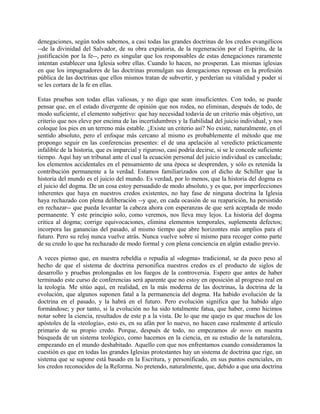 denegaciones, según todos sabemos, a casi todas las grandes doctrinas de los credos evangélicos
--de la divinidad del Salvador, de su obra expiatoria, de la regeneración por el Espíritu, de la
justificación por la fe--, pero es singular que los responsables de estas denegaciones raramente
intentan establecer una Iglesia sobre ellas. Cuando lo hacen, no prosperan. Las mismas iglesias
en que los impugnadores de las doctrinas promulgan sus denegaciones reposan en la profesión
pública de las doctrinas que ellos mismos tratan de subvertir, y perderían su vitalidad y poder si
se les cortara de la fe en ellas.
Estas pruebas son todas ellas valiosas, y no digo que sean insuficientes. Con todo, se puede
pensar que, en el estado divergente de opinión que nos rodea, no eliminan, después de todo, de
modo suficiente, el elemento subjetivo: que hay necesidad todavía de un criterio más objetivo, un
criterio que nos eleve por encima de las incertidumbres y la fiabilidad del juicio individual, y nos
coloque los pies en un terreno más estable. ¿Existe un criterio así? No existe, naturalmente, en el
sentido absoluto, pero el enfoque más cercano al mismo es probablemente el método que me
propongo seguir en las conferencias presentes: el de una apelación al veredicto prácticamente
infalible de la historia, que es imparcial y riguroso, casi podría decirse, si se le concede suficiente
tiempo. Aquí hay un tribunal ante el cual la ecuación personal del juicio individual es cancelada;
los elementos accidentales en el pensamiento de una época se desprenden, y sólo es retenida la
contribución permanente a la verdad. Estamos familiarizados con el dicho de Schiller que la
historia del mundo es el juicio del mundo. Es verdad, por lo menos, que la historia del dogma es
el juicio del dogma. De un cosa estoy persuadido de modo absoluto, y es que, por imperfecciones
inherentes que haya en nuestros credos existentes, no hay fase de ninguna doctrina la Iglesia
haya rechazado con plena deliberación --y que, en cada ocasión de su reaparición, ha persistido
en rechazar-- que pueda levantar la cabeza ahora con esperanzas de que será aceptada de modo
permanente. Y este principio solo, como veremos, nos lleva muy lejos. La historia del dogma
critica al dogma; corrige equivocaciones, elimina elementos temporales, suplementa defectos;
incorpora las ganancias del pasado, al mismo tiempo que abre horizontes más amplios para el
futuro. Pero su reloj nunca vuelve atrás. Nunca vuelve sobre sí mismo para recoger como parte
de su credo lo que ha rechazado de modo formal y con plena conciencia en algún estadio previo.
A veces pienso que, en nuestra rebeldía o repudia al «dogma» tradicional, se da poco peso al
hecho de que el sistema de doctrina personifica nuestros credos es el producto de siglos de
desarrollo y pruebas prolongadas en los fuegos de la controversia. Espero que antes de haber
terminado este curso de conferencias será aparente que no estoy en oposición al progreso real en
la teología. Me sitúo aquí, en realidad, en la más moderna de las doctrinas, la doctrina de la
evolución, que algunos suponen fatal a la permanencia del dogma. Ha habido evolución de la
doctrina en el pasado, y la habrá en el futuro. Pero evolución significa que ha habido algo
formándose; y por tanto, si la evolución no ha sido totalmente fatua, que haber, como hicimos
notar sobre la ciencia, resultados de este p a la vista. De lo que me quejo es que muchos de los
apóstoles de la «teología», esto es, en su afán por lo nuevo, no hacen caso realmente d artículo
primario de su propio credo. Porque, después de todo, no empezamos de novo en nuestra
búsqueda de un sistema teológico, como hacemos en la ciencia, en su estudio de la naturaleza,
empezando en el mundo deshabitado. Aquello con que nos enfrentamos cuando consideramos la
cuestión es que en todas las grandes Iglesias protestantes hay un sistema de doctrina que rige, un
sistema que se supone está basado en la Escritura, y personificado, en sus puntos esenciales, en
los credos reconocidos de la Reforma. No pretendo, naturalmente, que, debido a que una doctrina
 