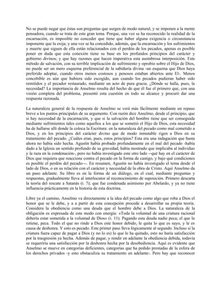No se puede negar que éstas son preguntas que surgen de modo natural, y se imponen a la mente
pensadora, cuando se trata de este gran tema. Porque, una vez se ha reconocido la realidad de la
encarnación, es imposible no conceder que tiene que haber alguna exigencia o circunstancia
imponente que la exija; y una vez se ha concedido, además, que la encarnación y los sufrimientos
y muerte que siguen de ella están relacionados con el perdón de los pecados, apenas es posible
poner en duda que esta conexión tiene su base en los profundos principios del carácter y
gobierno divinos; y que hay razones que hacen imperativa esta asombrosa interposición. Este
método de salvación, con su terrible implicación de sufrimiento y oprobio sobre el Hijo de Dios,
no puede ser un mero esquema preferencial de la sabiduría divina -un esquema que Dios haya
preferido adoptar, cuando otros menos costosos y penosos estaban abiertos ante El-. Menos
concebible es aún que hubiera sido escogido, aun cuando los pecados pudieran haber sido
remitidos y el pecador restaurado, mediante un acto de pura gracia. ¿Dónde se halla, pues, la
necesidad? La importancia de Anselmo resulta del hecho de que él fue el primero que, con una
visión completa del problema, presentó esta cuestión en todo su alcance y procuró dar una
respuesta razonada.
La naturaleza general de la respuesta de Anselmo se verá más fácilmente mediante un repaso
breve a los puntos principales de su argumento. Con razón dice Anselmo, desde el principio, que
si hay necesidad de la encarnación, y que si la salvación del hombre tiene que ser conseguida
mediante sufrimientos tales como aquellos a los que se sometió el Hijo de Dios, esta necesidad
ha de hallarse allí donde la coloca la Escritura: en la naturaleza del pecado como mal cometido a
Dios, y en los principios del carácter divino que de modo inmutable rigen a Dios en su
tratamiento del pecado. ¿Cuáles eran, pues, estos principios? Esta era una indagación que hasta
ahora no había sido hecha. Agustín había probado profundamente en el mal del pecado -había
dado a la Iglesia un sentido profundo de su gravedad, había mostrado que implicaba al individuo
y la raza en la condenación-, pero no había investigado este otro lado --qué hay en el carácter de
Dios que requiera que reaccione contra el pecado en la forma de castigo, y bajo qué condiciones
es posible el perdón del pecado---. En resumen, Agustín no había investigado el tema desde el
lado de Dios, o en su relación con el carácter y necesidad de la obra de Cristo. Aquí Anselmo da
un paso adelante. Su libro es en la forma de un diálogo, en el cual, mediante preguntas y
respuestas, gradualmente lleva al interlocutor al reconocimiento de suposición. Primero descarta
la teoría del rescate a Satanás (i. 7); que fue condenada asimismo por Abelardo, y ya no tiene
influencia prácticamente en la historia de esta doctrina.
Libre ya el camino, Anselmo va directamente a la idea del pecado como algo que roba a Dios el
honor que se le debe, y a a partir de esta concepción procede a desarrollar su propia teoría.
Considera la obediencia como una deuda que el hombre debe a Dios. La naturaleza de la
obligación es expresada de este modo con energía: «Toda la voluntad de una criatura racional
debería estar sometida a la voluntad de Dios» (i. 11). Pagando esta deuda nadie peca; el que la
retiene, peca. Todo el que no rinde a Dios este honor debido, le quita lo que es suyo, y le es
causa de deshonra. Y esto es pecado. Este primer paso lleva lógicamente al segundo. Incluso si la
criatura fuera capaz de pagar a Dios (y no lo es) lo que le ha quitado, esto no haría satisfacción
por la trasgresión ya hecha. Además de pagar, y rendir en adelante la obediencia debida, todavía
se requeriría una satisfacción por la deshonra hecha por la desobediencia. Aquí es evidente que
Anselmo se mueve en categorías deficientes, categorías que ha pedido prestadas de la esfera de
los derechos privados -y esto obstaculiza su tratamiento en adelante-. Pero hay que reconocer
 