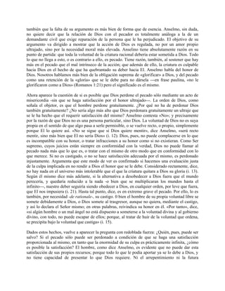 también que la falta de su argumento es más bien de forma que de esencia. Anselmo, sin duda,
no quiere decir que la relación de Dios con el pecador es totalmente análoga a la de un
demandante civil que exige reparación de la persona que le ha perjudicado. El objetivo de su
argumento va dirigido a mostrar que la acción de Dios es regulada, no por un amor propio
ultrajado, sino por la necesidad moral más elevada. Anselino tiene absolutamente razón en su
punto de partida: que toda la voluntad de la criatura racional debería estar sometida a Dios. Todo
lo que no llega a esto, o es contrario a ello, es pecado. Tiene razón, también, al sostener que hay
más en el pecado que el mal intrínseco de la acción; que además de ello, la criatura es culpable
hacia Dios en el hecho de que ha quebrantado su deber hacia El. Anselmo habla del honor de
Dios. Nosotros hablamos más bien de la obligación suprema de «glorificar» a Dios, y del pecado
como una retención de la «gloria» que se le debe para no dársela ---en frase paulina, «no le
glorificaron como a Dios» (Romanos 1:21) pero el significado es el mismo.
Ahora aparece la cuestión de si es posible que Dios perdone el pecado sólo mediante un acto de
misericordia -sin que se haga satisfacción por el honor ultrajado---. La orden de Dios, como
señala el objetor, es que el hombre perdone gratuitamente. ¿Por qué no ha de perdonar Dios
también gratuitamente? ¿No sería algo más alto que Dios perdonara gratuitamente un ultraje que
se le ha hecho que el requerir satisfacción del mismo? Anselmo contesta «No»; y precisamente
por la razón de que Dios no es una persona particular, sino Dios. La voluntad de Dios no es suya
propia en el sentido de que algo pasa a serle permisible, o se vuelve recto, o propio, simplemente
porque El lo quiere así. «No se sigue que si Dios quiere mentir», dice Anselmo, «será recto
mentir, sino más bien que El no sería Dios» (i. 12). Dios, pues, no puede complacerse en lo que
es incompatible con su honor, o tratar infracciones a su honor como si no existieran. Como Ser
supremo, cuyos juicios están siempre en conformidad con la verdad, Dios no puede llamar al
pecado nada más que lo que es, o tratar con el mismo de otro modo que en conformidad con lo
que merece. Si no es castigado, o no se hace satisfacción adecuada por el mismo, es perdonado
injustamente. Argumenta que este modo de ver es confirmado si hacemos una evaluación justa
de la culpa implicada en no rendir a Dios el honor que se le debe. Considerado rectamente, dice,
no hay nada en el universo más intolerable que el que la criatura quitara a Dios su gloria (i. 13).
Según él mismo dice más adelante, si la alternativa a desobedecer a Dios fuera que el mundo
perecería, y quedaría reducido a la nada -o bien que se multiplicaran los mundos hasta el
infinito---, nuestro deber seguiría siendo obedecer a Dios, en cualquier orden, por leve que fuera,
que El nos impusiera (i. 21). Hasta tal punto, dice, es en extremo grave el pecado. Por ello, lo es
también, por necesidad -de rationale-, su castigo. 0 bien el hombre de su propia voluntad libre se
somete debidamente a Dios, o Dios somete al trasgresor, aunque no quiera, mediante el castigo,
y así lo declara el Señor mismo; en otras palabras, reivindica su honor en él. «Por tanto», dice,
«si algún hombre o un mal ángel no está dispuesto a someterse a la voluntad divina y al gobierno
divino, con todo, no puede escapar de ellos; porque, al tratar de huir de la voluntad que ordena,
se precipita bajo la voluntad que castiga» (i. 15).
Dados estos hechos, vuelve a aparecer la pregunta con redoblada fuerza: ¿Quién, pues, puede ser
salvo? Si el pecado sólo puede ser perdonado a condición de que se haga una satisfacción
proporcionada al mismo, en tanto que la enormidad de su culpa es prácticamente infinita, ¿cómo
es posible la satisfacción? El hombre, como dice Anselmo, es evidente que no puede dar esta
satisfacción de sus propios recursos; porque todo lo que le podía aportar ya se lo debe a Dios, y
no tiene capacidad de presentar lo que Dios requiere. Ni el arrepentimiento ni la futura
 