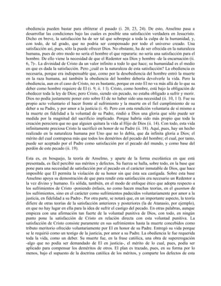obediencia pueden bastar para obliterar el pasado (i. 20, 23, 24). De esto, Anselmo pasa a
desarrollar las condiciones bajo las cuales es posible una satisfacción verdadera en Jesucristo.
Dicho en breve, la satisfacción ha de ser tal que sobrepuje a toda la culpa de la humanidad, y,
con todo, de tal grado, que no podría ser compensado por todo el universo creado. Una
satisfacción así, pues, sólo la puede ofrecer Dios. No obstante, ha de ser ofrecida en la naturaleza
humana, pues de otro modo no sería el hombre el que repararía: no sería una satisfacción para el
hombre. De ello viene la necesidad de que el Redentor sea Dios y hombre -de la encarnación (ii.
6, 7)-. La divinidad de Cristo da un valor infinito a todo lo que hace; su humanidad es el medio
en que es dada la satisfacción. Pero ¿cuál es la naturaleza de esta satisfacción? La obediencia es
necesaria, porque era indispensable que, como por la desobediencia del hombre entró la muerte
en la raza humana, así también la obediencia del hombre debería devolverle la vida. Pero la
obediencia, aun en el caso de Cristo, no es bastante, porque en esto El no va más allá de lo que su
deber como hombre requiere de El (i. 9; ii. 1 l). Cristo, como hombre, está bajo la obligación de
obedecer toda la ley de Dios; pero Cristo, siendo sin pecado, no estaba obligado a sufrir y morir.
Dios no podía justamente poner esto sobre El de no haber sido una necesidad (ii. 10, 1 l). Fue su
propio acto voluntario el hacer frente al sufrimiento y la muerte en el fiel cumplimiento de su
deber a su Padre, y por amor a la justicia (i. 4). Pero con esta rendición voluntaria de sí mismo a
la muerte en fidelidad a la voluntad de su Padre, rindió a Dios una gloria que sólo puede ser
medida por la magnitud del sacrificio implicado. Porque habría sido más propio que toda la
creación pereciera que no que alguien quitara la vida al Hijo de Dios (ii. 14). Con todo, esta vida
infinitamente preciosa Cristo la sacrificó en honor de su Padre (ii. 18). Aquí, pues, hay un hecho
realizado en la naturaleza humana por Uno que no lo debía, que da infinita gloria a Dios; el
mérito del cual contrapesa más que todos los deméritos del pecado del hombre; el cual, por tanto,
puede ser aceptado por el Padre como satisfacción por el pecado del mundo, y como base del
perdón de este pecado (ii. 19).
Esta es, en bosquejo, la teoría de Anselmo, y aparte de la forma escolástica en que está
presentada, es fácil percibir sus méritos y defectos. Su fuerza se halla, sobre todo, en la base que
pone para una necesidad de satisfacción por el pecado en el carácter inmutable de Dios, que hace
imposible que El permita la violación de su honor sin que ésta sea castigada. Sobre esta base
Anselmo apoya su demostración de que para rendir esta satisfacción era necesario un Redentor a
la vez divino y humano. Es sólida, también, en el modo de enfoque ético que adopta respecto a
los sufrimientos de Cristo -poniendo énfasis, no como hacen muchas teorías, en el quantum de
los sufrimientos, sino en el carácter como sufrimientos padecidos voluntariamente por amor a la
justicia, en fidelidad a su Padre-. Por otra parte, se notará que, en un importante aspecto, la teoría
difiere de otras teorías de la satisfacción anteriores y posteriores (la de Atanasio, por ejemplo),
en que no hay lugar en ella para la idea de sufrir el castigo del pecado. En otras palabras, aunque
empieza con una afirmación tan fuerte de la voluntad punitiva de Dios, con todo, en ningún
punto pone la satisfacción de Cristo en relación directa con esta voluntad punitiva. La
satisfacción de Cristo consiste puramente en sus sufrimientos hasta la muerte concebidos como
tributo meritorio ofrecido voluntariamente por El en honor de su Padre. Entregó su vida porque
se le requirió como un testigo de la justicia, por amor a su Padre. La obediencia le fue requerida
toda la vida, como un deber. Su muerte fue, en la frase católica, una obra de supererogación
-algo que no podía ser demandado de El en justicia-, el mérito de lo cual, pues, podía ser
aplicado para compensar los deméritos de otros. El plan es trazado, pues, en su forma por lo
menos, bajo el supuesto de la doctrina católica de los méritos, y comparte los defectos de esta
 