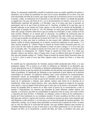 última. Es claramente inadmisible concebir la expiación como un simple equilibrio de méritos y
deméritos, con el efecto de neutralizar los unos con el exceso abundante de los otros. Con esto
está relacionada otra falta de la teoría, que surge en parte de su insistencia excesiva en la idea de
la deuda, a saber, su tratamiento de la salvación es casi del todo objetivo. La deuda del pecador
es pagada por Uno que está fuera de él, y no se da prominencia al vínculo o nexo de la fe -la
identificación espiritual del pecador y el Salvador-, que es la única que hace al pecador un
participante real en lo que Cristo ha hecho por él. Anselmo, al hablar de lo que hace que el
pecador participe en los méritos de Cristo, apenas va más allá de la relación de discipulado, el
mero seguir el ejemplo de Cristo (ii. 19). No obstante, no sería justo poner demasiado énfasis
sobre ello, porque Anselmo sabía bien lo que era confiar en el Salvador, es más, confiar en El de
todo corazón, fiándose en su muerte para la salvación. Las palabras de instrucción para la
visitación de los enfermos que generalmente se le atribuyen han sido citadas con frecuencia:
«¿Crees que no puedes ser salvado por la muerte de Cristo? Ve a El, pues, y en tanto que estés en
posesión de tu alma, pon toda tu confianza en esta muerte sólo -adhiérete totalmente a esta
muerte, échate tú mismo enteramente en su muerte, envuélvete totalmente en esta muerte-. Y si
Dios quisiera juzgarte di: "¡Señor! Pongo la muerte de nuestro Señor Jesucristo entre mí y tu
juicio, pues de otro modo no puedo contender ni entrar en juicio contigo.» Y si El te dice que
eres un pecador, dile: "Yo pongo la muerte de Cristo entre mí y mis pecados." Si El dice que tú
has merecido la condenación, di: "¡Señor! Pongo la muerte de Cristo entre Ti y todos mis
pecados, ofrezco sus méritos como si fueran míos, lo que yo debería tener pero no tengo.Si El
dice que está enojado contigo, di: "¡Señor! Pongo la muerte de nuestro Señor Jesucristo entre mí
y tu ira."» ¡Este es todo el nexo que Dios requiere entre la muerte de Cristo y el alma del
hombre!
Es notable que las especulaciones de Anselmo, parecen haber producido poco fruto, si es que
produjeron alguno. Por lo menos no se halla su influencia en Abelardo ni en Bernardo, que
vienen directamente tras él. Si Abelardo es realmente independiente de Anselmo, el hecho es otra
prueba de la forma en que las mentes de los hombres de este período convergían de modo natural
sobre el problema. El significado de Abelardo es que representa el polo opuesto de la doctrina
soteriológica de Anselmo. Un dialéctico brillante, pero, como mostraron los acontecimientos,
tristemente carente de profundidad moral y estabilidad, sus ideas sobre la expiación son
deficientes precisamente en el lado en que las de Anselmo eran fuertes. Con Anselmo rechaza la
teoría de la satisfacción a Satanás, pero además rechaza toda forma de la doctrina de la
satisfacción. «Qué cruel e injusto parece», dice, «que alguien requiera la sangre de un inocente
como precio, o que en alguna forma piense que es justo que se dé muerte a un inocente. Mucho
menos ha aceptado Dios la muerte de su Hijo como el precio de su reconciliación a todo el
mundo».1 Naturalmente, los maestros que pensaban de modo diferente, podían replicar con
Agustín, y lo hicieron, que ellos no consideraban la expiación como la causa, sino como el fruto
y expresión del amor de Dios .4 Abelardo, sin embargo, coloca el efecto de los sufrimientos y
muerte de Cristo totalmente en sus resultados morales. El amor asombroso de Dios al dar a su
Hijo para que sufriera y muriera por nosotros, enciende en nosotros un amor como respuesta que
está dispuesto a todo sacrificio, y así esto pasa a ser la base del perdón de nuestros pecados. «La
redención», declara, «es el mayor amor encendido en nosotros por la pasión de Cristo, un amor
que no sólo nos libra de la esclavitud del pecado, sino que también adquiere para nosotros la
verdadera libertad de hijos, en que el amor pasa a ser el afecto gobernante, en vez del temor. El
designio de Dios, en la encarnación y pasión del Hijo, por tanto, es producir este amor que
 
