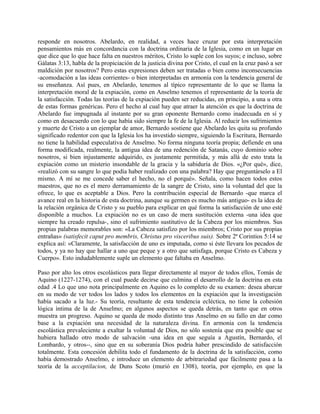 responde en nosotros. Abelardo, en realidad, a veces hace cruzar por esta interpretación
pensamientos más en concordancia con la doctrina ordinaria de la Iglesia, como en un lugar en
que dice que lo que hace falta en nuestros méritos, Cristo lo suple con los suyos; e incluso, sobre
Gálatas 3:13, habla de la propiciación de la justicia divina por Cristo, el cual en la cruz pasó a ser
maldición por nosotros? Pero estas expresiones deben ser tratadas o bien como inconsecuencias
-acomodación a las ideas corrientes- o bien interpretadas en armonía con la tendencia general de
su enseñanza. Así pues, en Abelardo, tenemos al típico representante de lo que se llama la
interpretación moral de la expiación, como en Anselmo tenemos el representante de la teoría de
la satisfacción. Todas las teorías de la expiación pueden ser reducidas, en principio, a una u otra
de estas formas genéricas. Pero el hecho al cual hay que atraer la atención es que la doctrina de
Abelardo fue impugnada al instante por su gran oponente Bernardo como inadecuada en sí y
como en desacuerdo con lo que había sido siempre la fe de la Iglesia. Al reducir los sufrimientos
y muerte de Cristo a un ejemplar de amor, Bernardo sostiene que Abelardo les quita su profundo
significado redentor con que la Iglesia los ha investido siempre, siguiendo la Escritura, Bernardo
no tiene la habilidad especulativa de Anselmo. No forma ninguna teoría propia; defiende en una
forma modificada, realmente, la antigua idea de una redención de Satanás, cuyo dominio sobre
nosotros, si bien injustamente adquirido, es justamente permitida, y más allá de esto trata la
expiación como un misterio insondable de la gracia y la sabiduría de Dios. «¿Por qué», dice,
«realizó con su sangre lo que podía haber realizado con una palabra? Hay que preguntárselo a El
mismo. A mí se me concede saber el hecho, no el porqué». Señala, como hacen todos estos
maestros, que no es el mero derramamiento de la sangre de Cristo, sino la voluntad del que la
ofrece, lo que es aceptable a Dios. Pero la contribución especial de Bernardo -que marca el
avance real en la historia de esta doctrina, aunque su germen es mucho más antiguo- es la idea de
la relación orgánica de Cristo y su pueblo para explicar en qué forma la satisfacción de uno esté
disponible a muchos. La expiación no es un caso de mera sustitución externa -una idea que
siempre ha creado repulsa-, sino el sufrimiento sustitutivo de la Cabeza por los miembros. Sus
propias palabras memorables son: «La Cabeza satisfizo por los miembros; Cristo por sus propias
entrañas» (satisfecit caput pro membris, Christus pro visceribus suis). Sobre 2ª Corintios 5:14 se
explica así: «Claramente, la satisfacción de uno es imputada, como si éste llevara los pecados de
todos, y ya no hay que hallar a uno que peque y a otro que satisfaga, porque Cristo es Cabeza y
Cuerpo». Esto indudablemente suple un elemento que faltaba en Anselmo.
Paso por alto los otros escolásticos para llegar directamente al mayor de todos ellos, Tomás de
Aquino (1227-1274), con el cual puede decirse que culmina el desarrollo de la doctrina en esta
edad .4 Lo que uno nota principalmente en Aquino es lo completo de su examen: desea abarcar
en su modo de ver todos los lados y todos los elementos en la expiación que la investigación
había sacado a la luz.- Su teoría, resultante de esta tendencia ecléctica, no tiene la cohesión
lógica íntima de la de Anselmo; en algunos aspectos se queda detrás, en tanto que en otros
muestra un progreso. Aquino se queda de modo distinto tras Anselmo en su fallo en dar como
base a la expiación una necesidad de la naturaleza divina. En armonía con la tendencia
escolástica prevaleciente a exaltar la voluntad de Dios, no sólo sostenía que era posible que se
hubiera hallado otro modo de salvación -una idea en que seguía a Agustín, Bernardo, el
Lombardo, y otros--, sino que en su soberanía Dios podría haber prescindido de satisfacción
totalmente. Esta concesión debilita todo el fundamento de la doctrina de la satisfacción, como
había demostrado Anselmo, e introduce un elemento de arbitrariedad que fácilmente pasa a la
teoría de la acceptilacion, de Duns Scoto (murió en 1308), teoría, por ejemplo, en que la
 