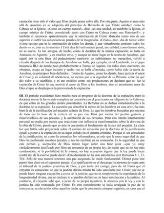 expiación tiene sólo el valor que Dios decide poner sobre ella. Por otra parte, Aquino avanza más
allá de Anselmo en su adopción del principio de Bernardo de que Cristo satisface como la
Cabeza de la Iglesia -«Como un cuerpo natural», dice, «es una unidad, así también la Iglesia, el
cuerpo místico de Cristo, considerado junto con Cristo su Cabeza como una Persona»Z--, y
también al reconocer aparentemente que la satisfacción de Cristo abarcaba como uno de sus
aspectos el sufrir las consecuencias penales de la trasgresión. «Cristo», dice, «ha de tomar sobre
sí este castigo que es la terminación de todos los demás, y que virtualmente contiene todos los
demás en sí, esto es, la muerte».1 Esta idea del sufrimiento penal, en realidad, como hemos visto,
no es nueva. Es tan antigua, de hecho, como la doctrina de la misma expiación; se halla en
Atanasio, en Agustín,` y en muchos otros; y aunque no tiene lugar en la teoría de Anselmo, que
siguió por la otra línea del padecimiento meritorio de sufrimientos no merecidos, volvió a
circular después de los tiempos de Anselmo -se halla, por ejemplo, en el Lombardo, en el papa
Inocencio III,1 de donde pasó probablemente a Tomas de Aquino. En todos estos escritores, no
obstante, ocupa un lugar incierto y suelto -no se halla afianzada, como había sido la teoría de
Anselmo, en principios bien definidos-. Tomás de Aquino, como los demás, hace justicia al amor
de Cristo y su voluntad de obediencia, no menos que a la dignidad de su Persona, como lo que
dio valor a su sacrificio, y es tan enfático como sus predecesores en declarar que no fue la
expiación de Cristo lo que motivó el amor de Dios a los hombres, sino el asombroso amor de
Dios el que se desplegó en la provisión de la expiación.
III. El período escolástico hizo mucho para el progreso de la doctrina de la expiación, pero la
doctrina asume la forma más completa en conexión con el gran trastorno religioso de la Reforma,
en que entró en los grandes credos protestantes. La Reforma no se dedicó inmediatamente a la
doctrina de la expiación. La cuestión que absorbía la mente de los hombres en esta crisis fue más
bien la de la justificación del pecador delante de Dios. Lo que los hombres buscaban por encima
de todo era la base de la certeza de su paz con Dios por medio del perdón gratuito y
misericordioso de sus pecados, y la aceptación de sus personas. Pero este interés intensamente
personal no podía por menos que reaccionar con influencia transformadora sobre la doctrina de
la obra de Cristo, puesto que es ésta la que ponía el fundamento de la paz del pecador. La clara
luz que había sido proyectada sobre el camino de salvación por la doctrina de la justificación
ayudó a poner a la expiación en su lugar debido en el sistema cristiano. Porque el ser consciente
de la justificación, tal como lo entendían los reformadores, es más que la mera seguridad de que
Dios ha perdonado nuestros pecados y nos ha recibido en su comunión. Es la seguridad de que
este perdón y, aceptación de Dios tienen lugar sobre una base justa --que yo estoy
verdaderamente justificado por Dios en presencia de su propia ley, de modo que ya no hay más
condenación, ni la posibilidad de la misma; no hay acusación alguna que la ley pueda hacer
contra mí, de la cual se pueda decir: «Esta demanda no ha sido satisfecha» (ver Romanos 8:1, 33,
34)-. Sólo de esta manera tenemos una paz asegurada de modo fundamental. Domer pone este
punto bien claro en el siguiente pasaje: «La justificación es el descargar la persona de culpa ante
el tribunal de la justicia primitiva de Dios, y por tanto del castigo; pero de tal forma que el
creyente es consciente de que la justicia divina misma ha sido satisfecha por Cristo; que no se
puede hacer ninguna excepción a costa de la justicia; que no es simplemente la experiencia de la
longanimidad divina, que no incluye ni el perdón definitivo, ni hace satisfacción a la justicia. Al
contrario, el creyente sabe que, a pesar de su propia injusticia, la armonía con la ley y con la
justicia ha sido restaurada por Cristo. En este conocimiento se halla arraigada la paz de su
conciencia, su elevación sobre aquellas dudas que la conciencia siempre sugeriría, en caso que el
 