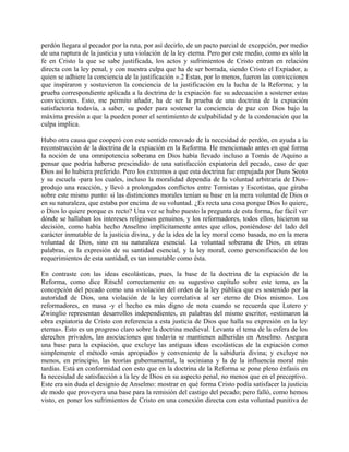 perdón llegara al pecador por la ruta, por así decirlo, de un pacto parcial de excepción, por medio
de una ruptura de la justicia y una violación de la ley eterna. Pero por este medio, como es sólo la
fe en Cristo la que se sabe justificada, los actos y sufrimientos de Cristo entran en relación
directa con la ley penal, y con nuestra culpa que ha de ser borrada, siendo Cristo el Expiador, a
quien se adhiere la conciencia de la justificación ».2 Estas, por lo menos, fueron las convicciones
que inspiraron y sostuvieron la conciencia de la justificación en la lucha de la Reforma; y la
prueba correspondiente aplicada a la doctrina de la expiación fue su adecuación a sostener estas
convicciones. Esto, me permito añadir, ha de ser la prueba de una doctrina de la expiación
satisfactoria todavía, a saber, su poder para sostener la conciencia de paz con Dios bajo la
máxima presión a que la pueden poner el sentimiento de culpabilidad y de la condenación que la
culpa implica.
Hubo otra causa que cooperó con este sentido renovado de la necesidad de perdón, en ayuda a la
reconstrucción de la doctrina de la expiación en la Reforma. He mencionado antes en qué forma
la noción de una omnipotencia soberana en Dios había llevado incluso a Tomás de Aquino a
pensar que podría haberse prescindido de una satisfacción expiatoria del pecado, caso de que
Dios así lo hubiera preferido. Pero los extremos a que esta doctrina fue empujada por Duns Seoto
y su escuela -para los cuales, incluso la moralidad dependía de la voluntad arbitraria de Dios-
produjo una reacción, y llevó a prolongados conflictos entre Tomistas y Escotistas, que giraba
sobre este mismo punto: si las distinciones morales tenían su base en la mera voluntad de Dios o
en su naturaleza, que estaba por encima de su voluntad. ¿Es recta una cosa porque Dios lo quiere,
o Dios lo quiere porque es recto? Una vez se hubo puesto la pregunta de esta forma, fue fácil ver
dónde se hallaban los intereses religiosos genuinos, y los reformadores, todos ellos, hicieron su
decisión, como había hecho Anselmo implícitamente antes que ellos, poniéndose del lado del
carácter inmutable de la justicia divina, y de la idea de la ley moral como basada, no en la mera
voluntad de Dios, sino en su naturaleza esencial. La voluntad soberana de Dios, en otras
palabras, es la expresión de su santidad esencial, y la ley moral, como personificación de los
requerimientos de esta santidad, es tan inmutable como ésta.
En contraste con las ideas escolásticas, pues, la base de la doctrina de la expiación de la
Reforma, como dice Ritschl correctamente en su sugestivo capítulo sobre este tema, es la
concepción del pecado como una «violación del orden de la ley pública que es sostenido por la
autoridad de Dios, una violación de la ley correlativa al ser eterno de Dios mismo». Los
reformadores, en masa -y el hecho es más digno de nota cuando se recuerda que Lutero y
Zwinglio representan desarrollos independientes, en palabras del mismo escritor, «estimaron la
obra expiatoria de Cristo con referencia a esta justicia de Dios que halla su expresión en la ley
eterna». Esto es un progreso claro sobre la doctrina medieval. Levanta el tema de la esfera de los
derechos privados, las asociaciones que todavía se mantienen adheridas en Anselmo. Asegura
una base para la expiación, que excluye las antiguas ideas escolásticas de la expiación como
simplemente el método «más apropiado» y conveniente de la sabiduría divina; y excluye no
menos, en principio, las teorías gubernamental, la sociniana y la de la influencia moral más
tardías. Está en conformidad con esto que en la doctrina de la Reforma se pone pleno énfasis en
la necesidad de satisfacción a la ley de Dios en su aspecto penal, no menos que en el preceptivo.
Este era sin duda el designio de Anselmo: mostrar en qué forma Cristo podía satisfacer la justicia
de modo que proveyera una base para la remisión del castigo del pecado; pero falló, como hemos
visto, en poner los sufrimientos de Cristo en una conexión directa con esta voluntad punitiva de
 